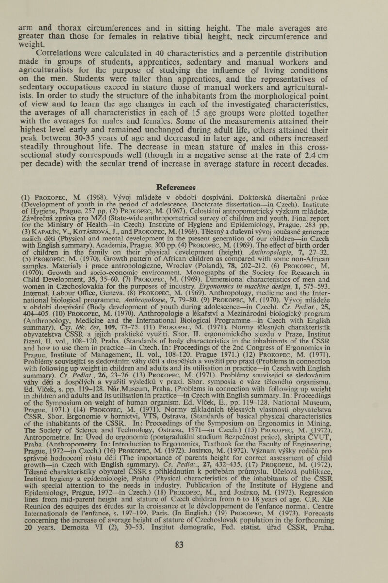 arm and thorax circumferences and in sitting height. The male averages are greater than those for females in relative tibial height, neck circumference and weight. Correlations were calculated in 40 characteristics and a percentile distribution made in groups of students, apprentices, sedentary and manual workers and agriculturalists for the purpose of studying the influence of living conditions on the men. Students were taller than apprentices, and the representatives of sedentary occupations exceed in stature those of manual workers and agricultural¬ ists. In order to study the structure of the inhabitants from the morphological point of view and to learn the age changes in each of the investigated characteristics, the averages of all characteristics in each of 15 age groups were plotted together with the averages for males and females. Some of the measurements attained their highest level early and remained unchanged during adult life, others attained their peak between 30-35 years of age and decreased in later age, and others increased steadily throughout life. The decrease in mean stature of males in this cross- sectional study corresponds well (though in a negative sense at the rate of 2.4 cm per decade) with the secular trend of increase in average stature in recent decades. References (1) Prokopec, M. (1968). Vyvoj mládeze v období dospívání. Doktorská disertacní práce (Development of youth in the period of adolescence. Doctorate dissertation—in Czech). Institute of Hygiene, Prague. 257 pp. (2) Prokopec, M. (1967). Celostátní antropometricky vyzkum mládeze. Záverecná zpráva pro MZd (State-wide anthropometrical survey of children and youth. Final report for the Ministry of Health—in Czech). Institute of Hygiene and Epidemiology, Prague. 283 pp. (3) Kapalín, v., Kotásková, J., and Prokopec, M. (1969). Tëlesny a dusevni vyvoj soucasné generace nasich dëti (Physical and mental development in the present generation of our children—in Czech with English summary). Academia, Prague. 300 pp. (4) Prokopec, M. (1969). The effect of birth order of children in the family on their physical development (height). Anthropologie, 7, И-Ъ1. (5) Prokopec, M. (1970). Growth pattern of African children as compared with some non-African samples. Materialy i prace antropologiczne, Wroclav (Poland), 78, 202-212. (6) Prokopec, M. (1970). Growth and socio-economic environment. Monographs of the Society for Research in Child Development, 35, 35-60. (7) Prokopec, M. (1969). Dimensional characteristics of men and women in Czechoslovakia for the purposes of industry. Ergonomics in machine design, 1, 575-593. Internat. Labour Office, Geneva. (8) Prokopec, M. (1969). Anthropology, medicine and the Inter¬ national biological programme. Anthropologie, 7, 79-80. (9) Prokopec, M. (1970). Vyvoj mládeze v obdobi dospívání (Body development of youth during adolescence—in Czech). Cs. Pediat., 25, 404-405. (10) Prokopec, M. (1970). Anthropologie a lékafství a Mezinárodní biologicky program (Anthropolo^, Medicine and the International Biological Programme—in Czech with English summary). Cas. lék. ces, 109, 73-75. (И) Prokopec, M. (1971). Normy tëlesnych Charakteristik obyvatelstva ÒSSR a jejich praktické vyuziti. Sbor. П. ergonomického sjezdu v Praze, Institut fízení, II. vol., 108-120, Praha. (Standards of body characteristics in the inhabitants of the CSSR and how to use them in practice—in Czech. In : Proceedings of the 2nd Congress of Ergonomics in Prague, Institute of Management, II. vol., 108-120. Prague 1971.) (12) Prokopec, M. (1971). Problémy souvisejici se sledováním váhy dëti a dospëlych a vuyziti pro praxi (Problems in connection with following up weight in children and adults and its utilisation in practice—in Czech with English summary). Cs. Pediat., 26, 23-26. (13) Prokopec, M. (1971). Problémy souvisejici se sledováním váhy dëti a dospëlych a vyuziti vysledkû v praxi. Sbor. symposia о váze tëlesného organismu. Ed. Vlcek, s. pp. 119-128. Nár.Museum, Praha. (Problems in connection with following up weight in children and adults and its utilisation in practice—in Czech with English summary. In: Proceedings of the Symposium on weight of human organism. Ed. Vlcek, E., pp. 119-128. National Museum, Prague, 1971.) (14) Prokopec, M. (1971). Normy základnfch tëlesnych vlastností obyvatelstva CSSR. Sbor. Ergonomie v hornictvi, VTS, Ostrava. (Standards of basical physical characteristics of the inhabitants of the CSSR. In: Proceedings of the Symposium on Ergonomics in Mining. ТЪе Society of Science and Technology, Ostrava, 1971—in Czech.) (15) Prokopec, M. (1972). Antropometrie. In: Úvod do ergonomie (postgraduální Studium Bezpecnost práce), skripta ÒVUT, Praha. (Anthropometry. In : Introduction to Ergonomics, Textbook for the Faculty of Engineering, Prague, 1972—'in Czech.) (16) Prokopec, M. (1972). Josífko, M. (1972). Vyznam vysky rodicù pro správné hodnocení rûstu dëti (The importance of parents height for correct assessment of child growth—in Czech with English summary). Cs. Pediat., 27, 432-435. (17) Prokopec, M. (1972). Tëlesné charakteristiky obyvatel ÒSSR s pfihlédnutim к potrebám prûmyslu. Úcelová publikace. Institut hygieny a epidemiologie, Praha (Physical characteristics of the inhabitants of the CSSR with special attention to the needs in industry. Publication of the Institute of Hygiene and Epidemiology, Prague, 1972—in Czech.) (18) Prokopec, M., and Josífko, M. (1973). Regression lines from mid-parent height and stature of Czech children from 6 to 18 years of age. C.R. Xle Reunion des equipes des études sur la croissance et le développement de l'enfance normal. Centre Internationale de l'enfance, s. 197-199. Paris. (In English.) (19) Prokopec, M. (1973). Forecasts concerning the increase of average height of stature of Czechoslovak population in the forthcoming 20 years. Demosta VI (2), 50-53. Institut demografie, Fed. statist, úfad ÒSSR, Praha. 83