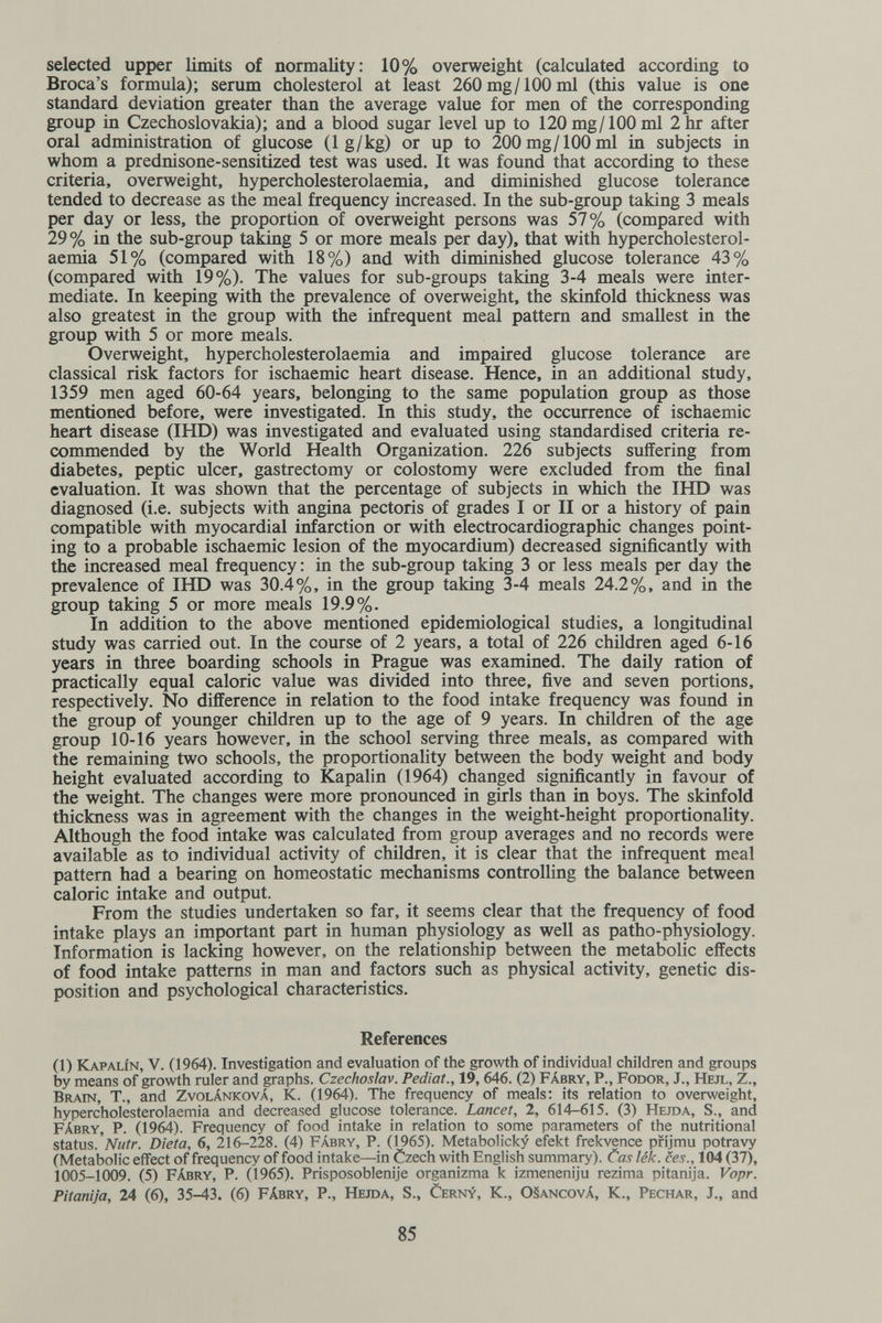 selected upper limits of normality: 10% overweight (calculated according to Broca's formula); serum cholesterol at least 260 mg/100 ml (this value is one standard deviation greater than the average value for men of the corresponding group in Czechoslovakia); and a blood sugar level up to 120 mg/100 ml 2 hr after oral administration of glucose (1 g/kg) or up to 200 mg/100 ml in subjects in whom a prednisone-sensitized test was used. It was found that according to these criteria, overweight, hypercholesterolaemia, and diminished glucose tolerance tended to decrease as the meal frequency increased. In the sub-group taking 3 meals per day or less, the proportion of overweight persons was 57% (compared with 29 % in the sub-group taking 5 or more meals per day), that with hypercholesterol¬ aemia 51% (compared with 18%) and with diminished glucose tolerance 43% (compared with 19%). The values for sub-groups taking 3-4 meals were inter¬ mediate. In keeping with the prevalence of overweight, the skinfold thickness was also greatest in the group with the infrequent meal pattern and smallest in the group with 5 or more meals. Overweight, hypercholesterolaemia and impaired glucose tolerance are classical risk factors for ischaemic heart disease. Hence, in an additional study, 1359 men aged 60-64 years, belonging to the same population group as those mentioned before, were investigated. In this study, the occurrence of ischaemic heart disease (IHD) was investigated and evaluated using standardised criteria re¬ commended by the World Health Organization. 226 subjects suffering from diabetes, peptic ulcer, gastrectomy or colostomy were excluded from the final evaluation. It was shown that the percentage of subjects in which the IHD was diagnosed (i.e. subjects with angina pectoris of grades I or II or a history of pain compatible with myocardial infarction or with electrocardiographic changes point¬ ing to a probable ischaemic lesion of the myocardium) decreased significantly with the increased meal frequency : in the sub-group taking 3 or less meals per day the prevalence of IHD was 30.4%, in the group taking 3-4 meals 24.2%, and in the group taking 5 or more meals 19.9%. In addition to the above mentioned epidemiological studies, a longitudinal study was carried out. In the course of 2 years, a total of 226 children aged 6-16 years in three boarding schools in Prague was examined. The daily ration of practically equal caloric value was divided into three, five and seven portions, respectively. No difference in relation to the food intake frequency was found in the group of younger children up to the age of 9 years. In children of the age group 10-16 years however, in the school serving three meals, as compared with the remaining two schools, the proportionality between the body weight and body height evaluated according to Kapalin (1964) changed significantly in favour of the weight. The changes were more pronounced in girls than in boys. The skinfold thickness was in agreement with the changes in the weight-height proportionality. Although the food intake was calculated from group averages and no records were available as to individual activity of children, it is clear that the infrequent meal pattern had a bearing on homeostatic mechanisms controlling the balance between caloric intake and output. From the studies undertaken so far, it seems clear that the frequency of food intake plays an important part in human physiology as well as patho-physiology. Information is lacking however, on the relationship between the metabolic effects of food intake patterns in man and factors such as physical activity, genetic dis¬ position and psychological characteristics. References (1) Kapalín, v. (1964). Investigation and evaluation of the growth of individual children and groups by means of growth ruler and graphs. Czechoslav. Pediat., 19, 646. (2) Fábry, P., Fodor, J., Hejl, Z., Brain, T., and Zvolánková, К. (1964). The frequency of meals: its relation to overweight, hypercholesterolaemia and decreased glucose tolerance. Lancet, 2, 614-615. (3) Hejda, S., and Fábry, P. 0964). Frequency of food intake in relation to some parameters of the nutritional status.'Nutr. Dieta, 6, 216-228. (4) Fábry, P. (1965). Metabolicky efekt frekvence pfijmu potravy (Metabolic effect of frequency of food intake—in Czech with English summary). Cas lék. ces., 104 (37), 1005-1009. (5) Fábry, P. (1965). Prisposoblenije organizma к izmeneniju rezima pitanija. Vopr. Pitanija, 24 (6), 35-43. (6) Fábry, P., Hejda, S., Cerny, K., 0§ancová, K., Pechar, J., and 85