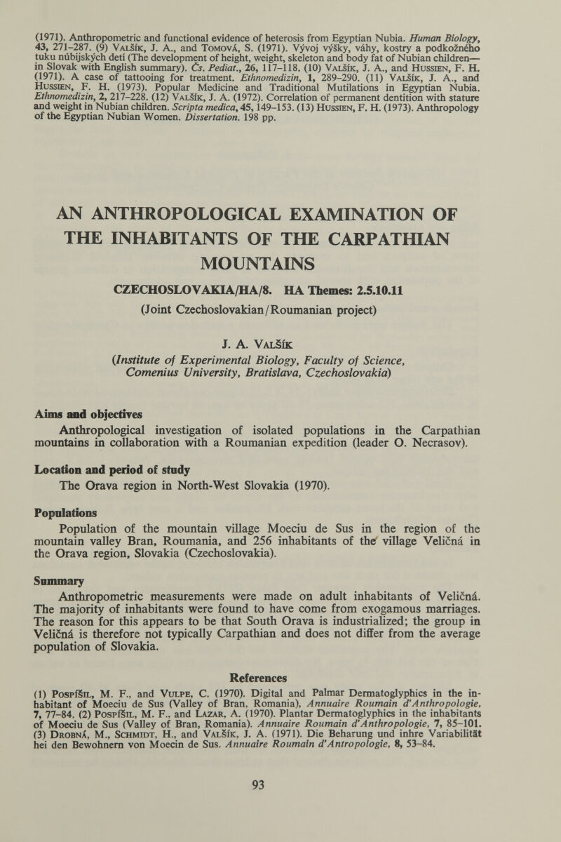 (1971). Anthropometric and functional evidence of heterosis from Egyptian Nubia. Human Biology, 43, 271-287. (9) ValSík, J. A., and Tomová, S. (1971). V^oj vysky, váhy, kostry a podkozného tuku núbijskych detí (The development of hei¿it, weight, skeleton and body fat of Nubian children— in Slovak with English summary). Cs. Pediat., 26, 117-118. (10) Valsík, J. A., and Hussœn, F. H. (1971). A case of tattooing for treatment. Ethnomedizin, 1, 289-290. (11) Valsík, J. A., and HussiEN, F. H. (1973). Popular Medicine and Traditional Mutilations in Egyptian Nubia. Ethnomedizin, 2, 217-228. (12) Valsík, J. A. (1972). Correlation of permanent dentition with stature and weight in Nubian children. Scripta medica, 45,149-153. (13) Hussdbn, F. H. (1973). Anthropology of the Egyptian Nubian Women. Dissertation. 198 pp. AN ANTHROPOLOGICAL EXAMINATION OF THE INHABITANTS OF THE CARPATHIAN MOUNTAINS CZECHOSLOVAKIA/HA/8. HA Tbemcs: 2.5.10.11 (Joint Czechoslovakian/Roumanian project) J. A. ValSík {Institute of Experimental Biology, Faculty of Science, Comenius University, Bratislava, Czechoslovakia) Aims uid objectiYes Anthropological investigation of isolated populations in the Carpathian mountains in collaboration with a Roumanian expedition (leader O. Necrasov). Location and pmod of study The Orava region in North-West Slovakia (1970). Populations Population of the mountain village Moeciu de Sus in the region of the mountain valley Bran, Roumania, and 256 inhabitants of thef village Velicná in the Orava region, Slovakia (Czechoslovakia). Sonunary Anthropometric measurements were made on adult inhabitants of Velicná. The majority of inhabitants were found to have come from exogamous marriages. The reason for this appears to be that South Orava is industriaHzed; the group in Velicná is therefore not typically Carpathian and does not differ from the average population of Slovakia. References (1) PospíSiL, M. F., and VuLPE, С. (1970). Digital and Palmar Dermatoglyphics in the in¬ habitant of Moeciu de Sus (Valley of Bran, Romania), Annuaire Roumain d'Anthropologie, 7, 77-84. (2) PospíSiL, M. F., and Lazar, A. (1970). Plantar Dermatoglyphics in the inhabitants of Moeciu de Sus (Valley of Bran, Romania). Annuaire Roumain d'Anthropologie, 7, 85-101. (3) DrobnX, m., Schmidt, H., and ValSík, J. A. (1971). Die Beharung und inhre Variabilität hei den Bewohnern von Moecin de Sus. Annuaire Roumain d'Antropologie, 8, 53-84. 93