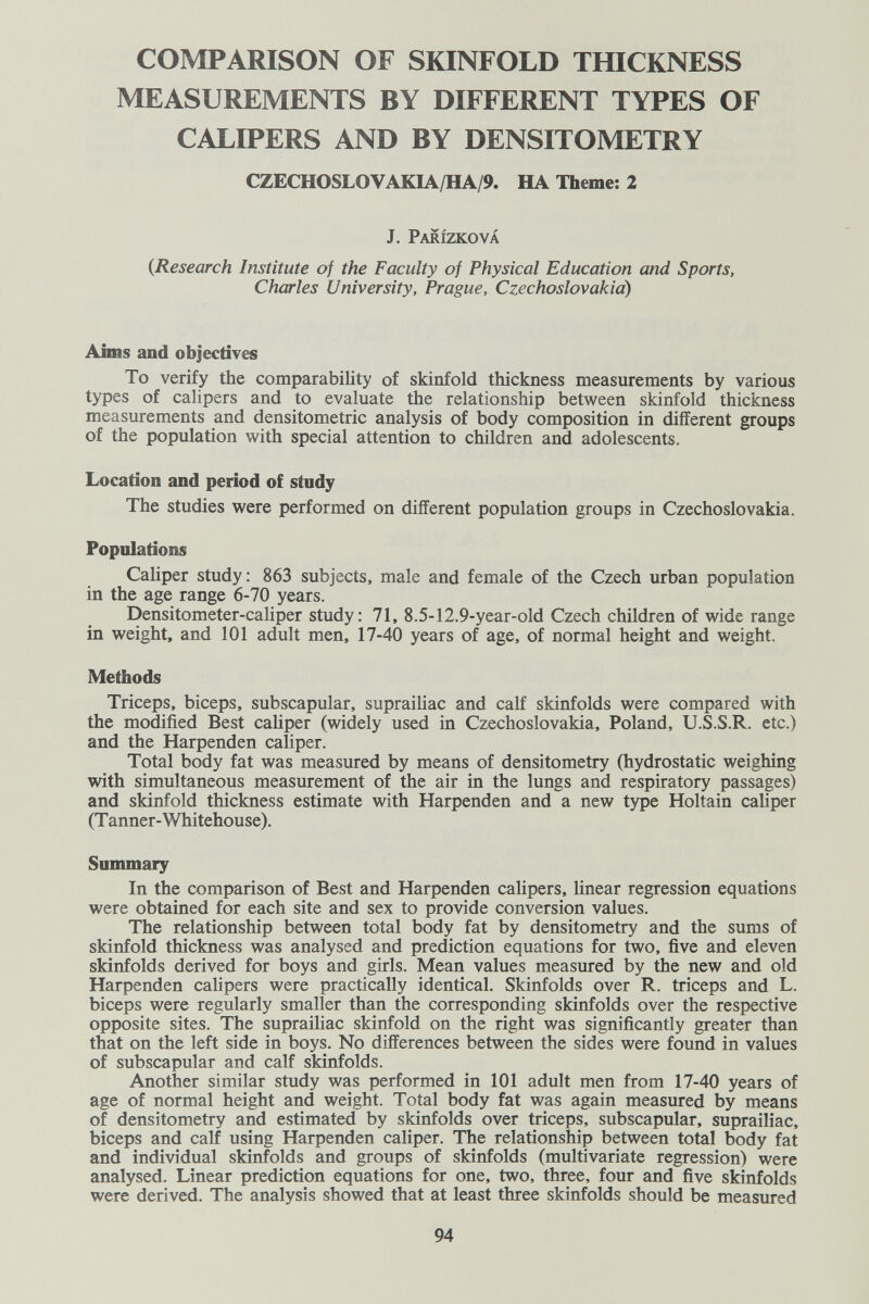 COMPARISON OF SKINFOLD THICKNESS MEASUREMENTS BY DIFFERENT TYPES OF CALIPERS AND BY DENSITOMETRY CZECHOSLOVAKIA/HA/9. HA Theme: 2 J. Parízková {Research Institute of the Faculty of Physical Education and Sports, Charles University, Prague, Czechoslovakia) Aims and objectives To verify the comparability of skinfold thickness measurements by various types of calipers and to evaluate the relationship between skinfold thickness measurements and densitometric analysis of body composition in different groups of the population with special attention to children and adolescents. Location and period of study The studies were performed on different population groups in Czechoslovakia. Populations Caliper study: 863 subjects, male and female of the Czech urban population in the age range 6-70 years. Densitometer-caliper study: 71, 8.5-12.9-year-old Czech children of wide range in weight, and 101 adult men, 17-40 years of age, of normal height and weight. Methods Triceps, biceps, subscapular, suprailiac and calf skinfolds were compared with the modified Best caliper (widely used in Czechoslovakia, Poland, U.S.S.R. etc.) and the Harpenden caliper. Total body fat was measured by means of densitometry (hydrostatic weighing with simultaneous measurement of the air in the lungs and respiratory passages) and skinfold thickness estimate with Harpenden and a new type Holtain caliper (T anner-Whitehouse). Summary In the comparison of Best and Harpenden calipers, linear regression equations were obtained for each site and sex to provide conversion values. The relationship between total body fat by densitometry and the sums of skinfold thickness was analysed and prediction equations for two, five and eleven skinfolds derived for boys and girls. Mean values measured by the new and old Harpenden calipers were practically identical. Skinfolds over R. triceps and L. biceps were regularly smaller than the corresponding skinfolds over the respective opposite sites. The suprailiac skinfold on the right was significantly greater than that on the left side in boys. No differences between the sides were found in values of subscapular and calf skinfolds. Another similar study was performed in 101 adult men from 17-40 years of age of normal height and weight. Total body fat was again measured by means of densitometry and estimated by skinfolds over triceps, subscapular, suprailiac, biceps and calf using Harpenden caliper. The relationship between total body fat and individual skinfolds and groups of skinfolds (multivariate regression) were analysed. Linear prediction equations for one, two, three, four and five skinfolds were derived. The analysis showed that at least three skinfolds should be measured 94