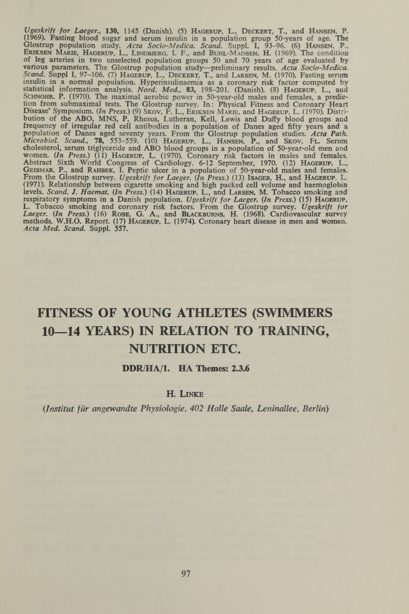 Ugeskrift for Laeger., 130, 1145 (Danish). (5) Hagerup, L., Deckert, T., and Hansen, P. (1969). Fasting blood sugar and serum insulin in a population group 50-years of age. The Glostrup population study. Acta Socio-Medica. Scand. Suppl. I, 93-96. (6) Hansen, P., Eriksen Marie, Hagerup, L., Lindbjerg, I. F., and Buhl-Madsen, H. (1969). The condition of leg arteries in two unselected population groups 50 and 70 years of age evaluated by various parameters. The Glostrup population study—preliminary results. Acta Socio-Medica. Scand. Suppl I, 97-106. (7) Hagerup, L., Deckert, T., and Larsen, M. (1970). Fasting serum insulin in a normal population. Hyperinsulinaemia as a coronary risk factor computed by statistical information analysis. Nord. Med., 83, 198-201. (Danish). (8) Hagerup, L., and ScHNOHR, P. (1970). The maximal aerobic power in 50-year-old males and females, a predic¬ tion from submaximal tests. The Glostrup survey. In: Physical Fitness and Coronary Heart Disease' Symposium. {In Press.) (9) Skov, F. L., Eriksen Marie, and Hagerup, L. (1970). Distri¬ bution of the ABO, MNS, P, Rhesus, Lutheran, Kell, Lewis and Duffy blood groups and frequency of irregular red cell antibodies in a population of Danes aged fifty years and a population of Danes aged seventy years. From the Glostrup population studies. Acta Path. Microbiol. Scand., 78, 553-559. (10) Hagerup, L., Hansen, P., and Skov, Fl. Serum cholesterol, serum triglyceride and ABO blood groups in a population of 50-year-old men and women. (In Press.) (11) Hagerup, L. (1970). Coronary risk factors in males and females. Abstract Sixth World Congress of Cardiology. 6-12 September, 1970. (12) Hagerup, L., Geismar, P., and Rahbek, I. Peptic ulcer in a population of 50-year-old males and females. From the Glostrup survey. Ugeskrift for Laeger. {In Press.) (13) Isager, H., and Hagerup, L. (1971). Relationship between cigarette smoking and high packed cell volume and haemoglobin levels. Scand. J. Haemat. {In Press.) (14) Hagerup, L., and Larsen, M. Tobacco smoking and respiratory symptoms in a Danish population. Ugeskrift for Laeger. {In Press.) (15) Hagerup, L. Tobacco smoking and coronary risk factors. From the Glostrup survey. Ugeskrift for Laeger. {In Press.) (16) Rose, G. A., and Blackburns, H. (1968). Cardiovascular survey methods. W.H.O. Report. (17) Hagerup, L. (1974). Coronary heart disease in men and women. Acta Med. Scand. Suppl. 557. FITNESS OF YOUNG ATHLETES (SWIMMERS 10—14 YEARS) IN RELATION TO TRAINING, NUTRITION ETC. DDR/HA/l. HA Themes: 2.3.6 H. Linke {Institut für angewandte Physiologie, 402 Halle Saale, Leninallee, Berlin) 97