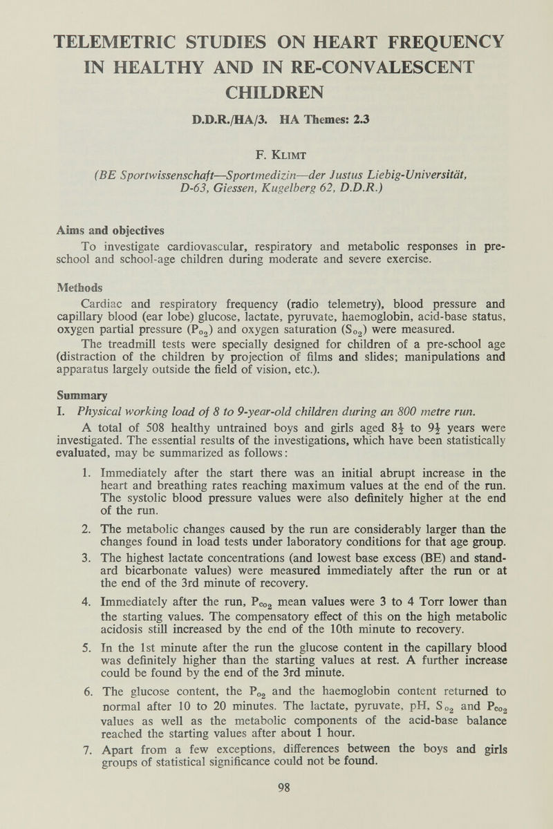 TELEMETRIC STUDIES ON HEART FREQUENCY IN HEALTHY AND IN RE-CONVALESCENT CHILDREN D.D.R./HA/3. HA Themes: 2.3 F. Klimt (BE Sportwissenschaft—Sportmedizin—der Justus Liebig-Universität, D-63, dessen, Kugelberg 62, D.D.R.) Aims and objectives To investigate cardiovascular, respiratory and metabolic responses in pre¬ school and school-age children during moderate and severe exercise. Methods Cardiac and respiratory frequency (radio telemetry), blood pressure and capillary blood (ear lobe) glucose, lactate, pyruvate, haemoglobin, acid-base status, oxygen partial pressure (P02) and oxygen saturation (803) were measured. The treadmill tests were specially designed for children of a pre-school age (distraction of the children by projection of films and slides; manipulations and apparatus largely outside the field of vision, etc.). Summary I. Physical working load of 8 to 9-year-old children during an 800 metre run. A total of 508 healthy untrained boys and girls aged 8^ to 9^ years were investigated. The essential results of the investigations, which have been statistically evaluated, may be summarized as follows : 1. Immediately after the start there was an initial abrupt increase in the heart and breathing rates reaching maximum values at the end of the run. The systolic blood pressure values were also definitely higher at the end of the run. 2. The metabolic changes caused by the run are considerably larger than the changes found in load tests under laboratory conditions for that age group. 3. The highest lactate concentrations (and lowest base excess (BE) and stand¬ ard bicarbonate values) were measured immediately after the run or at the end of the 3rd minute of recovery. 4. Immediately after the run, Pcog mean values were 3 to 4 Torr lower than the starting values. The compensatory effect of this on the high metabolic acidosis still increased by the end of the 10th minute to recovery. 5. In the 1st minute after the run the glucose content in the capillary blood was definitely higher than the starting values at rest. A further increase could be found by the end of the 3rd minute. 6. The glucose content, the P02 and the haemoglobin content returned to normal after 10 to 20 minutes. The lactate, pyruvate, pH, 803 and Pcog values as well as the metabolic components of the acid-base balance reached the starting values after about 1 hour, 7. Apart from a few exceptions, differences between the boys and girls groups of statistical significance could not be found. 98