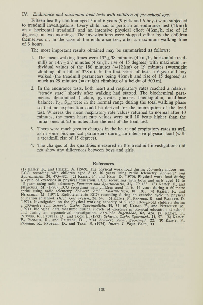 IV. Endurance and maximum load tests with children of preschool age. Fifteen healthy children aged 5 and 6 years (9 girls and 6 boys) were subjected to treadmill investigations. Every child had to perform an endurance test (4 km/h on a horizontal treadmill) and an intensive physical effort (4 km/h, rise of 15 degrees) on two mornings. The investigations were stopped either by the children themselves or, in the case of the endurance test, after a maximum walking time of 3 hours. The most important results obtained may be summarised as follows : 1. The mean walking times were 132 + 38 minutes (4 km/h, horizontal tread¬ mill) or 14.7 + 2.7 minutes (4 km/h, rise of 15 degrees) with maximum in¬ dividual values of the 180 minutes (—12 km) or 19 minutes (=straight climbing of a hill of 328 m). In the first series of tests a 6-year-old boy walked (the treadmill parameters being 4 km/h and rise of 15 degrees) as much as 29 minutes (=straight climbing of a height of 500 m). 2. In the endurance tests, both heart and respiratory rates reached a relative steady state shortly after walking had started. The biochemical para¬ meters determined (lactate, pyruvate, glucose, haemoglobin, acid-base balance, P02. S02) were in the normal range during the total walking phase so that no explanation could be derived for the interruption of the load test. Whereas the mean respiratory rate values returned to normal after 10 minutes, the mean heart rate values were still 10 beats higher than the initial ones at 20 minutes after the end of the load test. 3. There were much greater changes in the heart and respiratory rates as well as in some biochemical parameters during an intensive physical load (with a treadmill rise of 15 degrees). 4. The changes of the quantities measured in the treadmill investigations did not show any differences between boys and girls. References (1) Klimt, f., and Felkel, A. (1969). The physical work load during 350-metre indoor run. ECG recording with children aged 8 to 10 years using radio telemetry. Sportarzt und Sportmedizin, 20, 475-482. (2) Klimt, F., and Falk, D. (1970). Physical work load during a cycle of exercises in physical education. ECG recordings with boys and girls aged 12 to 15 years using radio telemetry. Sportarzt und Sportmedizin, 21, 179-188. (3) Klimt, F., and Nitschke, m. (1970). ECG recordings with children aged 11 to 14 years during a 60-metre sprint using radio telemetry. Schweiz. Zschr. Sportmedizin, 18, 101. (4) Klimt, F., and Nitschke, M. (1971). Radiotelemetric ECG recording during an exercise cycle in physical education at school. Dtsch. Ges. Wesen., 26, 64. (5) Klimt, F., Pannier, R., and Paufler, D. (1971). Investigation on the physical working capacity of 9 and 10-year-old children during a 200-metre run. Schweiz. Zschr. Sportmedizin, 19, 31. (6) Klimt, F., and Nitschke, M. (1971). Biological data measured during a cycle of exercises in physical education at school and during an ergometrical investigation. Arztliche Jugendkde, 62, 424. (7) Klimt, F., Pannier, R., Paufler, D., and Tuch, E. (1973). Schweiz. Zschr. Sportmed., 21, 57. (8) Klimt, F., Pannier, R., and Paufler, D. (1974). Schweiz. Zschr. Sportmed., 22. (9) Kximt, F., Pannier, R., Paufler, D., and Tuch, E. (1974). Intern. J. Phys. Educ., 11. 100
