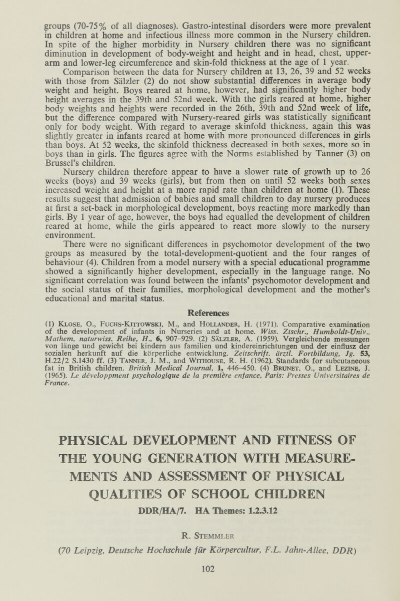 groups (70-75% of all diagnoses). Gastro-intestinal disorders were more prevalent in children at home and infectious illness more common in the Nursery children. In spite of the higher morbidity in Nursery children there was no significant diminution in development of body-weight and height and in head, chest, upper- arm and lower-leg circumference and skin-fold thiclmess at the age of 1 year. Comparison between the data for Nursery children at 13, 26, 39 and 52 weeks with those from Sälzier (2) do not show substantial differences in average body weight and height. Boys reared at home, however, had significantly higher body height averages in the 39th and 52nd week. With the girls reared at home, higher body weights and heights were recorded in the 26th, 39th and 52nd week of life, but the difference compared with Nursery-reared girls was statistically significant only for body weight. With regard to average skinfold thickness, again this was slightly greater in infants reared at home with more pronounced differences in girls than boys. At 52 weeks, the skinfold thickness decreased in both sexes, more so in boys than in girls. The figures agree with the Norms established by Tanner (3) on Brussel's children. Nursery children therefore appear to have a slower rate of growth up to 26 weeks (boys) and 39 weeks (girls), but from then on until 52 weeks both sexes increased weight and height at a more rapid rate than children at home (1). These results suggest that admission of babies and small children to day nursery produces at first a set-back in morphological development, boys reacting more markedly than girls. By 1 year of age, however, the boys had equalled the development of children reared at home, while the girls appeared to react more slowly to the nursery environment. There were no significant differences in psychomotor development of the two groups as measured by the total-development-quotient and the four ranges of behaviour (4). Children from a model nursery with a special educational programme showed a significantly higher development, especially in the language range. No significant correlation was found between the infants' psychomotor development and the social status of their families, morphological development and the mother's educational and marital status. Reference (1) Klose, О., Fuchs-Kittowski, M., and Hollander, H. (1971). Comparative examination of the development of infants in Nurseries and at home. Ztschr., Humboldt-Univ., Mathem, naturwiss. Reihe, H., 6, 907-929. (2) Sälzler, A. (1959). Vergleichende messungen von länge und gewicht bei kindern aus familien und kindereinrichtungen und der einflusz der sozialen herkunft auf die körperliche entwicklung. Zeitschrift, ärztl. Fortbildung, Jg. 53, H.22/2 S.1430 ff. (3) Tanner, J. M., and Withouse, R. H. (1962). Standards for subcutaneous fat in British children. British Medical Journal, 1, 446-450. (4) Brunet, O., and Lezine, J. (1965). Le développment psychologique de la première enfance, Paris: Presses Universitaires de France. PHYSICAL DEVELOPMENT AND FITNESS OF THE YOUNG GENERATION WITH MEASURE¬ MENTS AND ASSESSMENT OF PHYSICAL QUALITIES OF SCHOOL CHILDREN DDR/HA/7. HA Themes: 1.2.3.12 R. Stemmler (70 Leipzig, Deutsche Hochschule für Körpercultur, F.L. Jahn-Allee, DDR) 102