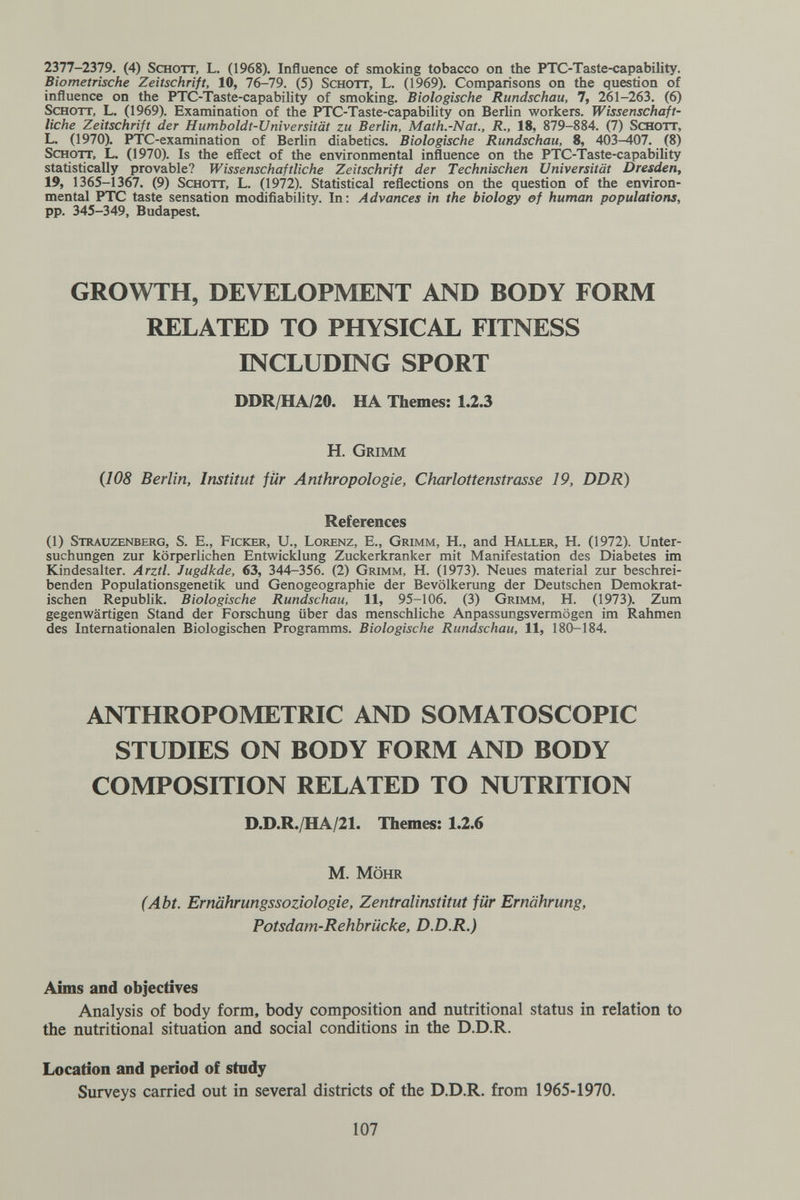 1Ъ11-1Ъ1Э. (4) Schott, L. (1968). Influence of smoking tobacco on the PTC-Taste-capability. Biometrische Zeitschrift, 10, 76-79. (5) Schott, L. (1969). Comparisons on the question of influence on the PTC-Taste-capability of smoking. Biologische Rundschau, 7, 261-263. (6) Schott, L. (1969). Examination of the PTC-Taste-capability on Berlin workers. Wissenschaft¬ liche Zeitschrift der Humboldt-Universität zu Berlin, Math.-Nat., R., 18, 879-884. (7) Schott, L. (1970). PTC-examination of Berlin diabetics. Biologische Rundschau, 8, 403-407. (8) Schott, L. (1970). Is the effect of the environmental influence on the PTC-Taste-capability statistically provable? Wissenschaftliche Zeitschrift der Technischen Universität Dresden, 19, 1365-1367. (9) Schott, L. (1972). Statistical reflections on the question of the environ¬ mental PTC taste sensation modifiability. In; Advances in the biology of human populations, pp. 345-349, Budapest GROWTH, DEVELOPMENT AND BODY FORM RELATED TO PHYSICAL FITNESS INCLUDING SPORT DDR/HA/20. HA Themes: 1.2.3 H. Grimm (108 Berlin, Institut für Anthropologie, Charlottenstrasse 19, DDR) References (1) Strauzenberg, s. е., Picker, U., Lorenz, E., Grimm, H., and Haller, H. (1972). Unter¬ suchungen zur körperlichen Entwicklung Zuckerkranker mit Manifestation des Diabetes im Kindesalter. Arztl. Jugdkde, 63, 344-356. (2) Grimm, H. (1973). Neues material zur beschrei¬ benden Populationsgenetik und Genogeographie der Bevölkerung der Deutschen Demokrat¬ ischen Republik. Biologische Rundschau, 11, 95-106. (3) Grimm, H. (1973). Zum gegenwärtigen Stand der Forschung über das menschliche Anpassungsvermögen im Rahmen des Internationalen Biologischen Programms. Biologische Rundschau, 11, 180-184. ANTHROPOMETRIC AND SOMATOSCOPIC STUDIES ON BODY FORM AND BODY COMPOSITION RELATED TO NUTRITION D.D.R./HA/21. Themes: 1.2.6 M. MÖHR (Abt. Ernährungssoziologie, Zentralinstitut für Ernährung, Potsdam-Rehbrücke, D.D.R.) Aims and objectives Analysis of body form, body composition and nutritional status in relation to the nutritional situation and social conditions in the D.D.R. Location and period of study Surveys carried out in several districts of the D.D.R. from 1965-1970. 107