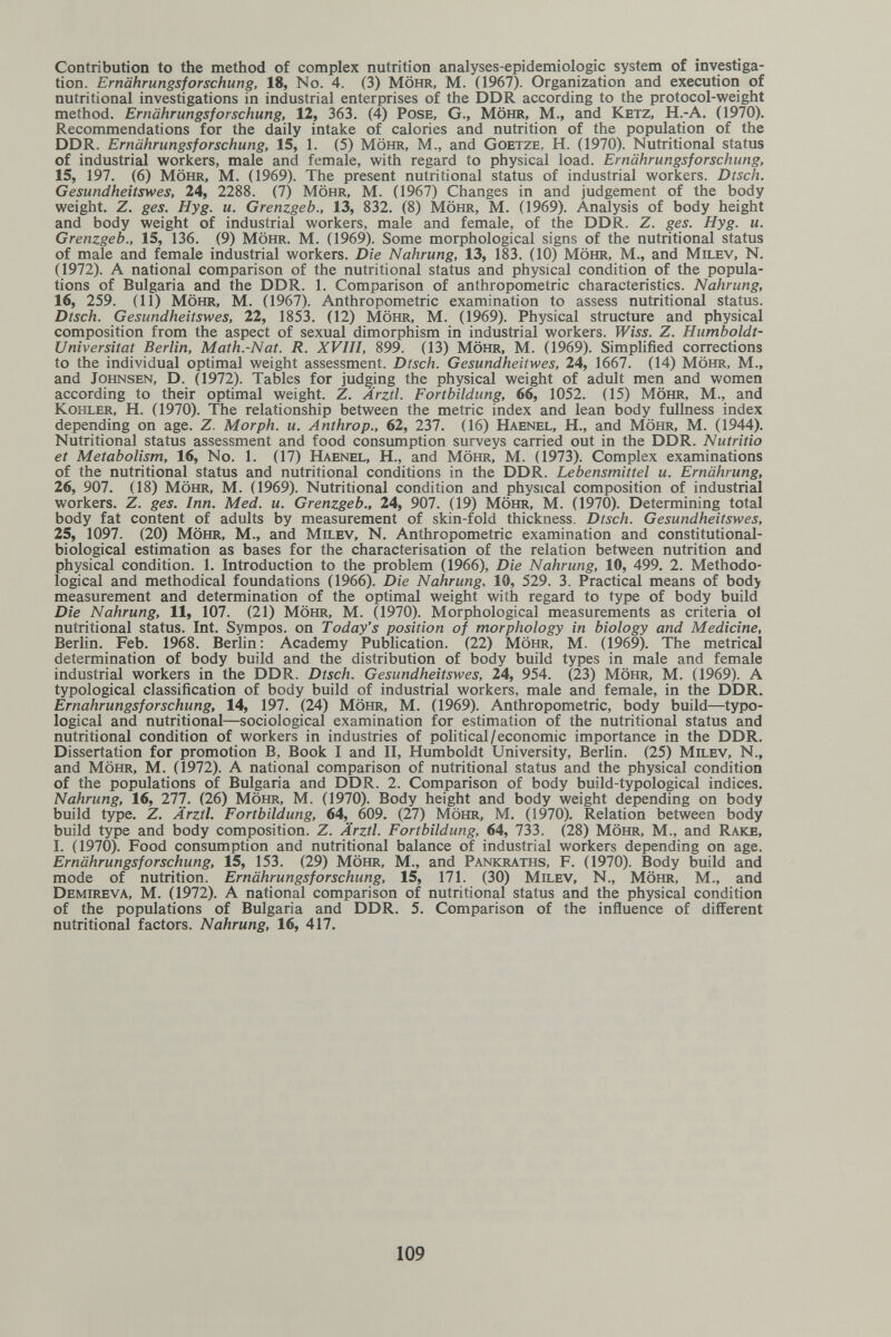 Contribution to the method of complex nutrition analyses-epidemiologic system of investiga¬ tion. Ernährungsforschung, 18, No. 4. (3) Möhr, M. (1967). Organization and execution of nutritional investigations in industrial enterprises of the DDR according to the protocol-weight method. Ernährungsforschung, 12, 363. (4) Pose, G., Möhr, M., and Ketz, H.-A. (1970). Recommendations for the daily intake of calories and nutrition of the population of the DDR. Ernährungsforschung, 15, 1. (5) Möhr, M., and Goetze, H. (1970). Nutritional status of industrial workers, male and female, with regard to physical load. Ernährungsforschung, 15, 197. (6) Möhr, M. (1969). The present nutritional status of industrial workers. Dtsch. Gesundheitswes, 24, 2288. (7) Möhr, M. (1967) Changes in and judgement of the body weight. Z. ges. Hyg. u. Grenzgeb., 13, 832. (8) Möhr, M. (1969). Analysis of body height and body weight of industrial workers, male and female, of the DDR. Z. ges. Hyg. u. Grenzgeb., 15, 136. (9) Möhr, M. (1969). Some morphological signs of the nutritional status of male and female industrial workers. Die Nahrung, 13, 183. (10) Möhr, M., and Milev, N. (1972). A national comparison of the nutritional status and physical condition of the popula¬ tions of Bulgaria and the DDR. 1. Comparison of anthropometric characteristics. Nahrung, 16, 259. (11) Möhr, M. (1967). Anthropometric examination to assess nutritional status. Dtsch. Gesundheitswes, 22, 1853. (12) Möhr, M. (1969). Physical structure and physical composition from the aspect of sexual dimorphism in industrial workers. Wiss. Z. Humboldt- Universitat Berlin, Math.-Nat. R. XVIII, 899. (13) Möhr, M. (1969). Simplified corrections to the individual optimal weight assessment. Dtsch. Gesundheitwes, 24, 1667. (14) Möhr, M., and Johnsen, D. (1972). Tables for judging the physical weight of adult men and women according to their optimal weight. Z. Ärztl. Fortbildung, 66, 1052. (15) Möhr, M., and Kohler, H. (1970). The relationship between the metric index and lean body fullness index depending on age. Z. Morph, и. Anthrop., 62, 237. (16) Haenel, H., and Möhr, M. (1944). Nutritional status assessment and food consumption surveys carried out in the DDR. Nutritio et Metabolism, 16, No. 1. (17) Haenel, H., and Möhr, m. (1973). Complex examinations of the nutritional status and nutritional conditions in the DDR. Lebensmittel и. Ernährung, 26, 907. (18) möhr, M. (1969). Nutritional condition and physical composition of industrial workers. Z. ges. Inn. Med. u. Grenzgeb., 24, 907. (19) Möhr, M. (1970). Determining total body fat content of adults by measurement of skin-fold thickness. Dtsch. Gesundheitswes, 25, 1097. (20) Möhr, M., and Milev, N. Anthropometric examination and constitutional- biological estimation as bases for the characterisation of the relation between nutrition and physical condition. 1. Introduction to the problem (1966), Die Nahrung, 10, 499. 2. Methodo¬ logical and methodical foundations (1966). Die Nahrung, 10, 529. 3. Practical means of body measurement and determination of the optimal weight with regard to type of body build Die Nahrung, 11, 107. (21) Möhr, M. (1970). Morphological measurements as criteria ol nutritional status. Int. Sympos. on Today's position of morphology in biology and Medicine, Berlin. Feb. 1968. Berlin: Academy Publication. (22) Möhr, M. (1969). The metrical determination of body build and the distribution of body build types in male and female industrial workers in the DDR. Dtsch. Gesundheitswes, 24, 954. (23) Möhr, M. (1969). A typological classification of body build of industrial workers, male and female, in the DDR. Ernährungsforschung, 14, 197. (24) Möhr, M. (1969). Anthropometric, body build—typo¬ logical and nutritional—sociological examination for estimation of the nutritional status and nutritional condition of workers in industries of political/economic importance in the DDR. Dissertation for promotion B, Book I and II, Humboldt University, Berhn. (25) Milev, N., and möhr, M. (1972). A national comparison of nutritional status and the physical condition of the populations of Bulgaria and DDR. 2. Comparison of body build-typological indices. Nahrung, 16, 277. (26) Möhr, M. (1970). Body height and body weight depending on body build type. Z. Ärztl. Fortbildung, 64, 609. (27) Möhr, M. (1970). Relation between body build type and body composition. Z. Ärztl. Fortbildung, 64, 733. (28) Möhr, M., and Rake, I. (1970). Food consumption and nutritional balance of industrial workers depending on age. Ernährungsforschung, 15, 153. (29) Möhr, M., and Pankraths, F. (1970). Body build and mode of nutrition. Ernährungsforschung, 15, 171. (30) Milev, N., Möhr, M., and Demireva, M. (1972). A national comparison of nutritional status and the physical condition of the populations of Bulgaria and DDR. 5. Comparison of the influence of different nutritional factors. Nahrung, 16, 417. 109