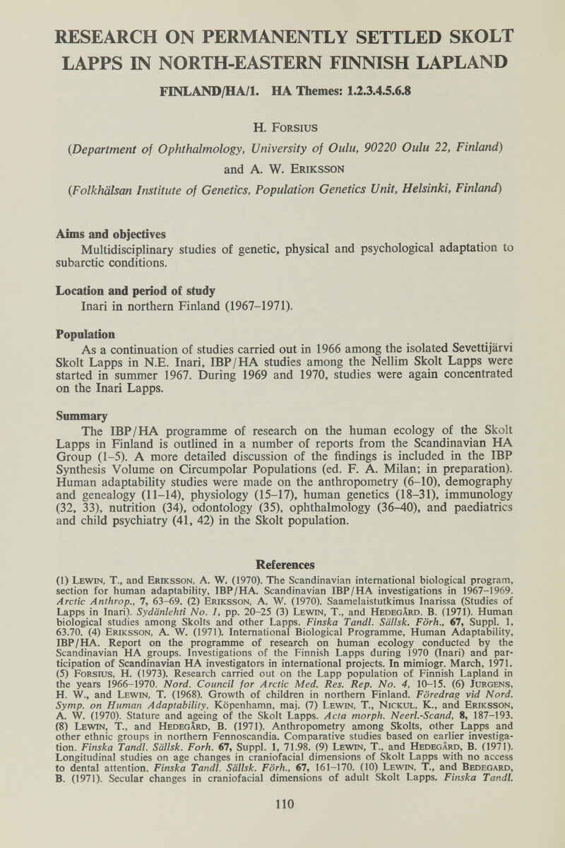 RESEARCH ON PERMANENTLY SETTLED SKOLT LAPPS m NORTH-EASTERN FINNISH LAPLAND FINLAND/HA/l. HA Themes; 1.2.3.4.5.6.8 H. Forsius {Department of Ophthalmology, University of Oulu, 90220 Oulu 22, Finland) and A. W. Eriksson {Folkhälsan Institute of Genetics, Population Genetics Unit, Helsinki, Finland) Aims and objectives Multidisciplinary studies of genetic, physical and psychological adaptation to subarctic conditions. Location and period of study Inari in northern Finland (1967-1971). Population As a continuation of studies carried out in 1966 among the isolated Sevettijärvi Skolt Lapps in N.E. Inari, IBP/НА studies among the Nellim Skolt Lapps were started in summer 1967. During 1969 and 1970, studies were again concentrated on the Inari Lapps. Snmmary The IBP/НА programme of research on the human ecology of the Skolt Lapps in Finland is outHned in a number of reports from the Scandinavian HA Group (1-5). A more detailed discussion of the findings is included in the IBP Synthesis Volume on Circumpolar Populations (ed. F. A. Milan; in preparation). Human adaptability studies were made on the anthropometry (6-10), demography and genealogy (11-14), physiology (15-17), human genetics (18-31), immunology (32, 33), nutrition (34), odontology (35), ophthalmology (36^0), and paediatrics and child psychiatry (41, 42) in the Skolt population. References (1) Lewin, T., and Eriksson, A. W. (1970). The Scandinavian international biological program, section for human adaptability, IBP/HA. Scandinavian IBP/НА investigations in 1967-1969. Arctic Anthrop., 7, 63-69. (2) Eriksson, A. W. (1970). Saamelaistutkimus Inarissa (Studies of Lapps in Inari). Sydänlehti No. 1, pp. 20-25 (3) Lewin, T., and Hedegârd. В. (1971). Human biological studies among Skolts and other Lapps. Finska Tandl. Sällsk. Förh., 67, Suppl. 1, 63.70. (4) Eriksson, A. W. (1971). International Biological Programme, Human Adaptability, IBP/НА. Report on the programme of research on human ecology conducted by the Scandinavian HA groups. Investigations of the Finnish Lapps during 1970 (Inari) and par¬ ticipation of Scandinavian HA investigators in international projects. In mimiogr. March, 1971. (5) Forsius, H. (1973). Research carried out on the Lapp population of Finnish Lapland in the years 1966-1970. Nord. Council for Arctic Med. Res. Rep. No. 4, 10-15. (6) Jürgens, H. W., and Lewin, T. (1968). Growth of children in northern Finland. Föredrag vid Nord. Symp. on Human Adaptability, Köpenhamn, maj. (7) Lewin, T., Nickul, К., and Eriksson, A. W. (1970). Stature and ageing of the Skolt Lapps. Acta morph. Neerl.-Scand, 8, 187-193. (8) Lewin, T., and Hedegârd, В. (1971). Anthropometry among Skolts, other Lapps and other ethnic groups in northern Fennoscandia. Comparative studies based on earlier investiga¬ tion. Finska Tandl. Sällsk. Fork. 67, Suppl. 1, 71.98. (9) Lewin, T., and Hedegârd, В. (1971). Longitudinal studies on age changes in craniofacial dimensions of Skolt Lapps with no access to dental attention. Finska Tandl. Sällsk. Förh., 67, 161-170. (10) Lewin, T., and Bedegard, B. (1971). Secular changes in craniofacial dimensions of adult Skolt Lapps. Finska Tandl. 110