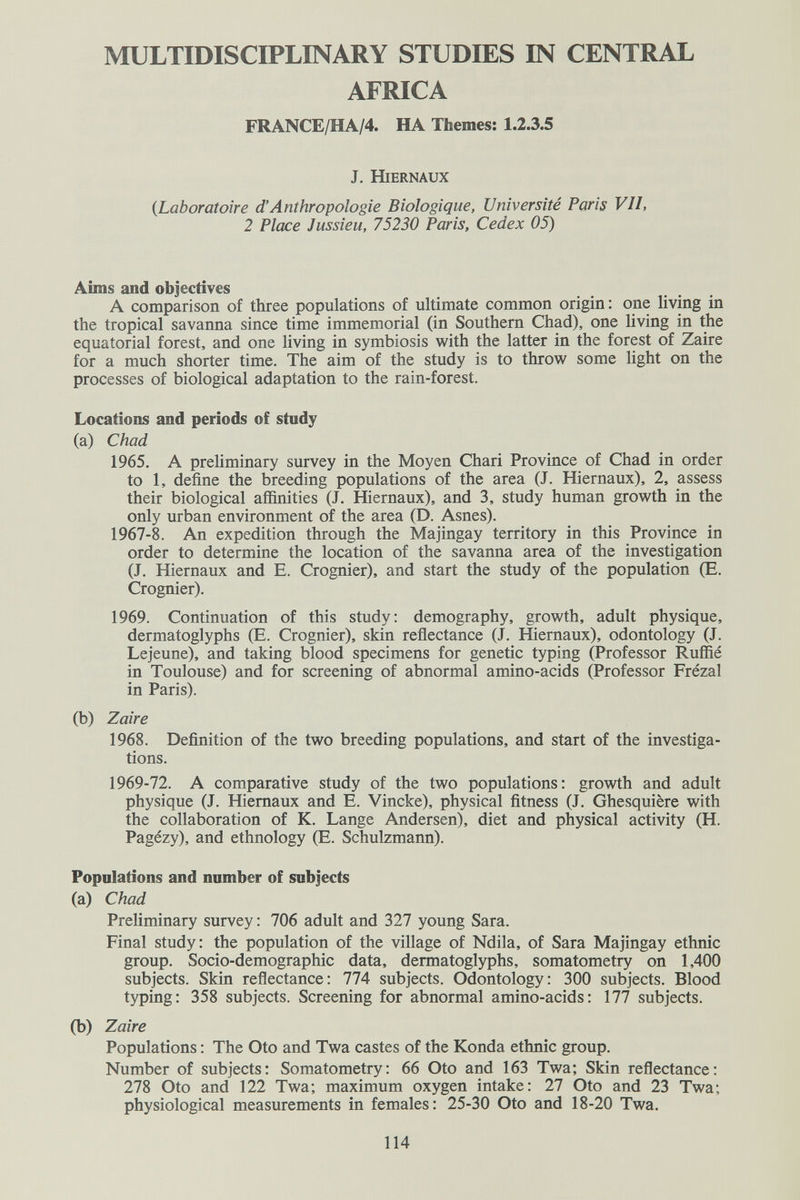 MULTIDISCIPLINARY STUDIES IN CENTRAL AFRICA FRANCE/HA/4. HA Themes: 1.2.3.5 J. HiERNAUX {Laboratoire d'Anthropologie Biologique, Université Paris VII, 2 Place Jussieu, 75230 Paris, Cedex 05) Aims and objectives A comparison of three populations of ultimate common origin: one living in the tropical savanna since time immemorial (in Southern Chad), one living in the equatorial forest, and one living in symbiosis with the latter in the forest of Zaire for a much shorter time. The aim of the study is to throw some light on the processes of biological adaptation to the rain-forest. Locations and periods of study (a) Chad 1965. A preliminary survey in the Moyen Chari Province of Chad in order to 1, define the breeding populations of the area (J. Hiernaux), 2, assess their biological affinities (J. Hiernaux), and 3, study human growth in the only urban environment of the area (D. Asnes). 1967-8. An expedition through the Majingay territory in this Province in order to determine the location of the savanna area of the investigation (J. Hiernaux and E. Crognier), and start the study of the population (E. Crognier). 1969. Continuation of this study: demography, growth, adult physique, dermatoglyphs (E. Crognier), skin reflectance (J. Hiernaux), odontology (J. Lejeune), and taking blood specimens for genetic typing (Professor RufRé in Toulouse) and for screening of abnormal amino-acids (Professor Frézal in Paris). (b) Zaire 1968. Definition of the two breeding populations, and start of the investiga¬ tions. 1969-72. A comparative study of the two populations: growth and adult physique (J. Hiernaux and E. Vincke), physical fitness (J. Ghesquière with the collaboration of K. Lange Andersen), diet and physical activity (H. Pagézy), and ethnology (E. Schulzmann). Populations and number of subjects (a) Chad Preliminary survey : 706 adult and 327 young Sara. Final study: the population of the village of Ndila, of Sara Majingay ethnic group. Socio-demographic data, dermatoglyphs, somatometry on 1,400 subjects. Skin reflectance: 774 subjects. Odontology: 300 subjects. Blood typing: 358 subjects. Screening for abnormal amino-acids: 177 subjects. (b) Zaire Populations : The Oto and Twa castes of the Konda ethnic group. Number of subjects: Somatometry: 66 Oto and 163 Twa; Skin reflectance: 278 Oto and 122 Twa; maximum oxygen intake: 27 Oto and 23 Twa; physiological measurements in females: 25-30 Oto and 18-20 Twa. 114
