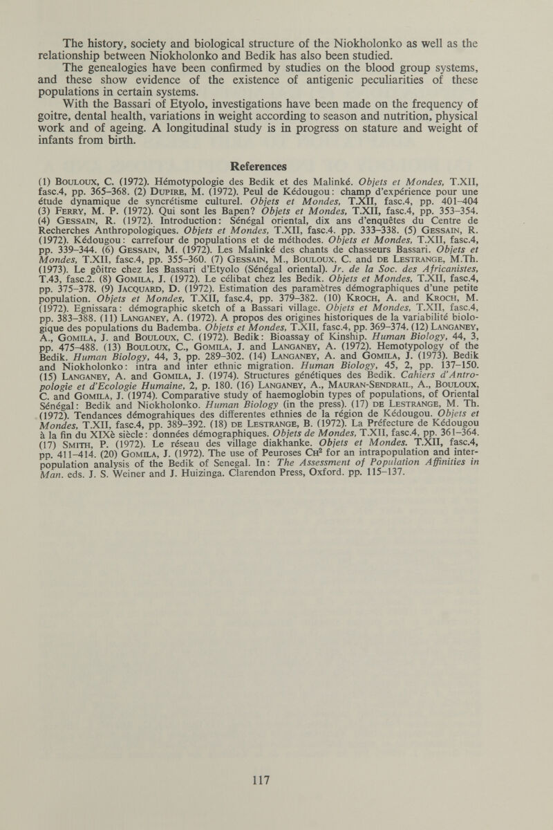 The history, society and biological structure of the Niokholonko as well as the relationship between Niokholonko and Bedik has also been studied. The genealogies have been confirmed by studies on the blood group systems, and these show evidence of the existence of antigenic peculiarities of these populations in certain systems. With the Bassari of Etyolo, investigations have been made on the frequency of goitre, dental health, variations in weight according to season and nutrition, physical work and of ageing. A longitudinal study is in progress on stature and weight of infants from birth. References (1) BOULOUX, C. (1972). Hémotypologie des Bedik et des Malinké. Objets et Mondes, T.XII, fasc.4, pp. 365-368. (2) Dupire, M. (1972). Peul de Kédougou: champ d'expérience pour une étude dynamique de syncrétisme culturel. Objets et Mondes, T.XII, fasc.4, pp. 401-404 (3) Ferry, M. P. (1972). Qui sont les Bai^n? Objets et Mondes, T.XII, fasc.4, pp. 353-354. (4) Gessain, R. (1972). Introduction: Sénégal oriental, dix ans d'enquêtes du Centre de Recherches Anthropologiques. Objets et Mondes, T.XII, fasc.4. pp. 333-338. (5) Gessain, R. (1972). Kédougou: carrefour de populations et de méthodes. Objets et Mondes, T.XII, fasc.4, pp. 339-344. (6) Gessain, M. (1972). Les Malinké des chants de chasseurs Bassari. Objets et Mondes, T.XII, fasc.4, pp. 355-360. (7) Gessain, M., Bouloux, C. and de Lestrange, M.Th. (1973). Le goitre chez les Bassari d'Etyolo (Sénégal oriental). Jr. de la Soc. des Africanistes, T.43, fasc.2. (8) Gomila, J. (1972). Le célibat chez les Bedik. Objets et Mondes, T.XII, fasc.4, pp. 375-378. (9) Jacquard, D. (1972). Estimation des paramètres démographiques d'une petite population. Objets et Mondes, T.XII, fasc.4, pp. 379-382. (10) Kroch, A. and Kroch, M. (1972). Egnissara: démographie sketch of a Bassari village. Objets et Mondes, T.XII, fasc.4, pp. 383-388. (11) Langaney, A. (1972). A propos des origines historiques de la variabilité biolo¬ gique des populations du Bademba. Objets et Mondes, T.XII, fasc.4, pp. 369-374. (12) Langaney, A., Gomila, J. and Bouloux, C. (1972). Bedik: Bioassay of Kinship. Human Biology, 44, 3, pp. 475-488. (13) Bouloux, С., Gomila, J. and Langaney, A. (1972). Hemotypology of the Bedik. Human Biology, 44, 3, pp. 289-302. (14) Langaney, A. and Gomila, J. (1973). Bedik and Niokholonko : intra and inter ethnic migration. Human Biology, 45, 2, pp. 137-150. (15) Langaney, A. and Gomila, J. (1974). Structures génétiques des Bedik. Cahiers d'Antro¬ pologie et d'Ecologie Humaine, 2, p. 180. (16) Langaney, A., Mauran-Sendrail, A., BouLOUx, C. and Gomila, J. (1974). Comparative study of haemoglobin types of populations, of Oriental Sénégal: Bedik and Niokholonko. Human Biology (in the press). (17) de Lestrange, M. Th. (1972). Tendances démograhiques des différentes ethnies de la région de Kédougou. Objets et Mondes, T.XII, fasc.4, pp. 389-392. (18) de Lestrange, B. (1972). La Préfecture de Kédougou à la fin du XlXè siècle: données démographiques. Objets de Mondes, T.XII, fasc.4, pp. 361-364. (17) Smith, P. (1972). Le réseau des village diakhanke. Objets et Mondes. T.XII, fasc.4, pp. 411-414. (20) Gomila, J. (1972). The use of Peuroses Сн^ for an intrapopulation and inter¬ population analysis of the Bedik of Senegal. In: The Assessment of Population Affinities in Man. eds. J. S. Weiner and J. Huizinga. Clarendon Press, Oxford, pp. 115-137. 117