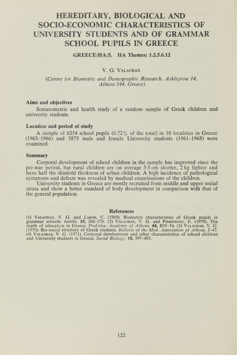 HEREDITARY, BIOLOGICAL AND SOCIO-ECONOMIC CHARACTERISTICS OF UNIVERSITY STUDENTS AND OF GRAMMAR SCHOOL PUPILS IN GREECE GREECE/HA/5. HA Themes; 1.2.5.6.12 V. G. Valaoras {Centre for Biometrie and Demographic Research, Asklepiou 14, Athens 144, Greece) Aims and objectives Somatometric and health study of a random sample of Greek children and university students. Location and period of study A sample of 6254 school pupils (0.72% of the total) in 10 localities in Greece (1963-1966) and 3873 male and female University students (1961-1968) were examined. Summary Corporal development of school children in the sample has improved since the pre-war period, but rural children are on average 5-5 cm shorter, 2 kg lighter and have half the skinfold thickness of urban children. A high incidence of pathological symptoms and defects was revealed by medical examinations of the children. University students in Greece are mostly recruited from middle and upper social strata and show a better standard of body development in comparison with that of the general population. References (1) Valaoras, V. G. and Laros, C. (1969). Biometrie characteristics of Greek pupils in grammar schools. latriki, 15, 266-276. (2) Valaoras, V. G. and Pimenidou, E. (1970). The depth of education in Greece. Praktika: Academy of Athens, 44, B35-54. (3) Valaoras, V. G. (1970). Bio-social structure of Greek students. Bulletin of the Med. Association of Athens, 3-47. Й) Valaoras, V. G. (1971). Corporal development and other characteristics of school children and University students in Greece. Social Biology, 18, 397-405. 122