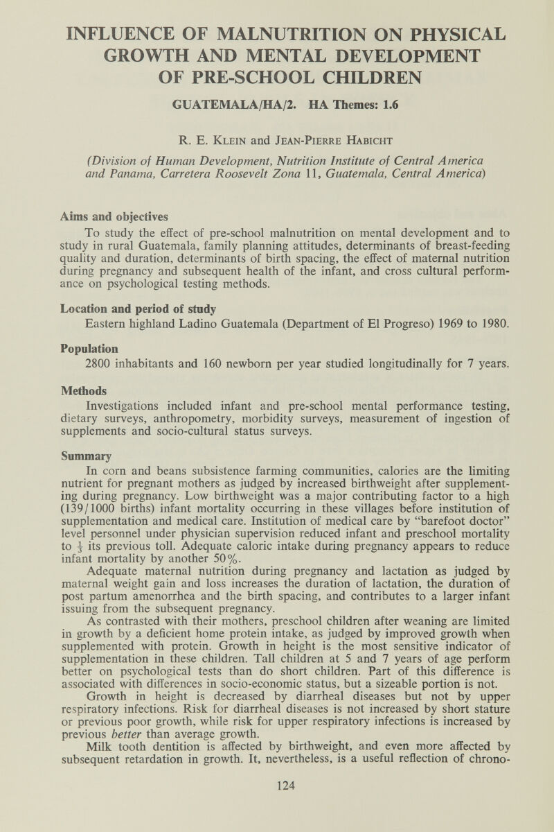 INFLUENCE OF MALNUTRITION ON PHYSICAL GROWTH AND MENTAL DEVELOPMENT OF PRE-SCHOOL CHILDREN GUATEMALA/HA/2. HA Themes: 1.6 R. E. Klein and Jean-Pierre Habicht (Division of Human Development, Nutrition Institute of Central America and Panama, Carretera Roosevelt Zona 11, Guatemala, Central America) Aims and objectives To study the effect of pre-school malnutrition on mental development and to study in rural Guatemala, family planning attitudes, determinants of breast-feeding quality and duration, determinants of birth spacing, the effect of maternal nutrition during pregnancy and subsequent health of the infant, and cross cultural perform¬ ance on psychological testing methods. Location and period of study Eastern highland Ladino Guatemala (Department of El Progreso) 1969 to 1980. Population 2800 inhabitants and 160 newborn per year studied longitudinally for 7 years. Methods Investigations included infant and pre-school mental performance testing, dietary surveys, anthropometry, morbidity surveys, measurement of ingestion of supplements and socio-cultural status surveys. Summary In corn and beans subsistence farming communities, calories are the limiting nutrient for pregnant mothers as judged by increased birthweight after supplement¬ ing during pregnancy. Low birthweight was a major contributing factor to a high (139/1000 births) infant mortality occurring in these villages before institution of supplementation and medical care. Institution of medical care by barefoot doctor level personnel under physician supervision reduced infant and preschool mortality to ^ its previous toll. Adequate caloric intake during pregnancy appears to reduce infant mortahty by another 50%. Adequate maternal nutrition during pregnancy and lactation as judged by maternal weight gain and loss increases the duration of lactation, the duration of post partum amenorrhea and the birth spacing, and contributes to a larger infant issuing from the subsequent pregnancy. As contrasted with their mothers, preschool children after weaning are limited in growth by a deficient home protein intake, as judged by improved growth when supplemented with protein. Growth in height is the most sensitive indicator of supplementation in these children. Tall children at 5 and 7 years of age perform better on psychological tests than do short children. Part of this difference is associated with differences in socio-economic status, but a sizeable portion is not. Growth in height is decreased by diarrheal diseases but not by upper respiratory infections. Risk for diarrheal diseases is not increased by short stature or previous poor growth, while risk for upper respiratory infections is increased by previous better than average growth. Milk tooth dentition is affected by birthweight, and even more affected by subsequent retardation in growth. It, nevertheless, is a useful reflection of chrono- 124