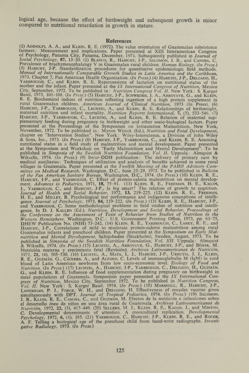 logical age, because the effect of birthweight and subsequent growth is minor compared to nutritional retardation in growth in stature. References (1) Adinolfi, a. a., and Klein, R. E. (1972). The value orientation of Guatemalan subsistence farmers : Measurement and implications. Paper presented at XIII Interamerican Congress of Psychology, Panama City, Panama, December, 1971. Subsequently published in Journal of Social Psychology, 87, 13-20. (2) Blanco, R., Habicht, J-P., Salomón, J. В., and Canosa, С. Prevalence of brachymesophalangy V in Guatemalan rural children. Human Biology. (In Press.) (3) Habicht, J-P. Standardization procedures for quantitative epidemiologic field methods. Manual of Internationally Comparable Growth Studies in Latin America and the Caribbean, 1973, Chapter 7, Pan American Health Organization. (In Press.) (4) Habicht, J-P., Delgado, H., Yarbrough, C., and Klein, R. E. Repercussions of lactation on nutritional status of the mother and the infant. Paper presented at the IX International Congress of Nutrition, Mexico City, September, 1972. To be published in: Nutrition Congress Vol. II. New York: S. Karger Basel, 1973, 101-108. (In Press.) (5) Habicht, J-P., Schwedes, J. A., Arroyave, G., and Klein, R. E. Biochemical indices of nutrition reflecting ingestion of a high protein supplement in rural Guatemalan children. American Journal of Clinical Nutrition, 1973 (In Press). (6) Habicht, J-P., Yarbrough, C., Lechtig, A., and Klein, R. E. Relationships of birthweight, maternal nutrition and infant mortality. Nutrition Reports International, 7, (5), 533-546. (7) Habicht, J-P., Yarbrough, C., Lechtig, A., and Klein, R. E. Relation of maternal sup¬ plementary feeding during pregnancy to birthweight and other socio-biological factors. Paper presented at the Proceedings of the Symposium on Intrauterine Malnutrition, New York, November, 1972. To be published in : Myron Winick (Ed.), Nutrition and Fetal Development, chapter on Intervention Studies. New York: Wiley-Interscience, a Division of John Wiley & Sons, Inc., 1973. (In Press.) (8) Habicht, J-P., Yarbrough, C., and Klein, R. B. Assessing nutritional status in a field study of malnutrition and mental development. Paper presented at the Symposium and Workshop on Early Malnutrition and Mental Development. To be published in Simposio of the Swedish Nutrition Foundation, Vol. II. Uppsala: Almquist & Wiksells, 1974. (In Press.) (9) Incap-DDH publication : The delivery of primary care by medical auxiliaries : Techniques of utilization and analysis of benefits achieved in some rural villages in Guatemala. Paper presented at the Twelfth Meeting of the РАНО Advisory Com¬ mittee on Medical Research, Washington, D.C., June 25-29, 1973. To be published in Bulletin of the Pan American Sanitary Bureau, Washington, D.C., Ì974. (In Press.) (10) Klein, R. E., Habicht, J-P., and Yarbrough, C. Effect of protein-calorie malnutrition on mental develop¬ ment. Advances in Pediatrics, Ì971, 18, 75-91. (11) Klein, R. E., Freeman, H. E., Kagan, J., Yarbrough, C., and Habicht, J-P., Is big smart? The relation of growth to cognition. Journal of Health and Social Behavior, 1972, 13, 219-225. (12) Klein, R. E., Freeman, H. е., and Millet, R. Psychological test performance and indigenous conceptions of intelli¬ gence. Journal of Psychology, 1973, 84, 219—222. (In Press.) (13) Klein, R. E., Habicht, J-P., and Yarbrough, C. Some methodological problems in field studies of nutrition and intelli¬ gence. In D. J. Kallen (Ed.), Nutrition, Development and Social Behavior, Proceedings of the Conference on the Assessment of Tests of Behavior from Studies of Nutrition in the Western Hemisphere. Washington, D.C. : U.S. Government Printing Office, 1973, pp. 61-75, DHEW Publication No. (NIH) 73-242. (14) Klein, R. E., Yarbrough, C., Lasky, R. E., and Habicht, J-P., Correlations of mild to moderate protein-calorie malnutrition among rural Guatemalan infants and preschool children. Paper presented at the Symposium on Early Mal¬ nutrition and Mental Development, Saltsjobaden (Stockholm), Sweden, August, 1973. To be published in Simposia of the Swedish Nutrition Foundation, Vol. XII. Uppsala: Almquist & Wiksells, 1974. (In Press.) (15) Lechtig, A., Arroyave, G., Habicht, J-P., and Béhar, M. Nutrición materna y crecimiento fetal (Revisión). Archivos Latinoamericanos de Nutrición, 1971, 21, (4), 505-530. (16) Lechtig, A., Mata, L. J., Habicht, J-P., Urrutia, J. J., Klein, R. E., Guzman, G., Cácerbs, A., and Alford, C. Levels of irnmunoglobulin M (IgM) in cord blood of Latin American newborns from low socio-economic level. Ecology of Food and Nutrition. (In Press.) (17) Lechtig, A., Habicht, J-P., Yarbrough, C., Delgado, H., Guzman, G., and Klein, R. E. Influence of food supplementation during pregnancy on birthweight in rural populations of Guatemala. Symposium paper presented at the IX International Con¬ gress of Nutrition, Mexico City, September 1972. To be published in Nutrition Congress, Vol. II. New York: S. Karger Basel. 1974. (In Press.) (18) Marshall, R., Habicht, J-P., Landrigan, p. j., Foege, W. H., and Delgado, H. Effectiveness of measles vaccine given simultaneously with DPT. Journal of Tropical Pediatrics, 1974. (In Press.) (19) Salomon, J. В., Klein, R. E., Canosa, С., and Guzman, M. Efectos de la nutrición e infecciones sobre el desarrollo óseo de niños en una área rural de Guatemala. Archivos Latinoamericanos de Nutrición, 1972, 22, (3), 417-449. (20) Sellers, M. J., Klein, R. E., Kagan, J., and Minton, C. Developmental determinants of attention. A crosscultural replication. Developmental Psychology, 1972, 6, (1), 185. (21) Yarbrough, C., Habicht, J-P., Klein, R. E., and Roche, A. F. Telling a biological age of the preschool child from hand-wrist radiographs. Investi¬ gative Radiology, 1973. (In Press.) 125