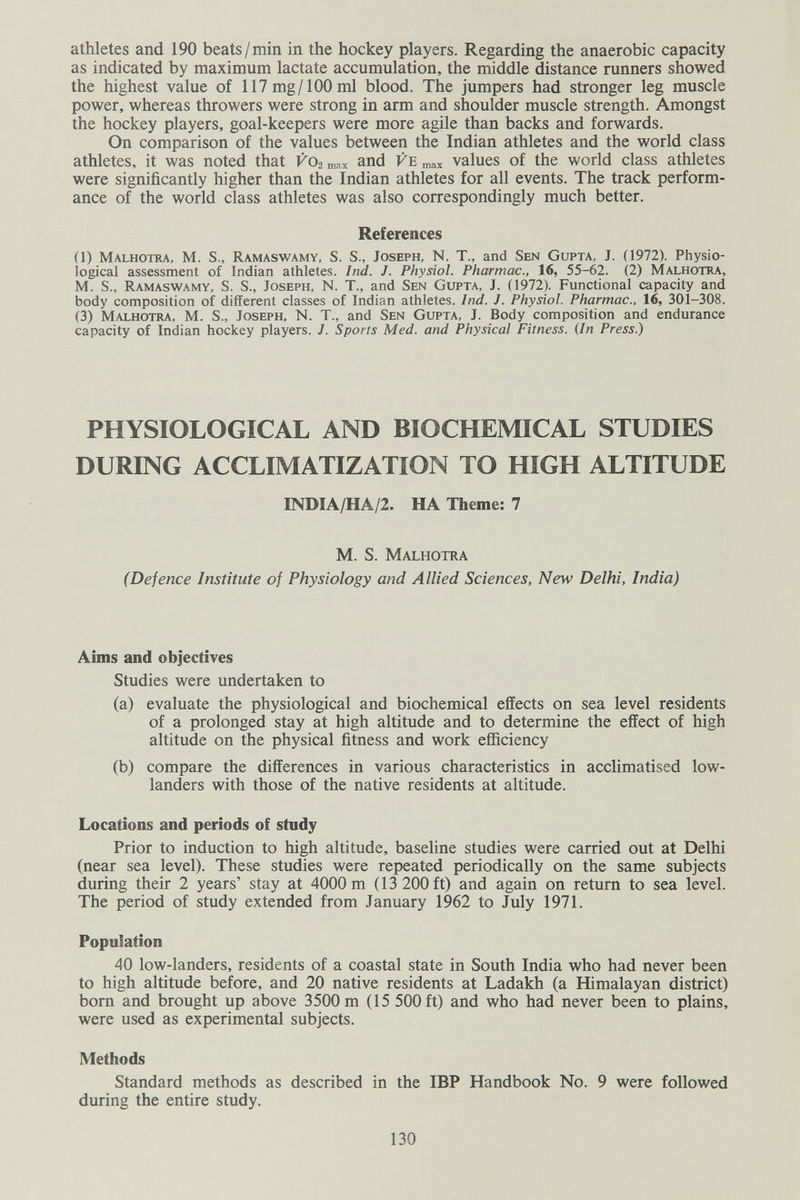 athletes and 190 beats/min in the hockey players. Regarding the anaerobic capacity as indicated by maximum lactate accumulation, the middle distance runners showed the highest value of 117 mg/100 ml blood. The jumpers had stronger leg muscle power, whereas throwers were strong in arm and shoulder muscle strength. Amongst the hockey players, goal-keepers were more agile than backs and forwards. On comparison of the values between the Indian athletes and the world class athletes, it was noted that vo2 max and Ve „ах values of the world class athletes were significantly higher than the Indian athletes for all events. The track perform¬ ance of the world class athletes was also correspondingly much better. References (1) Malhotra, M. S., Ramaswamy, S. S., Joseph, N. T., and Sen Gupta, J. (1972). Physio¬ logical assessment of Indian athletes. Ind. J. Physiol. Pharmac., 16, 55-62. (2) Malhotra, M. S., Ramaswamy, S. S., Joseph, N. T., and Sen Gupta, J. (1972). Functional capacity and body composition of different classes of Indian athletes. Ind. J. Physiol. Pharmac., 16, 301-308. (3) Malhotra, M. S., Joseph, N. T., and Sen Gupta, J. Body composition and endurance capacity of Indian hockey players. J. Sports Med. and Physical Fitness. (In Press.) PHYSIOLOGICAL AND BIOCHEMICAL STUDIES DURING ACCLIMATIZATION TO HIGH ALTITUDE INDIA/HA/2. HA Theme: 7 M. S. Malhotra (Defence Institute of Physiology and Allied Sciences, New Delhi, India) Aims and objectives Studies were undertaken to (a) evaluate the physiological and biochemical effects on sea level residents of a prolonged stay at high altitude and to determine the effect of high altitude on the physical fitness and work efficiency (b) compare the differences in various characteristics in acclimatised low- landers with those of the native residents at altitude. Locations and periods of study Prior to induction to high altitude, baseline studies were carried out at Delhi (near sea level). These studies were repeated periodically on the same subjects during their 2 years' stay at 4000 m (13 200 ft) and again on return to sea level. The period of study extended from January 1962 to July 1971. Population 40 low-landers, residents of a coastal state in South India who had never been to high altitude before, and 20 native residents at Ladakh (a Himalayan district) born and brought up above 3500 m (15 500 ft) and who had never been to plains, were used as experimental subjects. Methods Standard methods as described in the IBP Handbook No. 9 were followed during the entire study. 130