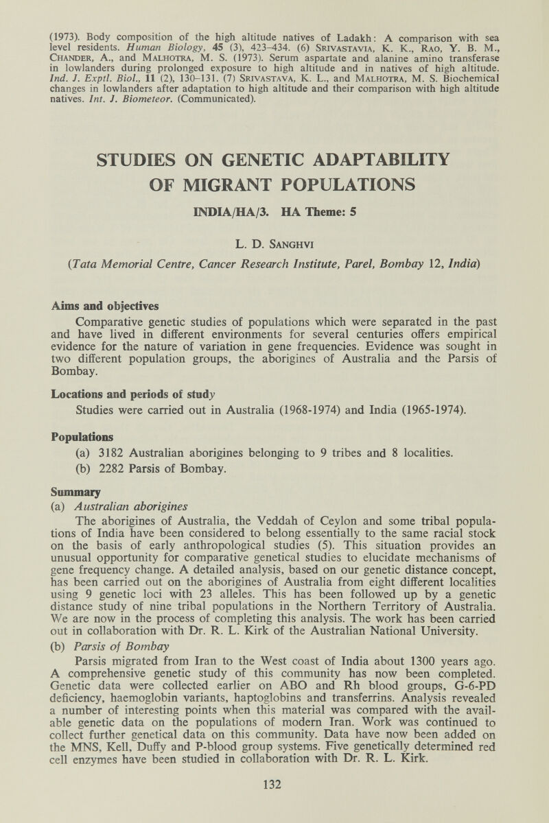 (1973). Body composition of the high altitude natives of Ladakh; a comparison with sea level residents. Human Biology, 45 (3), 423-434. (6) Srivastavia, K. K., Rao, Y. B. M., Chander, a., and Malhotra, M. S. (1973). Serum aspartate and alanine amino transferase in lowlanders during prolonged exposure to high altitude and in natives of high altitude. Ind. J. Exptl. Biol., 11 (2), 130-131. (7) Srivastava, K. L., and Malhotra, M. S. Biochemical changes in lowlanders after adaptation to high altitude and their comparison with high altitude natives. Int. J. Biometeor. (Communicated). STUDIES ON GENETIC ADAPTABILITY OF MIGRANT POPULATIONS INDIA/HA/3. HA Theme; 5 L. D. Sanghvi {Tata Memorial Centre, Cancer Research Institute, Par el, Bombay 12, India) Aims and objectiyes Comparative genetic studies of populations which were separated in the past and have lived in different environments for several centuries offers empirical evidence for the nature of variation in gene frequencies. Evidence was sought in two different population groups, the aborigines of Australia and the Parsis of Bombay. Locations and periods of study Studies were carried out in Australia (1968-1974) and India (1965-1974). Populations (a) 3182 Australian aborigines belonging to 9 tribes and 8 localities. (b) 2282 Parsis of Bombay. Summary (a) Australian aborigines The aborigines of Australia, the Veddah of Ceylon and some tribal popula¬ tions of India have been considered to belong essentially to the same racial stock on the basis of early anthropological studies (5). This situation provides an unusual opportunity for comparative genetical studies to elucidate mechanisms of gene frequency change. A detailed analysis, based on our genetic distance concept, has been carried out on the aborigines of Australia from eight different localities using 9 genetic loci with 23 alleles. This has been followed up by a genetic distance study of nine tribal populations in the Northern Territory of Australia. We are now in the process of completing this analysis. The work has been carried out in collaboration with Dr. R. L. Kirk of the Australian National University. (b) Parsis of Bombay Parsis migrated from Iran to the West coast of India about 1300 years ago. A comprehensive genetic study of this community has now been completed. Genetic data were collected earlier on ABO and Rh blood groups, G-6-PD deficiency, haemoglobin variants, haptoglobins and transferrins. Analysis revealed a number of interesting points when this material was compared with the avail¬ able genetic data on the populations of modern Iran. Work was continued to collect further genetical data on this community. Data have now been added on the MNS, Kell, Duffy and P-blood group systems. Five genetically determined red cell enzymes have been studied in collaboration with Dr. R. L. Kirk. 132