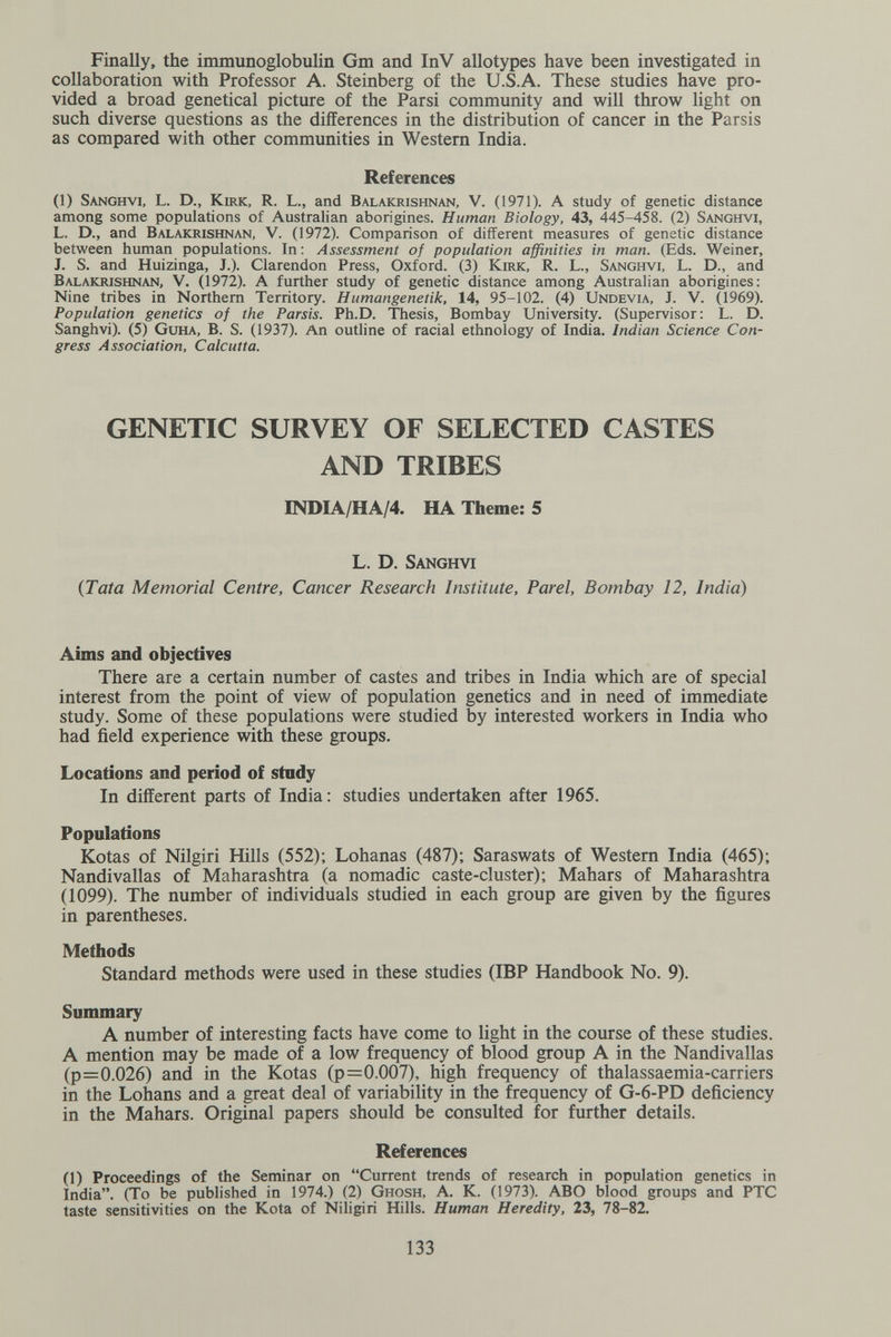 Finally, the immunoglobulin Gm and InV allotypes have been investigated in collaboration with Professor A. Steinberg of the U.S.A. These studies have pro¬ vided a broad genetical picture of the Parsi community and will throw hght on such diverse questions as the differences in the distribution of cancer in the Parsis as compared with other communities in Western India. References (1) Sanghvi, L. D., Kirk, R. L., and Balakrishnan, V. (1971). A study of genetic distance among some populations of Australian aborigines. Human Biology, 43, 445-458. (2) Sanghvi, L. D., and Balakrishnan, V. (1972). Comparison of different measures of genetic distance between human populations. In : Assessment of population affinities in man. (Eds. Weiner, J. S. and Huizinga, J.). Clarendon Press, Oxford. (3) Kirk, R. L., Sanghvi, L. D., and Balakrishnan, V. (1972). A further study of genetic distance among Australian aborigines: Nine tribes in Northern Territory. Humangenetik, 14, 95-102. (4) Undevia, J. V. (1969). Population genetics of the Parsis. Ph.D. Thesis, Bombay University. (Supervisor: L. D. Sanghvi). (5) Guha, B. S. (1937). An outline of racial ethnology of India. Indian Science Con¬ gress Association, Calcutta. GENETIC SURVEY OF SELECTED CASTES AND TRIBES INDIA/HA/4. HA Theme; 5 L. D. Sanghvi {Tata Memorial Centre, Cancer Research Institute, Parel, Bombay 12, India) Aims and objectives There are a certain number of castes and tribes in India which are of special interest from the point of view of population genetics and in need of immediate study. Some of these populations were studied by interested workers in India who had field experience with these groups. Locations and period of study In different parts of India: studies undertaken after 1965. Populations Kotas of Nilgiri Hills (552); Lohanas (487); Saraswats of Western India (465); Nandivallas of Maharashtra (a nomadic caste-cluster); Mahars of Maharashtra (1099). The number of individuals studied in each group are given by the figures in parentheses. Methods Standard methods were used in these studies (IBP Handbook No. 9). Summary A number of interesting facts have come to light in the course of these studies. A mention may be made of a low frequency of blood group A in the Nandivallas (p=0.026) and in the Kotas (p=0.007), high frequency of thalassaemia-carriers in the Lohans and a great deal of variability in the frequency of G-6-PD deficiency in the Mahars. Original papers should be consulted for further details. References (1) Proceedings of the Seminar on Current trends of research in population genetics in India. (To be published in 1974.) (2) Ghosh, A. K. (1973). ABO blood groups and PTC taste sensitivities on the Kota of Niligiri Hills. Human Heredity, 23, 78-82. 133