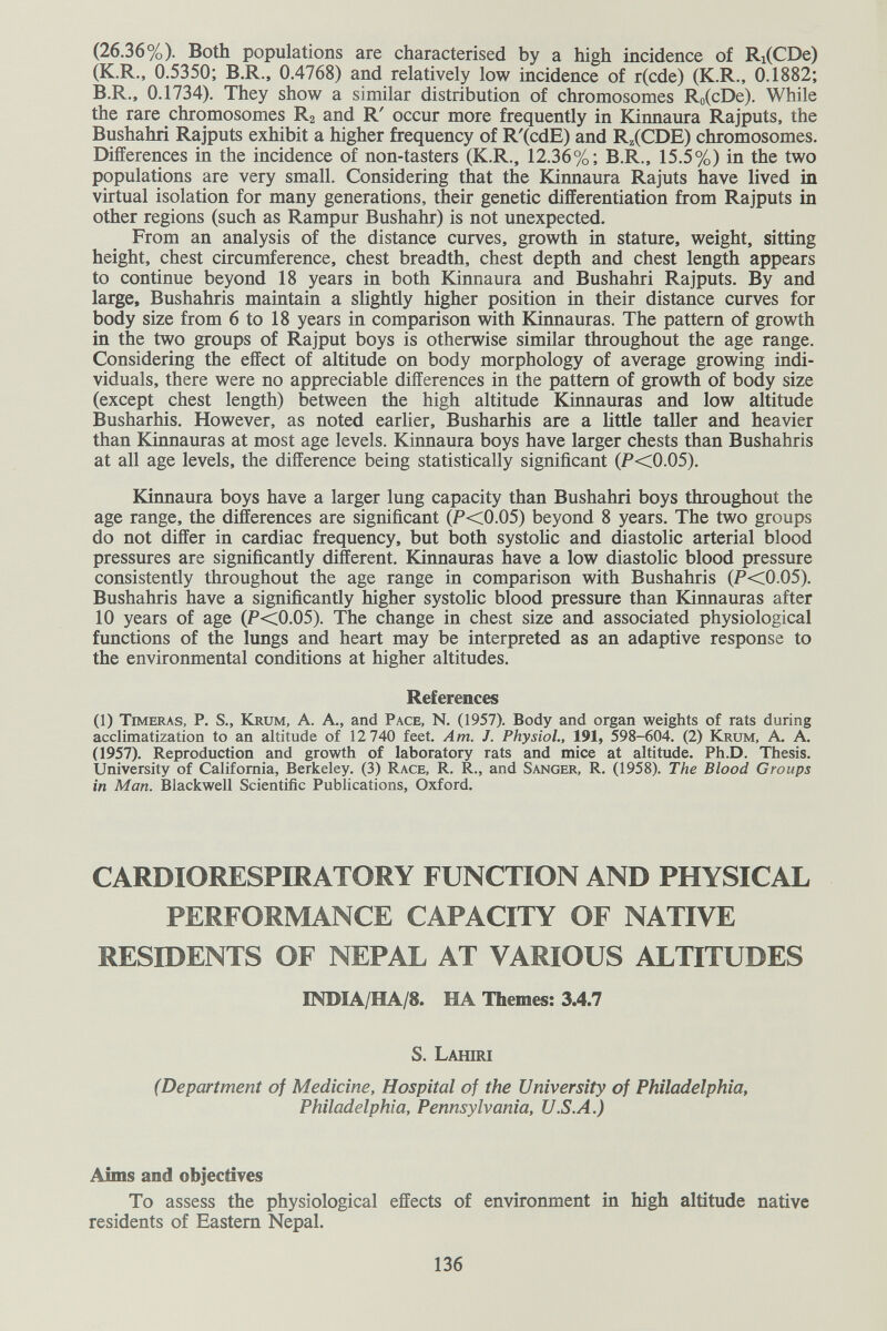 (26.36%). Both populations are characterised by a high incidence of Ri(CDe) (K.R., 0.5350; B.R., 0.4768) and relatively low incidence of r(cde) (K.R., 0.1882; B.R., 0.1734). They show a similar distribution of chromosomes Ro(cDe). While the rare chromosomes Ra and R' occur more frequently in bCinnaura Rajputs, the Bushahri Rajputs exhibit a higher frequency of R'(cdE) and R^iCDE) chromosomes. Differences in the incidence of non-tasters (K.R., 12.36%; B.R., 15.5%) in the two populations are very small. Considering that the Kinnaura Rajuts have lived in virtual isolation for many generations, their genetic differentiation from Rajputs in other regions (such as Rampur Bushahr) is not unexpected. From an analysis of the distance curves, growth in stature, weight, sitting height, chest circumference, chest breadth, chest depth and chest length appears to continue beyond 18 years in both Kinnaura and Bushahri Rajputs. By and large, Bushahris maintain a slightly higher position in their distance curves for body size from 6 to 18 years in comparison with Kinnauras. The pattern of growth in the two groups of Rajput boys is otherwise similar throughout the age range. Considering the effect of altitude on body morphology of average growing indi¬ viduals, there were no appreciable differences in the pattern of growth of body size (except chest length) between the high altitude Kinnauras and low altitude Busharhis. However, as noted earlier, Busharhis are a little taller and heavier than Kinnauras at most age levels. Kinnaura boys have larger chests than Bushahris at all age levels, the difference being statistically significant (P<0.05). Kinnaura boys have a larger lung capacity than Bushahri boys throughout the age range, the differences are significant (F<0.05) beyond 8 years. The two groups do not differ in cardiac frequency, but both systolic and diastolic arterial blood pressures are significantly different. Kinnauras have a low diastolic blood pressure consistently throughout the age range in comparison with Bushahris (F<0.05). Bushahris have a significantly higher systolic blood pressure than Kinnauras after 10 years of age (P<0.05). The change in chest size and associated physiological fimctions of the lungs and heart may be interpreted as an adaptive response to the environmental conditions at higher altitudes. References (1) Timbras, P. S., Krum, A. A., and Pace, N. (1957). Body and organ weights of rats during acclimatization to an altitude of 12 740 feet. Am. J. Physiol., 191, 598-604. (2) Krum, A- A. (1957). Reproduction and growth of laboratory rats and mice at altitude. Ph.D. Thesis. University of California, Berkeley. (3) Race, R. R., and Sanger, R. (1958). The Blood Groups in Man. Blackwell Scientific Publications, Oxford. CARDIOIŒSPIRATORY FUNCTION AND PHYSICAL PERFORMANCE CAPACITY OF NATIVE RESIDENTS OF NEPAL AT VARIOUS ALTITUDES INDIA/HA/8. HA Themes: 3.4.7 S. Lahiri (Department of Medicine, Hospital of the University of Philadelphia, Philadelphia, Pennsylvania, U.S.A.) Aims and objectives To assess the physiological effects of environment in high altitude native residents of Eastern Nepal. 136