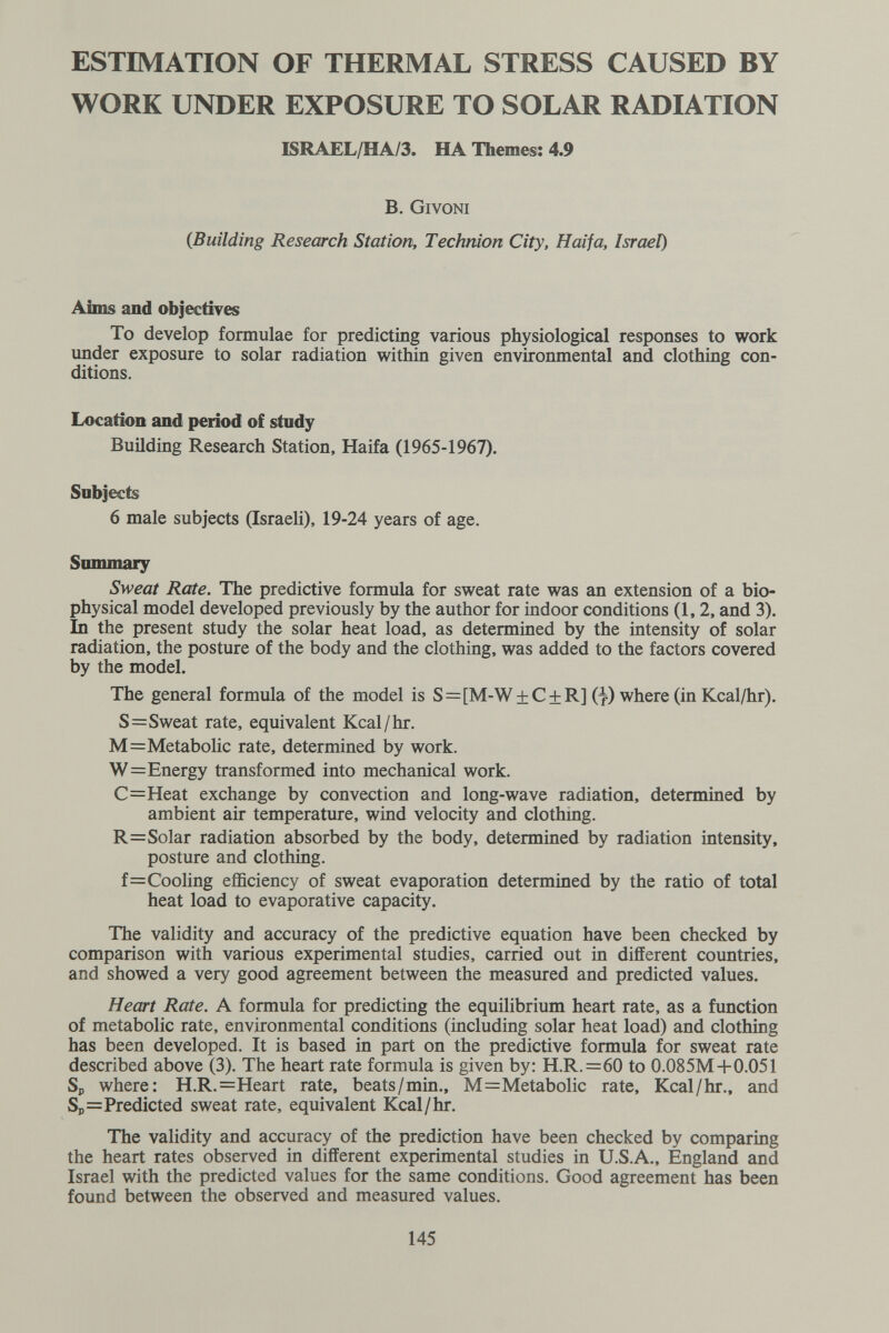 ESTIMATION OF THERMAL STRESS CAUSED BY WORK UNDER EXPOSURE TO SOLAR RADIATION ISRAEL/HA/3. HA Themes: 4.9 B. Givoni {Building Research Station, Technion City, Haifa, Israel) Aims and objectives To develop formulae for predicting various physiological responses to work under exposure to solar radiation within given environmental and clothing con¬ ditions. Location and period of study Building Research Station, Haifa (1965-1967). Sobjects 6 male subjects (Israeli), 19-24 years of age. Simimary Sweat Rate. The predictive formula for sweat rate was an extension of a bio¬ physical model developed previously by the author for indoor conditions (1,2, and 3), In the present study the solar heat load, as determined by the intensity of solar radiation, the posture of the body and the clothing, was added to the factors covered by the model. The general formula of the model is S=[M-W + C + R] (7) where (in Kcal/hr). S=Sweat rate, equivalent Kcal/hr. M=Metabolic rate, determined by work. W=Energy transformed into mechanical work. С=Heat exchange by convection and long-wave radiation, determined by ambient air temperature, wind velocity and clothing. R=Solar radiation absorbed by the body, determined by radiation intensity, posture and clothing. f=Cooling efficiency of sweat evaporation determined by the ratio of total heat load to evaporative capacity. The validity and accuracy of the predictive equation have been checked by comparison with various experimental studies, carried out in different countries, and showed a very good agreement between the measured and predicted values. Heart Rate. A formula for predicting the equilibrium heart rate, as a function of metabolic rate, environmental conditions (including solar heat load) and clothing has been developed. It is based in part on the predictive formula for sweat rate described above (3). The heart rate formula is given by: H.R.=60 to 0.085M+0.051 Sp where: H.R.=Heart rate, beats/min., M=:Metabolic rate, Kcal/hr., and Sp=Predicted sweat rate, equivalent Kcal/hr. The validity and accuracy of the prediction have been checked by comparing the heart rates observed in different experimental studies in U.S.A., England and Israel with the predicted values for the same conditions. Good agreement has been found between the observed and measured values. 145