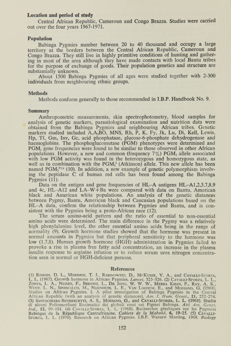 Location and period of stady Central African Republic, Cameroun and Congo Brazza, Studies were carried out over the four years 1967-1971. Population Babinga Pygmies number between 20 to 40 thousand and occupy a large territory at the borders between the Central African Republic, Cameroun and Congo Brazza. They still live in highly primitive conditions of hunting and gather¬ ing in most of the area although they have made contacts with local Bantu tribes for the purpose of exchange of goods. Their population genetics and structure are substantially unknown. About 1500 Babinga Pygmies of all ages were studied together with 2-300 individuals from neighbouring ethnic groups. Methods Methods conform generally to those recommended in I.B.P. Handbook No. 9. Summary Anthropometric measurements, skin spectrophotometry, blood samples for analysis of genetic markers, parasitological examination and nutrition data were obtained from the Babinga Pygmies and neighbouring African tribes. Genetic markers studied included A,A2BO, MNS, Rh, P, K, Fy, Jk, Lu, Di, Kell, Lewis, Hp, Tf, Gm, Inv, Gc, acid phosphatase, glucose-6-phosphate dehydrogenase and haemoglobins. The phosphoglucomutase (PGM) phenotypes were determined and PGMi gene frequencies were found to be similar to those observed in other African populations. However, a new and common (frequency 7%) PGM2 allele associated with low PGM activity was found in the heterozygous and homozygous state, as well as in combination with the PGM2^ (Atkinson) allele. This new allele has been named РСМг^^® (10). In addition, a new example of genetic polymorphism involv¬ ing the peptidase С of human red cells has been found among the Babinga Pygmies (11). Data on the antigen and gene frequencies of HL-A antigens HL-A1,2,3,7,8,9 and 4c, HL-A 12 and LA-W+Ba were compared with data on Bantu, American black and American white populations. An analysis of the genetic distances between Pygmy, Bantu, American black and Caucasian populations based on the HL-A data, confirm the relationship between Pygmies and Bantu, and is con¬ sistent with the Pygmies being a pro to-African race (12). The serum amino-acid pattern and the ratio of essential to non-essential amino acids were determined. The main difference in the Pygmy was a relatively high phenylalanine level, the other essential amino acids being in the range of normality (9). Growth hormone studies showed that the hormone was present in normal amounts in Pygmies but that peripheral sensitivity to the hormone was low (1,7,8). Human growth hormone (HGH) administration in Pygmies failed to provoke a rise in plasma free fatty acid concentration, an increase in the plasma insulin response to arginine infusion or to reduce serum urea nitrogen concentra¬ tion seen in normal or HGH-deficient persons. References (1) Rimoin, D. L., Merimee, T. J., Rabinowitz, D., McKusik, V. A., and Cavalli-Sforza, L. L. (1967). Growth hormone in African Pygmies. Lancet, 523-526. (2) Cavalli-Sforza, L. L., Zonta, L. A., Nuzzo, F., Bernini, L., De Jong, W. W. W., Meera Khan, P., Ray, A. K., Went, L. N., Siniscalco, M., Nijenhuis, L. E., Van Loghem, E., and Modiano, G. (1968). Studies on African Pygmies. I. A pilot investigation of Babinga Pygmies in the Central African Republic (with an analysis of genetic distances). Am. J. Hum. Genet., 21, 252-274. (3) Santachura-Benerecetti, a. S., Modiano, G., and Cavalli-Sforza, L. L. (1968). Studio di alcuni Poliomorfismi Enzimatici dei globuli rossi nei Pigmei Babinga. Atti Ass. Genet, hai, 12, 99-101. (4) Cavalli-Sforza, L. L. (1968). Recherches génétiques sur les Pygmées Babingas de la République Centrafricaine. Cahiers de la Maboké, 6, 19-25. (5) Cavalli- Sforza, L. L. (1970). Research on African Pygmies. I.B.P. Warsaw Meeting, 1968. Biology 152