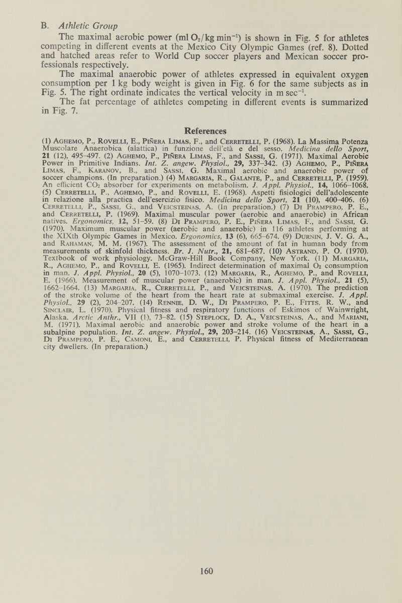 в. Athletic Group The maximal aerobic power (ml02/kgmin~^) is shown in Fig. 5 for athletes competing in different events at the Mexico City Olympic Games (ref. 8). Dotted and hatched areas refer to World Cup soccer players and Mexican soccer pro¬ fessionals respectively. The maximal anaerobic power of athletes expressed in equivalent oxygen consumption per 1 kg body weight is given in Fig. 6 for the same subjects as in Fig. 5. The right ordinate indicates the vertical velocity in m sec~^ The fat percentage of athletes competing in different events is summarized in Fig. 7. References (1) Aghemo, p., Rovelli, E., Pinera Limas, F., and Cerretelli, P. (1968). La Massima Potenza Muscolare Anaerobica (alatíica) in funzione dell'età e del sesso. Medicina dello Sport, 21 (12), 495-497. (2) Aghemo, P., Pinera Limas, F., and Sassi, G. (1971). Maximal Aerobic Power in Primitive Indians. Int. Z. angew. Physiol, 29, 337-342. (3) Aghemo, P., Pinera Limas, F., Karanov, В., and Sassi, G. Maximal aerobic and anaerobic power of soccer campions. (In preparation.) (4) Margaría, R., Galante, P., and Cerretelli, P. (1959). An efficient CO2 absorber for experiments on metabolism. J. Appi. Physiol., 14, 1066-1068. (5) Cerretelli, P., Aghemo, P., and Rovelli, E. (1968). Aspetti fisiologici dell'adolescente in relazione alla practica dell'esercizio fisico. Medicina dello Sport, 21 (10), 400-406. (6) Cerretelli, P., Sassi, G., and Veicsteinas, A. (In preparation.) (7) Di Prampero, P. E., and Cerretelli, P. (1969). Maximal muscular power (aerobic and anaerobic) in African natives. Ergonomics, 12, 51-59. (8) Di Prampero, P. E., Pinera Limas, F., and Sassi, G. (1970). Maximum muscular power (aerobic and anaerobic) in 116 athletes performing at the XlXth Olympic Games in Mexico. Ergonomics, 13 (6), 665-674. (9) Durnin, J. V. G. A., and Rahaman, M. M. (1967). The assessment of the amount of fat in human body from measurements of skinfold thickness. Br. J. Nutr., 21, 681-687. (10) Astrano, P. O. (1970). Textbook of work physiology. McGraw-Hill Book Company, New York. (11) Margaría, R., Aghemo, P., and Rovelli, E. (1965). Indirect determination of maximal O2 consumption in man. J. Appi. Physiol., 20 (5), 1070-1073. (12) Margaría, R., Aghemo, P., and Rovelli, E. (1966). Measurement of muscular power (anaerobic) in man. J. Appi. Physiol., 21 (5), 1662-1664. (13) Margaría, R., Cerretelli, P., and Veicsteinas, A. (1970). Tlie prediction of the stroke volume of the heart from the heart rate at submaximal exercise. /. Appi. Physiol., 2? (2), 204-207. (14) Rennie, D. W., Di Prampero, P. E., Fitts, R. W., and Sinclair, L. (1970). Physical fitness and respiratory functions of Eskimos of Wainwright, Alaska. Arctic Anthr., VII (1), 73-82. (15) Steplock, D. A., Veicsteinas, A., and Mariani, M. (1971). Maximal aerobic and anaerobic power and stroke volume of the heart in a subalpine population. Int. Z. angew. Physiol., 29, 203-214. (16) Veicsteinas, A., Sassi, G., Di Prampero, P. E., Camoni, E., and Cerretelli, P. Physical fitness of Mediterranean city dwellers. (In preparation.) 160