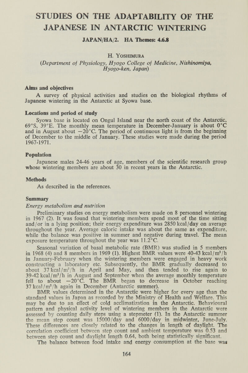 STUDIES ON THE ADAPTABILITY OF THE JAPANESE IN ANTARCTIC WINTERING JAPAN/HA/2. HA Themes: 4.6.8 H. Yoshimura {Department of Physiology, Hyogo College of Medicine, Nishinomiya, Hyogo-ken, Japan) Aims and objectives A survey of physical activities and studies on the biological rhythms of Japanese wintering in the Antarctic at Syowa base. Locations and period of study Syowa base is located on Ongul Island near the north coast of the Antarctic, 69°S, 39°E. The monthly mean temperature in December-January is about 0°C and in August about — 20°C. The period of continuous light is from the beginning of December to the middle of January. These studies were made during the period 1967-1971. Population Japanese males 24-46 years of age, members of the scientific research group whose wintering members are about 30 in recent years in the Antarctic. Methods As described in the references. Summary Energy metabolism and nutrition Preliminary studies on energy metabolism were made on 8 personnel wintering in 1967 (2). It was found that wintering members spend most of the time sitting and/or in a lying position; their energy expenditure was 2850kcal/day on average throughout the year. Average caloric intake was about the same as expenditure, while the balance was positive in summer and negative during travel. The mean exposure temperature throughout the year was 11.2°C. Seasonal variation of basal metabolic rate (BMR) was studied in 5 members in 1968 (4) and 8 members in 1969 (1). Highest BMR values were 40-43 kcal/mVh in January-February when the wintering members were engaged in heavy work constructing a laboratory etc. Subsequently, the BMR gradually decreased to about 37 kcal/mV h in April and May, and then tended to rise again to 39-42 kcal/mVh in August and September when the average monthly temperature fell to about — 20°C. The BMR began to decrease in October reaching 37 kcal/mV h again in December (Antarctic summer). BMR values determined in the Antarctic were higher for every age than the standard values in Japan as recorded by the Ministry of Health and Welfare. This may be due to an effect of cold acclimatization in the Antarctic. Behavioural pattern and physical activity level of wintering members in the Antarctic were assessed by counting daily steps using a stepmeter (1). In the Antarctic summer the mean step count was 15000/day and 6000/day in midwinter, June-July. These differences are closely related to the changes in length of daylight. The correlation coefficient between step count and ambient temperature was 0.53 and between step count and daylight length 0.64, both being statistically significant. The balance between food intake and energy consumption at the base was 164