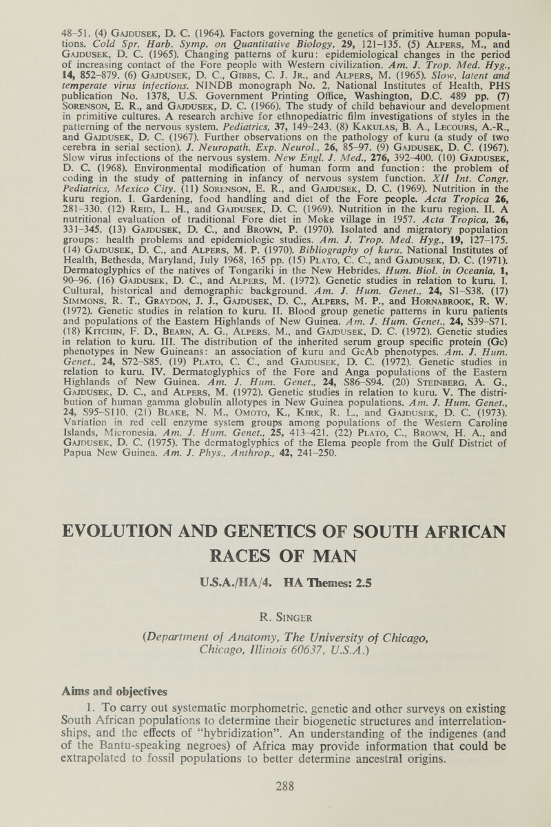 48-51. (4) Gajdusek, D. С. (1964). Factors governing the genetics of primitive human popula¬ tions. Cold Spr. Harb. Symp. on Quantitative Biology, 29, 121-135. (5) Alpers, M., and Gajdusek, D. C. (1965). Changing patterns of kuru: epidemiological changes in the period of increasing contact of the Fore people with Western civilization. Am. J. Trop. Med. Hyg., 14, 852-879. (6) Gajdusek, D. C., Gibbs, C. J. Jr., and Alpers, M. (1965). Slow, latent and temperate virus infections. NINDB monograph No. 2, National Institutes of Health, PHS publication No. 1378, U.S. Government Printing Office, Washington, D.C. 489 pp. (7) Sorenson, E. R., and Gajdusek, D. C. (1966). The study of child behaviour and development in primitive cultures. A research archive for ethnopediatric film investigations of styles in the patterning of the nervous system. Pediatrics, 37, 149-243. (8) Kakulas, B. A., Lecours, A.-R., and Gajdusek, D. C. (1967). Further observations on the pathology of kuru (a study of two cerebra in serial section). J. Neuropath. Exp. Neurol., 26, 85-97. (9) Gajdusek, D. C. (1967). Slow virus infections of the nervous system. New Engl. J. Med., 276, 392-400. (10) Gajdusek, D. C. (1968). Environmental modification of human form and function: the problem of coding in the study of patterning in infancy of nervous system function. Xll Int. Congr. Pediatrics, Mexico City. (11) Sorenson, E. R., and Gajdusek, D. C. (1969). Nutrition in the kuru region. I. Gardening, food handling and diet of the Fore people. Acta Tropica 26, 281-330. (12) Reid, L. H., and Gajdusek, D. C. (1969). Nutrition in the kuru region. II. A nutritional evaluation of traditional Fore diet in Moke village in 1957. Acta Tropica, 26, 331-345. (13) Gajdusek, D. C., and Brown, P. (1970). Isolated and migratory population groups: health problems and epidemiologic studies. Am. J. Trop. Med. Hyg., 19, 127-175. (14) Gajdusek, D. C., and Alpers, M. P. (1970). Bibliography of kuru. National Institutes of Health, Bethesda, Maryland, July 1968, 165 pp. 05) Plato, C. C., and Gajdusek, D. C. (1971), Dermatoglyphics of the natives of Tongariki in the New Hebrides. Hum. Biol, in Oceania, 1, 90-96. (16) Gajdusek, D. C., and Alpers, M. (1972). Genetic studies in relation to kuru. I. Cultural, historical and demographic background. Am. J. Hum. Genet., 24, S1-S38. (17) Simmons, R. T., Graydon, J. J., Gajdusek, D. C, Alpers, M. P., and Hornabrook, R. W. (1972). Genetic studies in relation to kuru. II. Blood group genetic patterns in kuru patients and populations of the Eastern Highlands of New Guinea. Am. J. Hum. Genet., 24, S39-S71. (18) Kitchin, F. D., Bearn, A. G., Alpers, M., and Gajdusek, D. C. (1972). Genetic studies in relation to kuru. III. The distribution of the inherited serum group specific protein (Gc) phenotypes in New Guineans: an association of kuru and GcAb phenotypes. Am. J. Hum. Genet., 24, S72-S85. (19) Plato, C. C., and Gajdusek, D. C. (1972). Genetic studies in relation to kuru. IV. Dermatoglyphics of the Fore and Anga populations of the Eastern Highlands of New Guinea. Am. J. Hum. Genet., 24, S86-S94. (20) Steinberg, A. G., Gajdusek, D. C., and Alpers, M. (1972). Genetic studies in relation to kuru. V. The distri¬ bution of human gamma globulin allotypes in New Guinea populations. Am. J. Hum. Genet., 24, S95-S110. (21) Blake, N. М., Омото, К., Кшк, R. L., and Gajdusek, D. C. (1973). Variation in red cell enzyme system groups among populations of the Western Caroline Islands, Micronesia. Am. J. Hum. Genet., 25, 413-421. (22) Plato, C., Brown, H. A., and Gajdusek, D. C. (1975). The dermatoglyphics of the Elema people from the Gulf District of Papua New Guinea. Am. J. Phys., Anthrop., 42, 241-250. EVOLUTION AND GENETICS OF SOUTH AFRICAN RACES OF MAN U.S.A./HA/4. HA Themes: 2.5 R. Singer {Department of Anatomy, The University of Chicago, Chicago, Illinois 60637, U.S.A.) Aims and objectives 1. To carry out systematic morphometric, genetic and other surveys on existing South African populations to determine their biogenetic structures and interrelation¬ ships, and the effects of hybridization. An understanding of the indigenes (and of the Bantu-speaking negroes) of Africa may provide information that could be extrapolated to fossil populations to better determine ancestral origins. 288