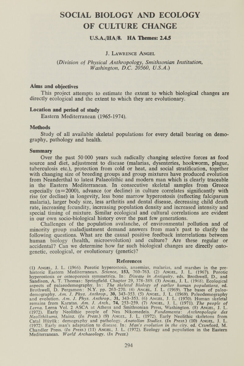 SOCIAL BIOLOGY AND ECOLOGY OF CULTURE CHANGE U.S.A./HA/8. HA Themes: 2.4.5 J. Lawrence Angel {Division of Physical Anthropology, Smithsonian Institution, Washington, D.C. 20560, U.S.A.) Aims and objectives This project attempts to estimate the extent to which biological changes are directly ecological and the extent to which they are evolutionary. Location and period of study Eastern Mediterranean (1965-1974). Methods Study of all available skeletal populations for every detail bearing on demo¬ graphy, pathology and health. Summary Over the past 50 ООО years such radically changing selective forces as food source and diet, adjustment to disease (malarias, dysenteries, hookworm, plague, tuberculosis etc.), protection from cold or heat, and social stratification, together with changing size of breeding groups and group mixtures have produced evolution from Neanderthal to latest Palaeolithic and modem man which is clearly traceable in the Eastern Mediterranean. In consecutive skeletal samples from Greece especially (n=2000), advance (or decline) in culture correlates significantly with rise (or decline) in longevity, less bone marrow hyperostosis (reflecting falciparum malaria), larger body size, less arthritis and dental disease, decreasing child death rate, increasing fecundity, increasing population density and increased intensity and special timing of mixture. Similar ecological and cultural correlations are evident in our own socio-biological history over the past few generations. Challenges of the population avalanche, of environmental pollution and of minority group maladjustment demand answers from man's past to clarify the following questions. Wbat are the causal positive feedback interrelations between human biology (health, microevolution) and culture? Are these regular or accidental? Can we determine how far such biological changes are directly onto¬ genetic, ecological, or evolutionary (genetic)? References (1) Angel, J. L. (1966). Porotic hyperostosis, anaemias, malarias, and marshes in the pre¬ historic Eastern Mediterranean. Science, 153, 760-763. (2) Angel, J. L. (1967). Porotic hyperostosis or osteoporosis symmetrica. In: Disease in Antiquity, eds. Brothwell, D., and Sandison, A. T. Thomas: Springfield. Chapter 29, 378-389. (3) Angel, J. L. (1968). Ecological aspects of palaeodemography. In: The skeletal Biology of earlier human populations, ed. Brothwell, D. Pergamon: N.Y. pp. 263-270. (4) Angel, J. L. (1969). The bases of paleo- demography. Am. J. Phys. Anthrop., 30, 343-353. (5) Angel, J. L. (1969). Paleodemography and evolution. Am. J. Phys. Anthrop., 31, 343-353. (6) Angel, J. L. (1970). Human skeletal remains from Karatas. Am. J. Arch., 74, 253-259. (7) Angel, J. L. (1971). The people of Lerna. Lerna Vol. 2 ASCA at Athens and Smithsonian Press, Washington. (8) Angel, J. L. (1972). Early Neolithic people of Nea Nikomedeia. Fundamenta: Anthropologie des Neolithikums, Mainz. {In Press.) (9) Angel, J. L. (1972). Early Neolithic skeletons from Catal Hüyük: demography and pathology. Anatolian Studies. {In Press.) (10) Angel, J. L. (1972\ Early man's adaptation to disease. In: Man's evolution in the city. ed. Crawford, M. Chandler Press. {In Press.) (11) Angel, I. L. (1972). Ecology and population in the Eastern Mediterranean. World Archaeology. {In Press.) 294