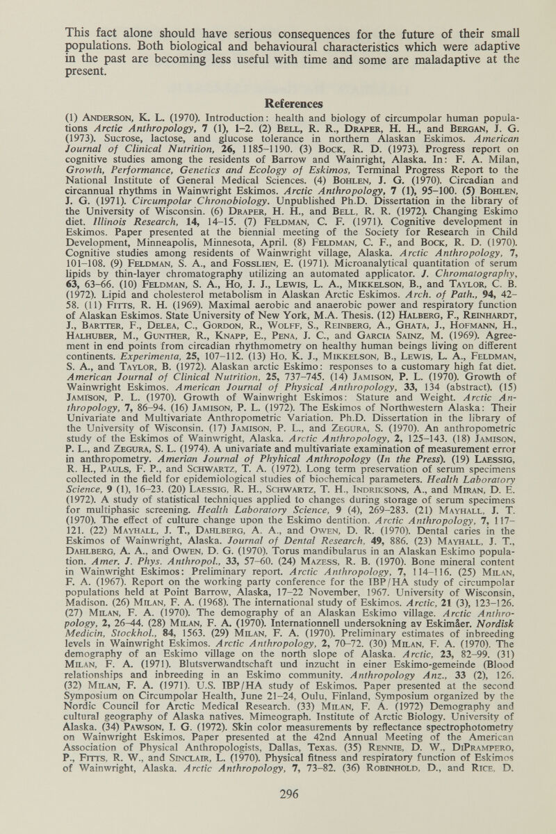 This fact alone should have serious consequences for the future of their small populations. Both biological and behavioural characteristics which were adaptive in the past are becoming less useful with time and some are maladaptive at the present. References (1) Anderson, K. L. (1970). Introduction: health and biology of circumpolar human popula¬ tions Arctic Anthropology, 7 (1), 1-2. (2) Bell, R. R., Draper, H. H., and Bergan, J. G. (1973). Sucrose, lactose, and glucose tolerance in northern Alaskan Eskimos. American Journal of Clinical Nutrition, 26, 1185-1190. (3) Воск, R. D. (1973). Progress report on cognitive studies among the residents of Barrow and Wainright, Alaska. In: F. A. Milan, Growth, Performance, Genetics and Ecology of Eskimos, Terminal Progress Report to the National Institute of General Medical Sciences. (4) Bohlen, J. G. (1970). Circadian and circannual rhythms in Wainwright Eskimos. Arctic Anthropology, 7 (1), 95-100. (5) Bohlen, J. G. (1971). Circumpolar Chronobiology. Unpublished Ph.D. Dissertation in the library of the University of Wisconsin. (6) Draper, H. H., and Bell, R. R. (1972). Changing Eskimo diet. Illinois Research, 14, 14-15. (7) Feldman, С. F. (1971). Cognitive development in Eskimos. Paper presented at the biennial meeting of the Society for Research in Child Development, Minneapolis, Minnesota, April. (8) Feldman, С. f., and Воск, R. D. (1970). Cognitive studies among residents of Wainwright village, Alaska. Arctic Anthropology, 7, 101-108. (9) Feldman, S. A., and Fosslien, E. (1971). Microanalytical quantitation of serum lipids by thin-layer chromatography utilizing an automated applicator. J. Chromatography, 63, 63-66. (10) Feldman, S. A., Ho, J. J., Lewis, L. A., Mikkelson, В., and Taylor, C. B. (1972). Lipid and cholesterol metabolism in Alaskan Arctic Eskimos. Arch, of Path., 94, 42- 58. (11) fitts, R. H. (1969). Maximal aerobic and anaerobic power and respiratory function of Alaskan Eskimos. State University of New York, М.А. Thesis. (12) Halberg, F., Reinhardt, J., Bartter, F., Delea, C., Gordon, R., Wolff, S., Reinberg, A., Ghata, J., Hofmann, H., Halhuber, M., Gunther, R., Knapp, E., Pena, J. С., and Garcia Sainz, M. (1969). Agree¬ ment in end points from circadian rhythmometry on healthy human beings living on different continents. Experimenta, 25, 107-112. (13) Ho, K. J., Mikkelson, В., Lewis, L. A., Feldman, S. A., and Taylor, B. (1972). Alaskan arctic Eskimo: responses to a customary high fat diet. American Journal of Clinical Nutrition, 25, 737-745. (14) Jamison, P. L. (1970). Growth of Wainwright Eskimos. American Journal of Physical Anthropology, 33, 134 (abstract). (15) Jamison, P. L. (1970). Growth of Wainwright Eskimos: Stature and Weight. Arctic An¬ thropology, 7, 86-94. (16) Jamison, P. L. (1972). The Eskimos of Northwestern Alaska: Their Univariate and Multivariate Anthropometric Variation. Ph.D. Dissertation in the library of the University of Wisconsin. (17) Jamison, P. L., and Zegura, S. (1970). An anthropometric study of the Eskimos of Wainwright, Alaska. Arctic Anthropology, 2, 125-143. (18) Jamison, P. L., and Zegura, S. L. (1974). A univariate and multivariate examination of measurement error in anthropometry. Amerian Journal of Phyhical Anthropology (In the Press). (19) Laessig, R. H., Pauls, F. P., and Schwartz, T. A. 0972). Long term preservation of serum specimens collected in the field for epidemiological studies of biochemical parameters. Health Laboratory Science, 9 (1), 16-23. (20) Laessig, R. H., Schwartz, T. H., Indriksons, A., and Miran, D. E. (1972). A study of statistical techniques applied to changes during storage of serum specimens for multiphasic screening. Health Laboratory Science, 9 (4), 269-283. (21) Mayhall, J. T. (1970). The effect of culture change upon the Eskimo dentition. Arctic Anthropology, 7, 117- 121. (22) Mayhall, J. T., Dahlberg, A. A., and Owen, D. R. (1970). Dental caries in the Eskimos of Wainwright, Alaska. Journal of Dental Research, 49, 886. (23) Mayhall, J. T., Dahlberg, A. A, and Owbn, D. G. (1970). Torus mandibularus in an Alaskan Eskimo popula¬ tion. Amer. J. Phys. Anthropol., 33, 57-60. (24) Mazess, R. B. (1970). Bone mineral content in Wainwright Eskimos: Preliminary report. Arctic Anthropology, 7, 114-116. (25) Milan, F. A. (1967). Report on the working party conference for the IBP/HA study of circumpolar populations held at Point Barrow, Alaska, 17-22 November, 1967. University of Wisconsin, Madison. (26) Milan, F. A. (1968). The international study of Eskimos. Arctic, 21 (3), 123-126. (27) Milan, F. A. (1970). ТЪе demography of an Alaskan Eskimo village. Arctic Anthro¬ pology, 2, 26-44. (28) Milan, F. A. (1970). Internationnell undersokning av Eskimâer. Nordisk Medicin, StockhoL, 84, 1563. (29) Milan, F. A. (1970). Preliminary estimates of inbreeding levels in Wainwright Eskimos. Arctic Anthropology, 2, 70-72. (30) Milan, F. A. (1970). The demography of an Eskimo village on the north slope of Alaska. Arctic, 23, 82-99. (31) Milan, F. A. (1971). Blutsverwandtschaft und inzucht in einer Eskimo-gemeinde (Blood relationships and inbreeding in an Eskimo community. Anthropology Anz., 33 (2), 126. (32) Milan, F, A. (1971). U.S. IBP/HA study of Eskimos. Paper presented at the second Symposium on Circumpolar Health, June 21-24, Oulu, Finland, Symposium organized by the Nordic Council for Arctic Medical Research. (33) Milan, F. A. (1972) Demography and cultural geography of Alaska natives. Mimeograph. Institute of Arctic Biology. University of Alaska. (34) PawsoN, I. G. (1972). Skin color measurements by reflectance spectrophotometry on Wainwright Eskimos. Paper presented at the 42nd Annual Meeting of the American Association of Physical Anthropologists, Dallas, Texas. (35) Rennie, D. W., DiPrampero, P., Frrrs, R. W., and Sinclair, L. (1970). Physical fitness and respiratory function of Eskimos of Wainwright, Alaska. Arctic Anthropology, 7, 73-82. (36) Robinhold, D., and Rice, D. 296