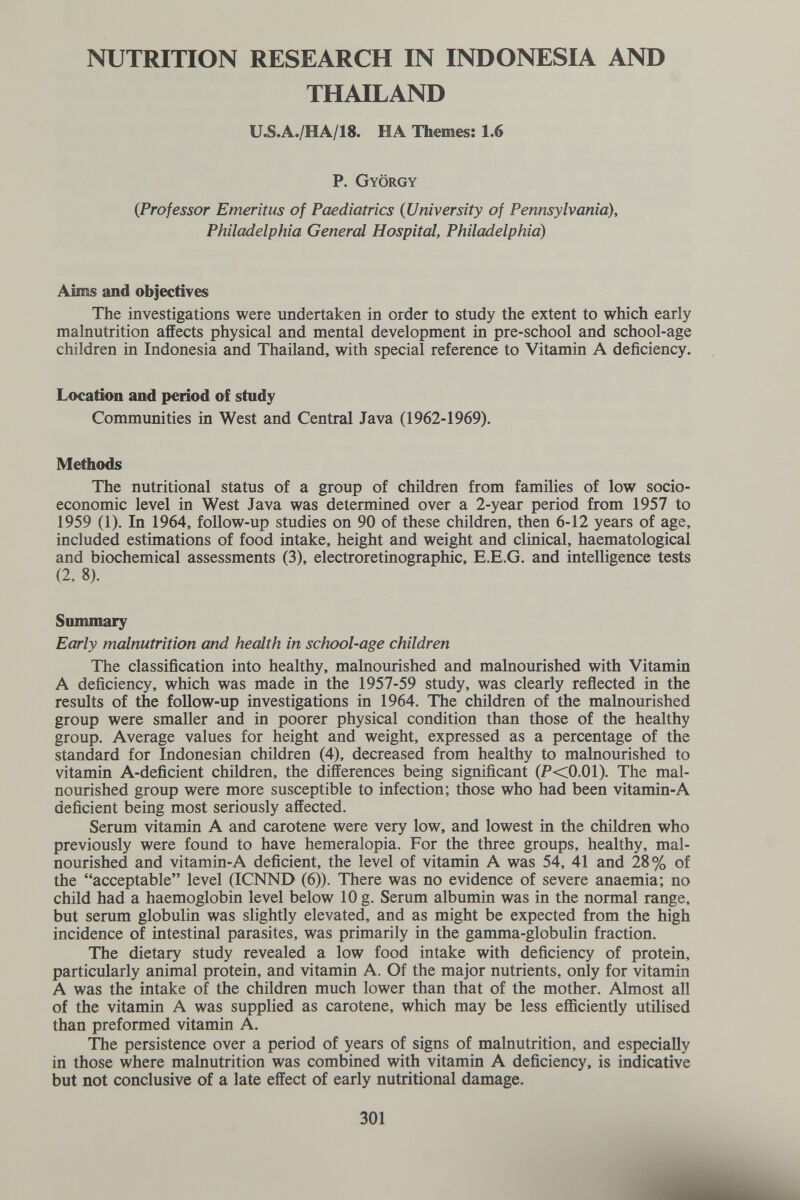 NUTRITION RESEARCH IN INDONESIA AND THAILAND U.S.A./HA/18. HA Themes; 1.6 P. György {Professor Emeritus of Paediatrics {University of Pennsylvania), Philadelphia General Hospital, Philadelphia) Aims and objectives The investigations were undertaken in order to study the extent to which early malnutrition affects physical and mental development in pre-school and school-age children in Indonesia and Thailand, with special reference to Vitamin A deficiency. Location and period of study Communities in West and Central Java (1962-1969). Methods The nutritional status of a group of children from families of low socio¬ economic level in West Java was determined over a 2-year period from 1957 to 1959 (1). In 1964, follow-up studies on 90 of these children, then 6-12 years of age, included estimations of food intake, height and weight and clinical, haematological and biochemical assessments (3), electroretinographic, E.E.G, and intelligence tests (2, 8). Summary Early malnutrition and health in school-age children The classification into healthy, malnourished and malnourished with Vitamin A deficiency, which was made in the 1957-59 study, was clearly reflected in the results of the follow-up investigations in 1964. The children of the malnourished group were smaller and in poorer physical condition than those of the healthy group. Average values for height and weight, expressed as a percentage of the standard for Indonesian children (4), decreased from healthy to malnourished to vitamin A-deficient children, the differences being significant (P<0.01). The mal¬ nourished group were more susceptible to infection; those who had been vitamin-A deficient being most seriously affected. Serum vitamin A and carotene were very low, and lowest in the children who previously were found to have hemeralopia. For the three groups, healthy, mal¬ nourished and vitamin-A deficient, the level of vitamin A was 54, 41 and 28% of the acceptable level (ICNND (6)). There was no evidence of severe anaemia; no child had a haemoglobin level below 10 g. Serum albumin was in the normal range, but serum globulin was slightly elevated, and as might be expected from the high incidence of intestinal parasites, was primarily in the gamma-globulin fraction. The dietary study revealed a low food intake with deficiency of protein, particularly animal protein, and vitamin A. Of the major nutrients, only for vitamin A was the intake of the children much lower than that of the mother. Almost all of the vitamin A was supplied as carotene, which may be less efficiently utilised than preformed vitamin A. The persistence over a period of years of signs of malnutrition, and especially in those where malnutrition was combined with vitamin A deficiency, is indicative but not conclusive of a late effect of early nutritional damage. 301