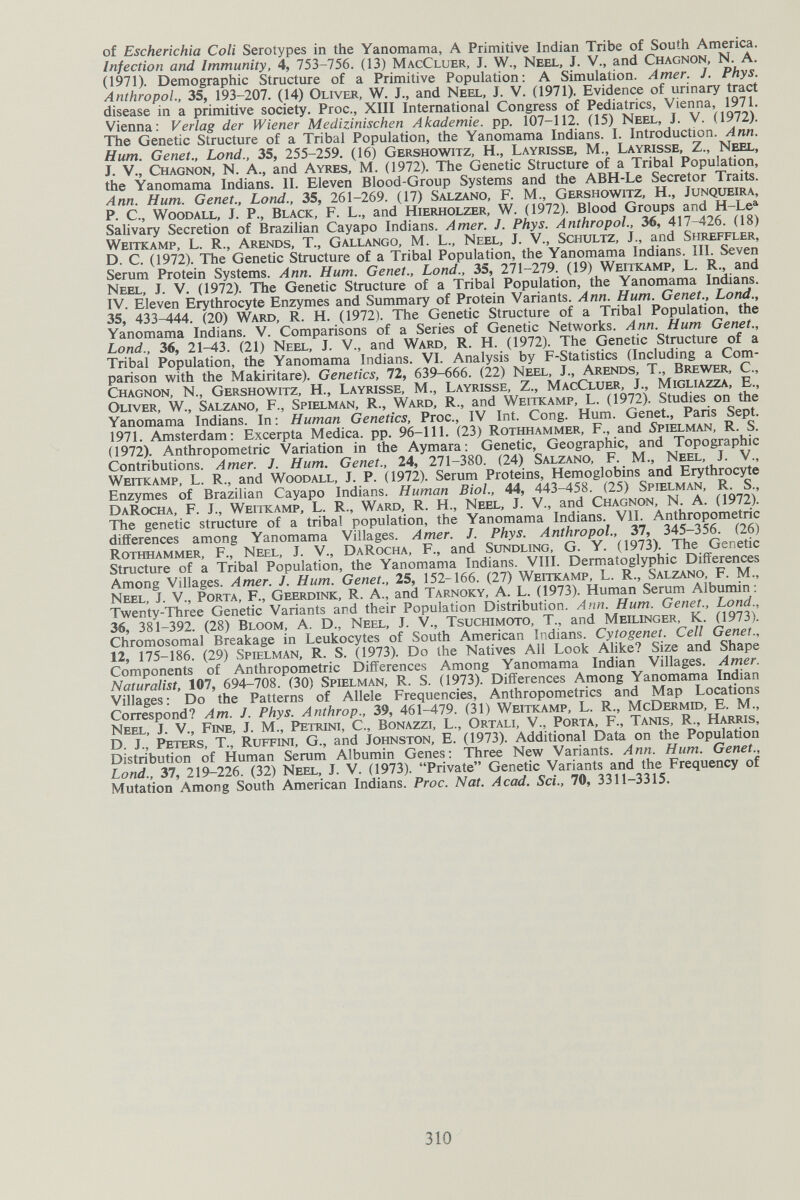 of Escherichia Coli Serotypes in the Yanomama, A Primitive Indian Tribe of South America. Infection and Immunity, 4, 753-756. (13) MacCluer, J. W., Neel, J. V., and Chagnon, N. A. (1971). Demographic Structure of a Primitive Population: A Simulation. Amer. J. Phys. AnthropoL, 35, 193-207. (14) Oliver, W. J., and Neel, J. V. (1971). Evidence of urinary tract disease in a primitive society. Proc., XIII International Congress of Pediatrics, Vienna, 1971. Vienna: Verlag der Wiener Medizinischen Akademie, pp. 107-112. (15) Neel, J. V. (1972). The Genetic Structure of a Tribal Population, the Yanomama Indians. I. Introduction. Ann. Hum. Genet., bond., 35, 255-259. (16) Gershowitz, H., Layrisse, M., Layrisse, Z., Neel, J. v., Chagnon, N. A., and Ayres, M. (1972). The Genetic Structure of a Tribal Population, the Yanomama Indians. II. Eleven Blood-Group Systems and the ABH-Le Secretor Traits. Ann. Hum. Genet., bond., 35, 261-269. (17) Salzano, F. M., Gershowitz, H., Junqueira, P. е., Woodall, J. P., Black, F. L., and Hierholzer, W. (1972). Blood Groups and H-Le^ Sahvary Secretion of Brazilian Cayapo Indians. Amer. J. Phys. AnthropoL, 36, 417-426. (18) Weitkamp, L. R., Arends, T., Gallango, M. L., Neel, J. V., Schultz, J., and Shreffler, D. C. (1972). The Genetic Structure of a Tribal Population, the Yanomama Indians. III. Seven Serum Protein Systems. Ann. Hum. Genet., bond., 35, 271-279. (19) Weitkamp, L. R., and Neel, J. V. (1972). The Genetic Structure of a Tribal Population, the Yanomama Indians. IV. Eleven Erythrocyte Enzymes and Summary of Protein Variants. Ann. Hum. Genet., bond., 35, 433-444. (20) Ward, R. H. (1972). The Genetic Structure of a Tribal Population, the Yanomama Indians. V. Comparisons of a Series of Genetic Networks. Ann. Hum Genet., bond., 36, 21-43. (21) Neel, J. V., and Ward, R. H. (1972). The Genetic Structure of a Tribal Population, the Yanomama Indians. VI. Analysis by F-Statistics (Including a Com¬ parison with the Makiritare). Genetics, 72, 639-666. (22) Neel, J., Arends, T., Brewer, C., Chagnon, N., Gershowitz, H., Layrisse, M., Layrisse, Z., MacCluer, J., Migliazza, E., Oliver, W., Salzano, F., Spielman, R., Ward, R., and Weitkamp, L. (1972). Studies on the Yanomama Indians. In : Human Genetics, Proc., IV Int. Cong. Hum. Genet., Paris Sept. 1971. Amsterdam: Excerpta Medica, pp. 96-111. (23) Rothhammer, F., and 5pielman, R. S. (1972). Anthropometric Variation in the Aymara: Genetic, Geographic, and Topographic Contributions. Amer. J. Hum. Genet., 24, 271-380. (24) Salzano, F. M., Neel, J. V., Weitkamp, L. R., and Woodall, J. P. (1972). Serum Proteins, Hemoglobins and Erythrocyte Enzymes of Brazilian Cayapo Indians. Human Biol., 44, 443-458. (25) Spielman, R. S., DaRocha, F. j., Weitkamp, L. R., Ward, R. H., Neel, J. V., and Chagnon, N. A. (1972). The genetic structure of a tribal population, the Yanomama Indians. VII. Anthropometric differences among Yanomama Villages. Amer. J. Phys. AnthropoL, 37, 345-356. (26) Rothhammer, F., Neel, J. V., DaRocha, F., and Sundling, G. Y. (1973). The Genetic Structure of a Tribal Population, the Yanomama Indians. VIII. Dermatoglyphic Differences Among Villages. Amer. J. Hum. Genet., 25, 152-166. (27) Weitkamp, L. R., Salzano, F. M., Neel, J. V., Porta, F., Geerdink, R. A., and Tarnoky, A. L. (1973). Human Serum Albumin: Twenty-Three Genetic Variants and their Population Distribution. Ann. Hum. Genet., Lond., 36, 381-392. (28) Bloom, A. D., Neel, J. V., Tsuchimoto, T., and Meilinger, К. (1973). Chromosomal Breakage in Leukocytes of South American Indians. Cytogenet. Cell Genet., 12, 175-186. (29) Spielman, R. S. (1973). Do the Natives All Look AHke? Size and Shape Components of Anthropometric Differences Among Yanomama Indian Villages. Amer. Naturalist, 107, 694-708. (30) Spielman, R. S. (1973). Differences Among Yanomama Indian Villages : Do the Patterns of Allele Frequencies, Anthropometrics and Map Locations Correspond? Am. J. Phys. Anthrop., 39, 461-479. (31) Weitkamp, L. R., McDermid, E. M., Neel, J. V., Fine, J. M., Petrini, C., Bonazzi, L., Ortali, V., Porta, F., Tanis, R., Harris, D. J., Peters, T., Ruffini, G., and Johnston, E. (1973). Additional Data on the Population Distribution of Human Serum Albumin Genes: Three New Variants. Ann. Hum. Genet., Land., 37, 219-226. (32) Neel, J. V. (1973). Private Genetic Variants and the Frequency of Mutation Among South American Indians. Proc. Nat. Acad. Sci., 70, 3311-3315. 310