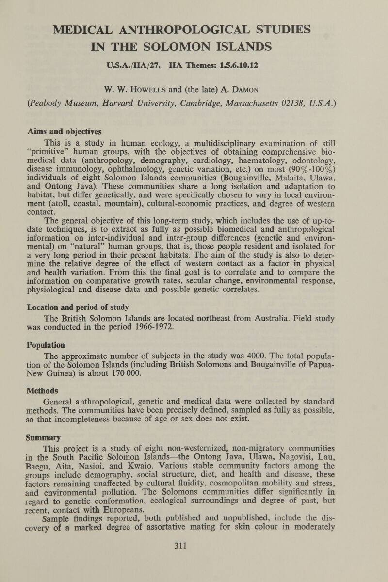 MEDICAL ANTHROPOLOGICAL STUDIES IN THE SOLOMON ISLANDS U.S.A./HA/27. HA Themes: 1.5.6.10.12 W. W, HowELLS and (the late) A. Damon {Peabody Museum, Harvard University, Cambridge, Massachusetts 02138, U.S.A.) Aims and objectives This is a study in human ecology, a multidisciplinary examination of still primitive human groups, with the objectives of obtaining comprehensive bio¬ medical data (anthropology, demography, cardiology, haematology, odontology, disease immunology, ophthalmology, genetic variation, etc.) on most (90%-100%) individuals of eight Solomon Islands communities (Bougainville, Malaita, Ulawa, and Ontong Java). These communities share a long isolation and adaptation to habitat, but differ genetically, and were specifically chosen to vary in local environ¬ ment (atoll, coastal, mountain), cultural-economic practices, and degree of western contact. The general objective of this long-term study, which includes the use of up-to- date techniques, is to extract as fully as possible biomedical and anthropological information on inter-individual and inter-group differences (genetic and environ¬ mental) on natural human groups, that is, those people resident and isolated for a very long period in their present habitats. The aim of the study is also to deter¬ mine the relative degree of the effect of western contact as a factor in physical and health variation. From this the final goal is to correlate and to compare the information on comparative growth rates, secular change, environmental response, physiological and disease data and possible genetic correlates. Location and period of study The British Solomon Islands are located northeast from Australia. Field study was conducted in the period 1966-1972. Population The approximate number of subjects in the study was 4000. The total popula¬ tion of the Solomon Islands (including British Solomons and Bougainville of Papua- New Guinea) is about 170 ООО. Methods General anthropological, genetic and medical data were collected by standard methods. The communities have been precisely defined, sampled as fully as possible, so that incompleteness because of age or sex does not exist. Summary This project is a study of eight non-westernized, non-migratory communities in the South Pacific Solomon Islands—the Ontong Java, Ulawa, Nagovisi, Lau, Baegu, Aita, Nasioi, and Kwaio. Various stable community factors among the groups include demography, social structure, diet, and health and disease, these factors remaining unaffected by cultural ñuidity, cosmopolitan mobility and stress, and environmental pollution. The Solomons communities differ significantly in regard to genetic conformation, ecological surroundings and degree of past, but recent, contact with Europeans. Sample findings reported, both published and unpublished, include the dis¬ covery of a marked degree of assortative mating for skin colour in moderately 311