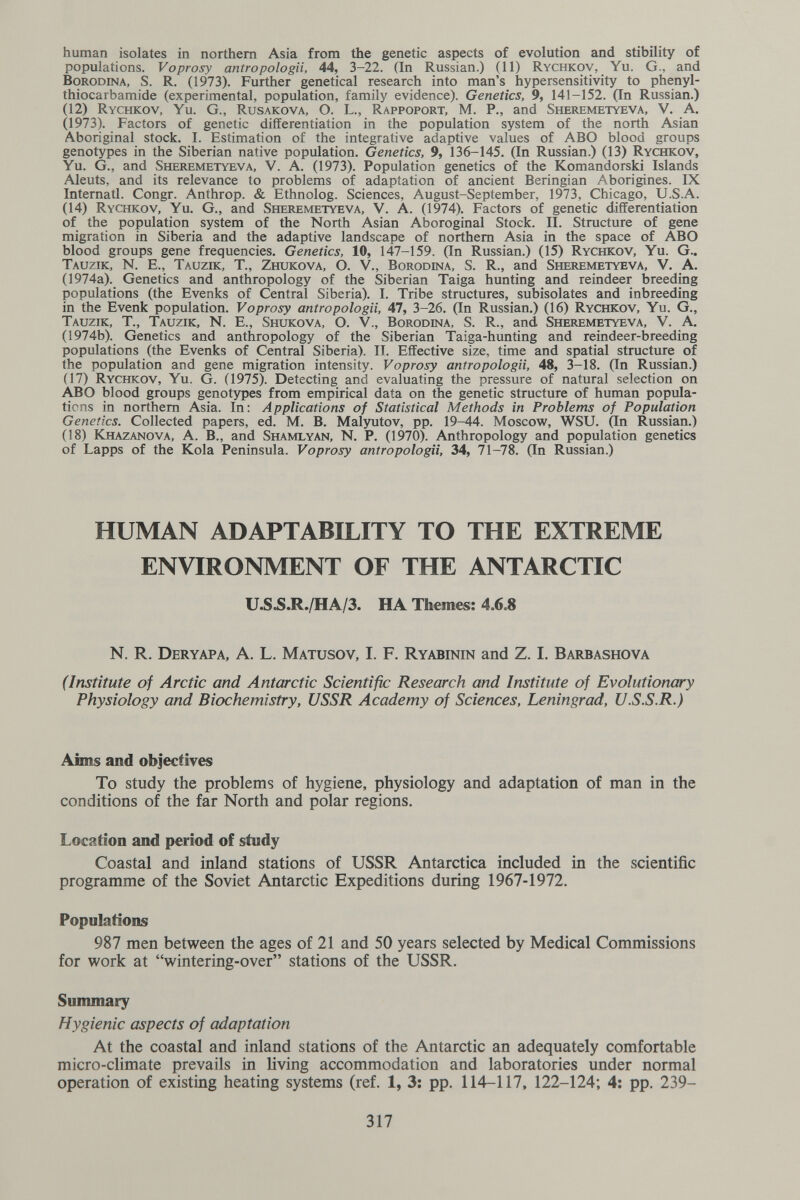 human isolates in northern Asia from the genetic aspects of evolution and stibility of populations. Voprosy antropologa, 44, 3-22. (In Russian.) (11) Rychkov, Yu. G., and Borodina, S. R. (1973). Further genetical research into man's hypersensitivity to phenyl- thiocarbamide (experimental, population, family evidence). Genetics, 9, 141-152. (In Russian.) (12) Rychkov, Yu. G., Rusakova, O. L., Rappoport, M. P., and Sheremetyeva, V. A. (1973). Factors of genetic differentiation in the population system of the north Asian Aboriginal stock. I. Estimation of the integrative adaptive values of ABO blood groups genotypes in the Siberian native population. Genetics, 9, 136-145. (In Russian.) (13) Rychkov, Yu. G., and Sheremetyeva, V. A. (1973). Population genetics of the Komandorski Islands Aleuts, and its relevance to problems of adaptation of ancient Beringian Aborigines. IX Internati. Congr. Anthrop. & Ethnolog. Sciences, August-September, 1973, Chicago, U.S.A. (14) Rychkov, Yu. G., and Sheremetyeva, V. A. (1974). Factors of genetic differentiation of the population system of the North Asian Aboroginal Stock. II. Structure of gene migration in Siberia and the adaptive landscape of northern Asia in the space of ABO blood groups gene frequencies. Genetics, 10, 147-159. (In Russian.) (15) Rychkov, Yu. G.. Tauzik, N. E., Tauzik, T., Zhukova, O. V., Borodina, S. R., and Sheremetyeva, V. A. (1974a). Genetics and anthropology of the Siberian Taiga hunting and reindeer breeding populations (the Evenks of Central Siberia). I. Tribe structures, subisolates and inbreeding in the Evenk population. Voprosy antropologa, 47, 3-26. (In Russian.) (16) Rychkov, Yu. G., Tauzik, T., Tauzik, N. E., Shukova, O. V., Borodina, S. R., and Sheremetyeva, V. A. (1974b). Genetics and anthropology of the Siberian Taiga-hunting and reindeer-breeding populations (the Evenks of Central Siberia). II. Effective size, time and spatial structure of the population and gene migration intensity. Voprosy antropologa, 48, 3-18. (In Russian.) (17) Rychkov, Yu. G. (1975). Detecting and evaluating the pressure of natural selection on i^O blood groups genotypes from empirical data on the genetic structure of human popula¬ tions in northern Asia. In: Applications of Statistical Methods in Problems of Population Genetics. Collected papers, ed. M. В. Malyutov, pp. 19-44. Moscow, WSU. (In Russian.) (18) Khazanova, a. в., and Shamlyan, N. P. (1970). Anthropology and population genetics of Lapps of the Kola Peninsula. Voprosy antropologa, 34, 71-78. (In Russian.) HUMAN ADAPTABILITY TO THE EXTREME ENVIRONMENT OF THE ANTARCTIC U.SJS.R./HA/3. HA Themes: 4.6.8 n. R, Deryapa, a. L. Matusov, I. f. Ryabinin and z. I. Barbashova (Institute of Arctic and Antarctic Scientific Research and Institute of Evolutioncay Physiology and Biochemistry, USSR Academy of Sciences, Leningrad, U.S.S.R.) Aims and objectives To study the problems of hygiene, physiology and adaptation of man in the conditions of the far North and polar regions. Location and period of study Coastal and inland stations of USSR Antarctica included in the scientific programme of the Soviet Antarctic Expeditions during 1967-1972. Populations 987 men between the ages of 21 and 50 years selected by Medical Commissions for work at wintering-over stations of the USSR. Summary Hygienic aspects of adaptation At the coastal and inland stations of the Antarctic an adequately comfortable micro-climate prevails in living accommodation and laboratories under normal operation of existing heating systems (ref. 1, 3: pp. 114-117, 122-124; 4; pp. 239- 317