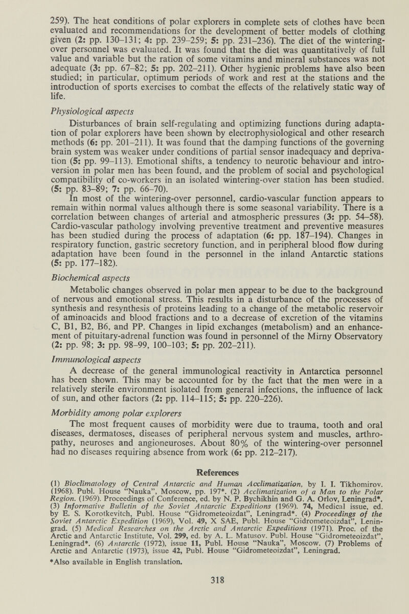 259). The heat conditions of polar explorers in complete sets of clothes have been evaluated and recommendations for the development of better models of clothing given (2: pp. 130-131; 4: pp. 239-259; 5; pp. 231-236). The diet of the wintering- over personnel was evaluated. It was found that the diet was quantitatively of full value and variable but the ration of some vitamins and mineral substances was not adequate (3; pp. 67-82; 5: pp. 202-211). Other hygienic problems have also been studied; in particular, optimum periods of work and rest at the stations and the introduction of sports exercises to combat the effects of the relatively static way of life. Physiological aspects Disturbances of brain self-regulating and optimizing functions during adapta¬ tion of polar explorers have been shown by electrophysiological and other research methods (6; pp. 201-211). It was found that the damping functions of the governing brain system was weaker under conditions of partial sensor inadequacy and depriva¬ tion (5: pp. 99-113). Emotional shifts, a tendency to neurotic behaviour and intro¬ version in polar men has been found, and the problem of social and psychological compatibility of co-workers in an isolated wintering-over station has been studied. (5; pp. 83-89; 7; pp. 66-70). In most of the wintering-over personnel, cardio-vascular function appears to remain within normal values although there is some seasonal variability. There is a correlation between changes of arterial and atmospheric pressures (3; pp. 54-58). Cardio-vascular pathology involving preventive treatment and preventive measures has been studied during the process of adaptation (6: pp. 187-194). Changes in respiratory function, gastric secretory function, and in peripheral blood flow during adaptation have been found in the personnel in the inland Antarctic stations (5: pp. 177-182). Biochemical aspects Metabolic changes observed in polar men appear to be due to the background of nervous and emotional stress. This results in a disturbance of the processes of synthesis and resynthesis of proteins leading to a change of the metabolic reservoir of aminoacids and blood fractions and to a decrease of excretion of the vitamins C, Bl, B2, B6, and PP. Changes in lipid exchanges (metabolism) and an enhance¬ ment of pituitary-adrenal function was found in personnel of the Mimy Observatory (2: pp. 98; 3: pp. 98-99, 100-103; 5: pp. 202-211). Immunological aspects A decrease of the general immunological reactivity in Antarctica personnel has been shown. This may be accounted for by the fact that the men were in a relatively sterile environment isolated from general infections, the influence of lack of sun, and other factors (2; pp. 114-115; 5: pp. 220-226). Morbidity among polar explorers The most frequent causes of morbidity were due to trauma, tooth and oral diseases, dermatoses, diseases of peripheral nervous system and muscles, arthro¬ pathy, neuroses and angioneuroses. About 80% of the wintering-over personnel had no diseases requiring absence from work (6: pp. 212-217). References (1) Bioclimatology of Central Antarctic and Human Acclimatization, by I. I. Tikhomirov. Ù968). Pubi. House Nauka, Moscow, pp. 197*. (2) Acclimatization of a Man to the Polar Region. (1969). Proceedings of Conference, ed. by N. P. Bychikhin and G. A. Orlov, Leningrad*. (3) Informative Bulletin of the Soviet Antarctic Expeditions (1969). 74, Medical issue, ed. by E. S. Korotkevitch, Pubi. House Gidrometeoizdat, Leningrad*. (4) Proceedings of the Soviet Antarctic Expedition (1969), Vol. 49, X SAE, Pubi. House Gidrometeoizdat, Lenin¬ grad. (5) Medical Researches on the Arctic and Antarctic Expeditions (1971). Proc. of the Arctic and Antarctic Institute, Vol. 299, ed. by A. L. Matusov. Pubi. House Gidrometeoizdat, Leningrad*. (6) Antarctic (1972), issue 11, Pubi. House Nauka, Moscow. (7) Problems of Arctic and Antarctic (1973), issue 42, Pubi. House Gidrometeoizdat, Leningrad. *Also available in English translation. 318