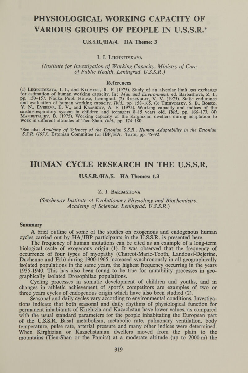 PHYSIOLOGICAL WORKING CAPACITY OF VARIOUS GROUPS OF PEOPLE IN U.S.S.R. U.S.S.R./HA/4. HA Theme: 3 I. I. Likhnitskaya (Institute for Investigation of Working Capacity, Ministry of Care of Public Health, Leningrad, U.S.S.R.) References (1) Likhnitskaya, I. I., and Kxement, R. F. (1975). Study of an alveolar limit gas exchange for estimation of human working capacity. In: Man and Environment, ed. Barbashova, Z. I., pp. 150-157. Nauka Pubi. House, Leningrad. (2) Rozenblat, V. V. (1975). Static endurance and evaluation of human working capacity. Ibid., pp. 158-165. (3) Tikhvinsky, S. В., Вовко, Y. N., Evseeva, e. v., and Krasikov, A. F. (1975). Working capacity and indices of the cardio-respiratory system in children and teenagers 8-15 years old. Ibid., pp. 166-173. (4) Mambetaliev, B. (1975). Working capacity of the Kirghizian dwellers during adaptation to work in different altitudes of Tien-Shan. Ibid., pp. 174-18^0. *See also Academy of Sciences of the Estonian S.S.R., Human Adaptability in the Estonian S.S.R. {1973). Estonian Committee for IBP/НА; Tartu, pp. 45-92. HUMAN CYCLE RESEARCH IN THE U.S.S.R. U.S.S.R./HA/5. HA Themes: 1.3 Z. I. Barbashova (Setchenov Institute of Evolutionary Physiology and Biochemistry, Academy of Sciences, Leningrad, U.S.S.R.) Summary A brief outline of some of the studies on exogenous and endogenous human cycles carried out by HA/IBP participants in the U.S.S.R. is presented here. The frequency of human mutations can be cited as an example of a long-term biological cycle of exogenous origin (1). It was observed that the frequency of occurrence of four types of myopathy (Charcot-Marie-Tooth, Landousi-Dejerine, Duchenne and Erb) during 1900-1965 increased synchronously in aU geographically isolated populations in the same years, the highest frequency occurring in the years 1935-1940. This has also been found to be true for mutability processes in geo¬ graphically isolated Drosophilae populations. Cycling processes in somatic development of children and youths, and in changes in athletic achievement of sport's competitors are examples of two or three years cycles of endogenous origin which have also been studied (2), Seasonal and daily cycles vary according to environmental conditions. Investiga¬ tions indicate that both seasonal and daily rhythms of physiological function for permanent inhabitants of Kirghizia and Kazachstan have lower values, as compared with the usual standard parameters for the people inhabitating the European part of the U.S.S.R. Basal metabolism, metabolic rate, pulmonary ventilation, body temperature, pulse rate, arterial pressure and many other indices were determined. When Kirghizian or Kazachstanian dwellers moved from the plain to the mountains (Tien-Shan or the Pamirs) at a moderate altitude (up to 2000 m) the 319