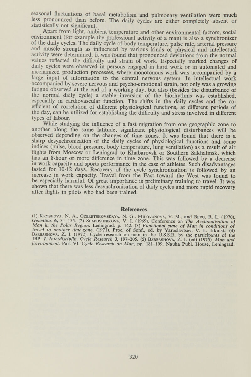 seasonal fluctuations of basal metabolism and pulmonary ventilation were much less pronounced than before. The daily cycles are either completely absent or statistically not significant. Apart from light, ambient temperature and other environmental factors, social environment (for example the professional activity of a man) is also a synchronizer of the daily cycles. The daily cycle of body temperature, pulse rate, arterial pressure and muscle strength as influenced by various kinds of physical and intellectual activity were determined. It was found that pronounced deviations from the normal values reflected the difliculty and strain of work. Especially marked changes of daily cycles were observed in persons engaged in hard work or in automated and mechanized production processes, where monotonous work was accompanied by a large input of information to the central nervous system. In intellectual work accompanied by severe nervous and psycho-emotional strain, not only was a growing fatigue observed at the end of a working day, but also (besides the disturbance of the normal daily cycle) a stable inversion of the biorhythms was established, especially in cardiovascular function. The shifts in the daily cycles and the co¬ efficient of correlation of different physiological functions, at different periods of the day, can be utilized for establishing the difficulty and stress involved in different types of labour. While studying the influence of a fast migration from one geographic zone to another along the same latitude, significant physiological disturbances will be observed depending on the changes of time zones. It was found that there is a sharp desynchronization of the daily cycles of physiological functions and some indices (pulse, blood pressure, body temperature, lung ventilation) as a result of air flights from Moscow or Leningrad to IGiabarovsk or Southern Sakhahnsk, which has an 8-hour or more difference in time zone. This was followed by a decrease in work capacity and sports performance in the case of athletes. Such disadvantages lasted for 10-12 days. Recovery of the cycle synchronization is followed by an increase in work capacity. Travel from the East toward the West was found to be especially harmful. Of great importance is preliminary training to travel. It was shown that there was less desynchronisation of daily cycles and more rapid recovery after flights in pilots who had been trained. References (1) Kryshova, N. A., OzERETSKOvsKAYA, N. g., milovANOVA, V. M., and Berg, R. L. (1970). Genetika, 6, 3: 135. (2) Shaposhnikova, V. I. (1969). Conference on The Acclimatisation of Man in the Polar Region. Leningrad, p. 142. (3) Functional state of Man in conditions of travel to another time-zone. (1971). Proc. of Sonf., ed. by Yaroslavtsev, V. L. Irkutsk. (4) Barbashova, Z. I. (1972). Cycle research on man in the U.S.S.R. by the participants of the IBP. J. Interdisciplin. Cycle Research 3, 197-205. (5) Barbashova, Z. I. (ed) (197^. Man and Environment, Part VI. Cycle Research on Man, pp. 181-199. Nauka Pubi. House, Leningrad. 320
