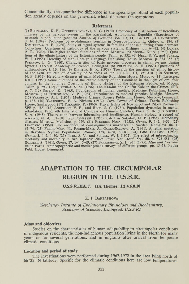 Concomitantly, the quantitative difference in the specific genofund of each popula¬ tion greatly depends on the gene-drift, which disperses the symptoms. References (1) Begzhanov, K. в., Ozeretskovskaya, N. G. (1970). Frequency of distribution of hereditary illnesses of the nervous system in the Karakalpak Autonomous Republic (Experience of research in population genetics). Journal of Genetics, Vol. VI, 11, 134-139. (2) Davidenkov, S. N. (1947). Problems of evolutionary genetics in Neuropathology. L. Giduv. p. 184. (3) Dimitrieva, a. F. (1966). Study of signal systems in families of those suffering from neuroses. Collection : Questions of pathology of the nervous systems. Kishinev, pp. 64-72. (4) Luriya, A. R. (1962). The higher cortical functions of man. Moscow. (5) Moora, Kh.A. (1956). Ques¬ tions of the ethnic history of the Estonian people. Tallin, p. 332. (6) Neel, S. V., and Schell, W. J. (1958). Heredity of man. Foreign Language Publishing House, Moscow, p. 354-355. (7) Pyervov, L. G. (1960). Characteristics of basic nervous processes in signal systems during hysteria. U.S.S.R. Academy of Sciences, Leningrad. (8) Pulyanos, A. H. (1963). Questions of anthropology, I, 13, 116. (9) Rikhter, E. K. (1959). Towards the question of ethnic history of the Setu. Bulletin of Academy of Sciences of the U.S.S.R., Ill, 396-410. (10) Sokolov, N. P. (1965). Hereditary diseases of man. Medicine Publishing House, Moscow. (11) Tammers, Kjh.T. (1956). Some questions of the ethnic history of the Estonians in the light of oral folk culture. In the volume: Questions of Ethnic History of the Estonian People, ed. Moora. Tallin, p. 293. (12) Shapshal, S. M. (1896). The Karaim and Chufut-Kale in the Crimea. SPB, p. 7. (13) Shtern, K. (1965). Foundations of human genetics. Medicine Publishing House, Moscow. (14) Ephroimson, V. P. (1964). Introduction to medical genetics. Medgiz, Moscow. (15) Yakobson, a. L. (1964). Medieval Crimea. Science F4iblishing House, Moscow/Leningrad, p. 185. (16) Yakusheva, E. a. Nizhura (1972). Cave Towns of Crimea. Tavria Publishing House, Simferopol. (17) Yakushin, P. (1860). Travel letters of Novgorod and Pskov Provinces. SPB p. 185. (18) Anderson, V. E., and Reed, S. C. (1971). Population dynamics in mental retardation. Proc. 4th International Congress on Human Genetics, Paris, p. 16. (19) Asdell, S. A. (1948). The relation between inbreeding and intelligence. Human biology, a record of research, 20, 4, 171-181. (20) Dempster (1955). Cited in Sokolov, N. P. (1965). Hereditary diseases. Moscow. Medicine, p. 279. (21) Federici, Nora. (1952). Genus, 9, 1-2, 1-33. (22) Fraccaro. (1958). The incidence of consanguineous marriages in Sweden. Hereditas, 44, 1, 65-74. (23) Freire-Maia, N., Freire-Mau, A., Quela-Saldano, A. (1961). A lethal mutation in Brazilian Nyman Populations. Nature, 189, 4758, 80-81. (24) Gini Corrado. (1936). Genus, 2, 1-2, 1-30. (25) Neel, S. V., and Sohell, W. J. (1962). The effect of inbreeding on mortality and morbidity in two Japanese cities. Proc. Nat. Acad. Sci., 48, 4, 573-581. (26) Saggese, S. (1961). Genus, 17, 1-4, 7-69. (27) Barbashova, Z. I. (ed.) (1975). Man and Environ¬ ment, Part I. Anthropogenetic and medicogenetic surveys of different groups, pp. 15-58. Nauka Pubi. House, Leningrad. ADAPTATION TO THE CIRCUMPOLAR REGION IN THE U.S.S.R. U.S.S.R./HA/7. HA Themes: 1.2.4.6.8.10 Z. I. Barbashova {Setchenov Institute of Evolutionary Physiology and Biochemistry, Academy of Sciences, Leningrad, U.S.S.R.) Aims and objectives Studies on the characteristics of human adaptability to circumpolar conditions in indigenous residents, the non-indigenous population living in the North for many years or for several generations, and in migrants after arrival from temperate climatic conditions. Location and period of study The investigations were performed during 1967-1972 in the area lying north of 66°33' N latitude. Specific for the chmatic conditions here are low temperatures. 322