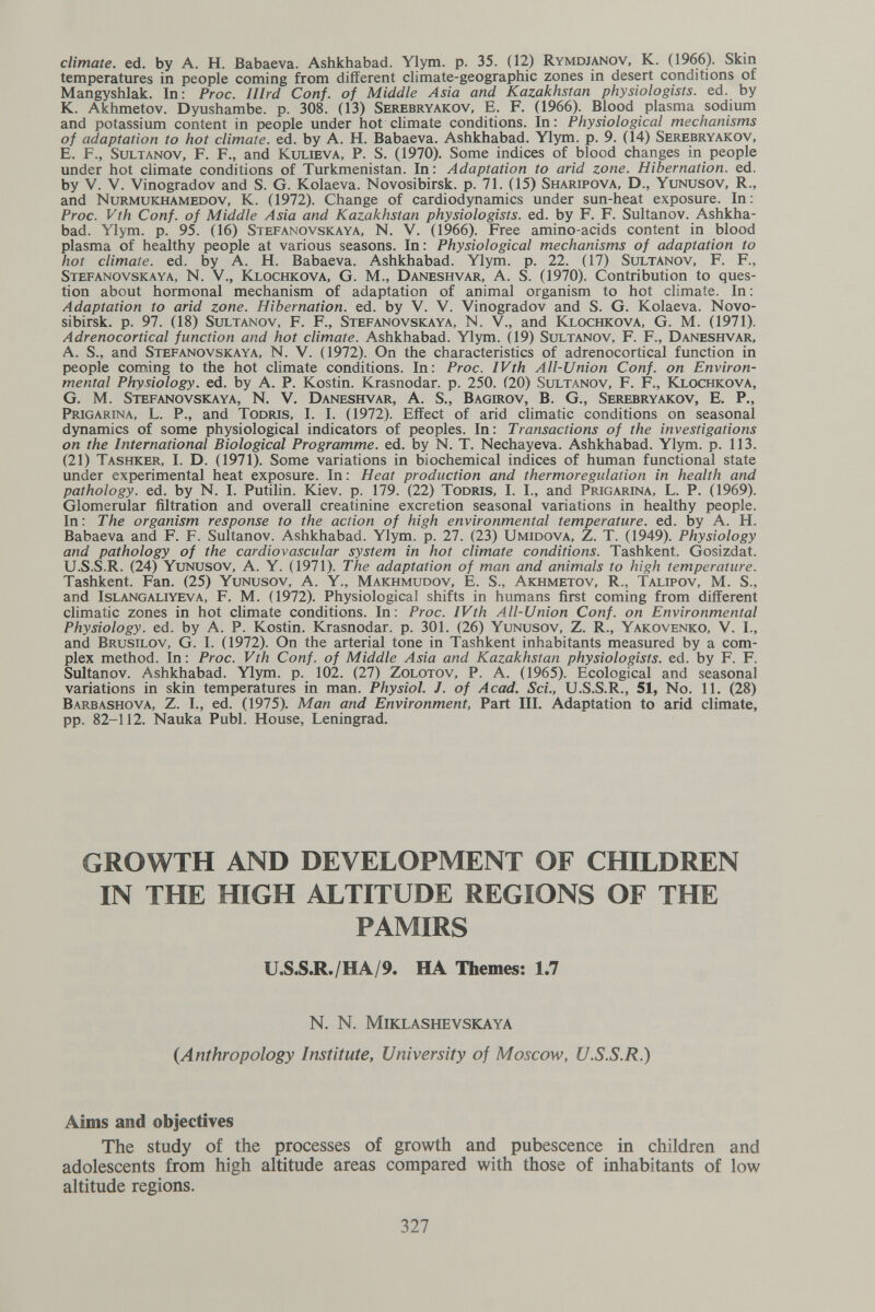 climate, ed. by A. H. Babaeva. Ashkhabad. Ylym. p. 35. (12) Rymdj^ov, K. (1966). Skin temperatures in people coming from different climate-geographic zones in desert conditions of Mangyshlak. In: Proc. lllrd Conf. of Middle Asia and Kazakhstan physiologists, ed. by K. Akhmetov. Dyushambe. p. 308. (13) Serebryakov, je. F. (1966). Blood plasma sodium and potassium content in people under hot climate conditions. In: Physiological mechanisms of adaptation to hot climate, ed. by A. H. Babaeva. Ashkhabad. Ylym. p. 9. (14) Serebryakov, E. F., SuLTANOV, F. F., and Kulieva, P. S. (1970). Some indices of blood changes in people under hot climate conditions of Turkmenistan. In : Adaptation to arid zone. Hibernation, ed. by V. V. Vinogradov and S. G. Kolaeva. Novosibirsk, p. 71. (15) Sharipova, D., Yunusov, R., and Nurmukhamedov, K. (1972). Change of cardiodynamics under sun-heat exposure. In; Proc. Vth Conf. of Middle Asia and Kazakhstan physiologists, ed. by F. F. Sultanov. Ashkha¬ bad. Ylym. p. 95. (16) Stefanovskaya, N. V. (1966). Free amino-acids content in blood plasma of healthy people at various seasons. In: Physiological mechanisms of adaptation to hot climate, ed. by A. H. Babaeva. Ashkhabad. Ylym. p. 22. (17) Sultanov, F. F., Stefanovskaya, N. V., Klochkova, G. M., Daneshvar, A. S. (1970). Contribution to ques¬ tion about hormonal mechanism of adaptation of animal organism to hot climate. In : Adaptation to arid zone. Hibernation, ed. by V. V. Vinogradov and S. G. Kolaeva. Novo¬ sibirsk. p. 97. (18) Sultanov, F. F., Stefanovskaya, N. V., and Klochkova, G. M. (1971). Adrenocortical function and hot climate. Ashkhabad. Ylym. (19) Sultanov, F. F., Daneshvar, A. S., and Stefanovskaya, N. V. (1972). On the characteristics of adrenocortical function in people coming to the hot climate conditions. In: Proc. IVth All-Union Conf. on Environ¬ mental Physiology, ed. by A. P. Kostin. Krasnodar, p. 250. (20) Sultanov, F. F., Klochkova, G. M. Stefanovskaya, N. V. Daneshvar, A. S., В agiro v, В. G., Serebryakov, E. P., Prigarina, L. p., and Todris, I. I. (1972). Effect of arid climatic conditions on seasonal dynamics of some physiological indicators of peoples. In: Transactions of the investigations on the International Biological Programme, ed. by N. T. Nechayeva. Ashkhabad. Ylym. p. 113. (21) Tashker, I. D. (1971). Some variations in biochemical indices of human functional state under experimental heat exposure. In : Heat production and thermoregulation in health and pathology, ed. by N. I. Putilin. Kiev. p. 179. (22) Todris, I. I., and Prigarina, L. P. (1969). Glomerular filtration and overall creatinine excretion seasonal variations in healthy people. In: The organism response to the action of high environmental temperature, ed. by A. H. Babaeva and F. F. Sultanov. Ashkhabad. Ylym. p. 27. (23) Umidova, Z. T. (1949). Physiology and pathology of the cardiovascular system in hot climate conditions. Tashkent. Gosizdat. U.S.S.R. (24) Yunusov, A. Y. (1971). The adaptation of man and animals to high temperature. Tashkent. Fan. (25) Yunusov, A. Y., Makhmudov, E. S., Akhmetov, R., Talipov, M. S., and Islangaliyeva, F. M. (1972). Physiological shifts in humans first coming from different climatic zones in hot climate conditions. In: Proc. IVth All-Union Conf. on Environmental Physiology, ed. by A. P. Kostin. Krasnodar, p. 301. (26) Yunusov, Z. R., Yakovenko, V. I., and Brusilov, G. I. (1972). On the arterial tone in Tashkent inhabitants measured by a com¬ plex method. In : Proc. Vth Conf. of Middle Asia and Kazakhstan physiologists, ed. by F. F. Sultanov. Ashkhabad. Ylym. p. 102. (27) Zolotov, P. A. (1965). Ecological and seasonal variations in skin temperatures in man. Physiol. J. of Acad. Sci., U.S.S.R., 51, No. 11. (28) Barbashova, Z. I., ed. (1975). Man and Environment, Part III. Adaptation to arid climate, pp. 82-112. Nauka Pubi. House, Leningrad. GROWTH AND DEVELOPMENT OF CHILDREN IN THE HIGH ALTITUDE REGIONS OF THE PAMIRS U.S.S.R./HA/9. HA Themes; 1.7 n. n. miklashevskaya {Anthropology Institute, University of Moscow, U.S.S.R.) Aims and objectives The study of the processes of growth and pubescence in children and adolescents from high altitude areas compared with those of inhabitants of low altitude regions. 327