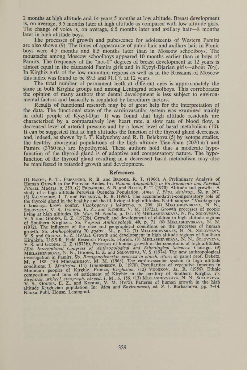 2 months at high altitude and 14 years 5 months at low altitude. Breast development is, on average, 3.5 months later at high altitude as compared with low altitude girls. The change of voice is, on average, 6.5 months later and axillary hair—8 months later in high altitude boys. The processes of growth and pubescence for adolescents of Western Pamirs are also shown (9). The times of appearance of pubic hair and axillary hair in Pamir boys were 4.5 months and 8.5 months later than in Moscow schoolboys. The moustache among Moscow schoolboys appeared 10 months earlier than in boys of Pamirs. The frequency of the not-0 degrees of breast development at 12 years is almost equal in the caucasoid Pamirs girls and in Kyzyl-Djarian girls—about 70%. In Kirghiz girls of the low mountain regions as well as in the Russians of Moscow this index was found to be 89.5 and 91.1% at 12 years. The total number of permanent teeth at different ages is approximately the same in both Kirghiz groups and among Leningrad schoolboys. This corroborates the opinion of many authors that dental development is less subject to environ¬ mental factors and basically is regulated by hereditary factors. Results of functional research may be of great help for the interpretation of the data. The functional state of the cardiovascular system was examined mainly in adult people of Kyzyl-Djar. It was found that high altitude residents are characterised by a comparatively low heart rate, a slow rate of blood flow, a decreased level of arterial pressure and by a lower level of basal metabolism (10). It can be suggested that at high altitudes the function of the thyroid gland decreases, and, indeed, as shown by I. T. Kalyuzhny and R. B. Belekova (5) by isotope studies, the healthy aboriginal populations of the high altitude Tien-Shan (2020 m.) and Pamirs (3760 m.) are hypothyroid. These authors hold that a moderate hypo- function of the thyroid gland is of adaptive and compensatory nature. The hypo- function of the thyroid gland resulting in a decreased basal metabolism may also be manifested in retarded growth and development. References (1) Baker, P. T., Frisancho, R. B. and Brooke, R. T. (1966). A Preliminary Analysis of Human Growth in the Peruvian Andes. In : Human Adaptability to Environments and Physical Fitness, Madras, p. 259. (2) Frisancho, A. В. and Baker, P. T. (1970). Altitude and growth: A study of a high altitude Peruvian Quencha Population. Amer. J. Phys. Anthrop., 32, p. 267. (3) Kalyuzhny, I. T. and Belekova, R. B. (1968). The accommodative-compensatory role of the thyroid gland in the healthy and the ill, living at high altitudes. Nat-li simpoz. Visokogorye i krasnaya krov'i konfer. Visokogorye i lekarstvo, p. 206. (4) Miklashevskaya, N. N., solovyeva, V. S., Godina, E. Z., and Kondik, V. M. (1972a). Growth processes of people living at high altitudes. Sb, Man, M. Nauka, p. 181. (5) Miklashevskaya, N. N., Solovyeva, V. S. and Godina, E. Z. (1972b). Growth and development of children in high altitude regions of Southern Kirghizia. Sb, Voprosi Anthropologii, 40, p. 71. (6) Miklashevskaya, N. N. (1972). The influence of the race and geographical conditions on the processes of human growth. Sb. Anthopologiya 70 godov., M., p. 72. (7) Miklashevskaya, N. N., Solovyeva, V S and Godina, E. Z. (1973a). Growth and development in high altitude regions of Southern Kirghizia, U.S.S.R. Field Research Projects, Florida. (8) Miklashevskaya, N. N., Solovyeva, V. S. and Godina, E. Z. (1973b), Processes of human growth in the conditions of high altitudes. IXth International Congress of Anthropological and Ethnological Sciences, Chicago. (9) Miklashevskaya, N. N., Godina, E. Z. and Solovyeva, V. S. (1974). The new anthropological investigation in Pamirs. Sb. Rasogeneticheskie processi in etnich. istorii in pamjt prof. Debetz. M p 188 (10) Mirrakhimov, M. M. (1968). The cardiovascular system in high altitude conditions. L. Meditzina. (11) Turusnekov, B. (1970). Peculiarities of vegetative function in Mountain peoples of Kirghiz. Frunze, Kirghistan. (12) Vinnikov, Ja. R. (1956). Ethnic composition and time of settlement of Kirghiz in the territory of Southern Kirghiz. Tr. kirghizsk arkheol.-etnograph. eksped, I, M., 6. 156. (13) Miklashevskaya, N. N., Solovyeva, V. S., Godina, E. Z., and Kondik, V. M. (1975). Patterns of human growth m the high altitude Kirghizian population. In: Man and Environment, ed, Z. I. Barbashova, pp. 7-14. Nauka Pubi. House, Leningrad. 329