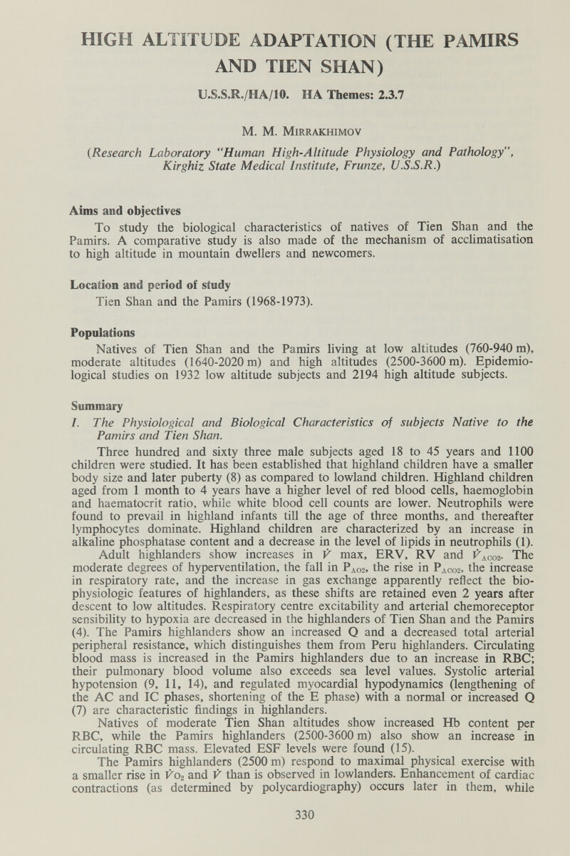 HIGH ALTITUDE ADAPTATION (THE PAMIRS AND TIEN SHAN) U.S.S.R./HA/10. HA Themes: 2.3.7 M. M. Mirrakhimov {Research Laboratory Human High-Altitude Physiology and Pathology, Kirghiz State Medical Institute, Frunze, U.S.S.R.) Aims and objectives To study the biological characteristics of natives of Tien Shan and the Pamirs. A comparative study is also made of the mechanism of acclimatisation to high altitude in mountain dwellers and newcomers. Location and period of study Tien Shan and the Pamirs (1968-1973). Populations Natives of Tien Shan and the Pamirs living at low altitudes (760-940 m), moderate altitudes (1640-2020 m) and high altitudes (2500-3600 m). Epidemio¬ logical studies on 1932 low altitude subjects and 2194 high altitude subjects. Summary I. The Physiological and Biological Characteristics of subjects Native to the Pamirs and Tien Shan. Three hundred and sixty three male subjects aged 18 to 45 years and 1100 children were studied. It has been established that highland children have a smaller body size and later puberty (8) as compared to lowland children. Highland children aged from 1 month to 4 years have a higher level of red blood cells, haemoglobin and haematocrit ratio, while white blood cell counts are lower. Neutrophils were found to prevail in highland infants till the age of three months, and thereafter lymphocytes dominate. Highland children are characterized by an increase in alkaline phosphatase content and a decrease in the level of lipids in neutrophils (1). Adult highlanders show increases in V max, ERV, RV and V^coz- The moderate degrees of hyperventilation, the fall in Рлог, the rise in Paco2, the increase in respiratory rate, and the increase in gas exchange apparently reflect the bio- physiologic features of highlanders, as these shifts are retained even 2 years after descent to low altitudes. Respiratory centre excitability and arterial chemoreceptor sensibility to hypoxia are decreased in the highlanders of Tien Shan and the Pamirs (4). The Pamirs highlanders show an increased Q and a decreased total arterial peripheral resistance, which distinguishes them from Peru highlanders. Circulating blood mass is increased in the Pamirs highlanders due to an increase in RBC; their pulmonary blood volume also exceeds sea level values. Systolic arterial hypotension (9, 11, 14), and regulated myocardial hypodynamics (lengthening of the AC and 1С phases, shortening of the E phase) with a normal or increased Q (7) are characteristic findings in highlanders. Natives of moderate Tien Shan altitudes show increased Hb content per RBC, while the Pamirs highlanders (2500-3600 m) also show an increase in circulating RBC mass. Elevated ESF levels were found (15). The Pamirs highlanders (2500 m) respond to maximal physical exercise with a smaller rise in V02 and V than is observed in lowlanders. Enhancement of cardiac contractions (as determined by polycardiography) occurs later in them, while 330