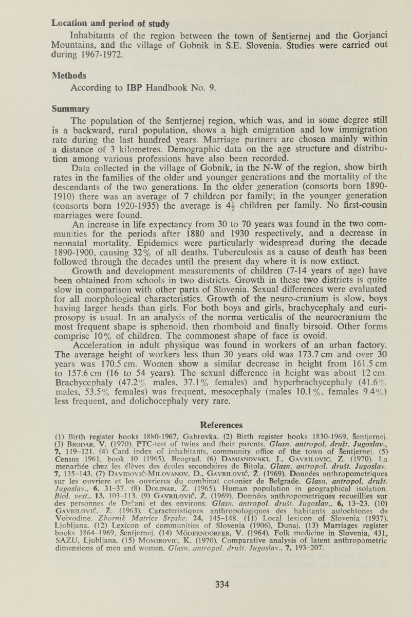 Location and period of study Inhabitants of the region between the town of Sentjemej and the Gorjanci Mountains, and the village of Gobnik in S.E. Slovenia. Studies were carried out during 1967-1972. Methods According to IBP Handbook No. 9. Summary The population of the Sentjemej region, which was, and in some degree still is a backward, rural population, shows a high emigration and low immigration rate during the last hundred years. Marriage partners are chosen mainly within a distance of 3 kilometres. Demographic data on the age structure and distribu¬ tion among various professions have also been recorded. Data collected in the village of Gobnik, in the N-W of the region, show birth rates in the families of the older and younger generations and the mortality of the descendants of the two generations. In the older generation (consorts born 1890- 1910) there was an average of 7 children per family; in the younger generation (consorts born 1920-1935) the average is 4^ children per family. No first-cousin marriages were found. An increase in life expectancy from 30 to 70 years was found in the two com¬ munities for the periods after 1880 and 1930 respectively, and a decrease in neonatal mortality. Epidemics were particularly widespread during the decade 1890-1900, causing 32% of all deaths. Tuberculosis as a cause of death has been followed through the decades until the present day where it is now extinct. Growth and development measurements of children (7-14 years of age) have been obtained from schools in two districts. Growth in these two districts is quite slow in comparison with other parts of Slovenia. Sexual differences were evaluated for all morphological characteristics. Growth of the neuro-cranium is slow, boys having larger heads than girls. For both boys and girls, brachycephaly and euri- prosopy is usual. In an analysis of the norma verticalis of the neurocranium the most frequent shape is sphenoid, then rhomboid and finally birsoid. Other forms comprise 10% of children. The commonest shape of face is ovoid. Acceleration in adult physique was found in workers of an urban factory. The average height of workers less than 30 years old was 173.7 cm and over 30 years was 170.5 cm. Women show a similar decrease in height from 161.5 cm to 157.6 cm (16 to 54 years). The sexual difference in height was about 12 cm. Brachycephaly (47.2% males, 37.1% females) and hyperbrachycephaly (41.6% males, 5^5% females) was frequent, mesocephaly (males 10.1%, females 9.4%) less frequent, and dolichocephaly very rare. References (1) Birth register books 1880-1967, Gabrovka. (2) Birth register books 1830-1969, Sentjemej. (3) Brodar, V. (1970). PTC-test of twins and their parents. Glasn. antro pol. drust. Jugoslav., 7, 119-121. (4) Card index of inhabitants, community office of the town of Sentjemej. (5) Census 1961, book 10 (1965), Beograd. (6) Damjanovski, J., Gavrilovic, Z. (1970). La menarhée chez Ies élèves des écoles secondaires de Bitola. Glasn. antropol. drust. Jugoslav. 7, 135-143. (7) Davidovió-Milovanov, D., Gavrilovió, 2. (1969). Données anthropométriques sur les ouvrière et les ouvrières du combinat cotonier de Belgrade. Glasn. antropol. drust. Jugoslav., 6, 31-37. (8) Dolinar, Z. (1965). Human population in geographical isolation. Biol. vest., 13, 103-113. (9) gavrilovié, 2. (1969). Données anthropométriques recueillies sur des personnes de Decani et des environs. Glasn. antropol. drust. Jugoslav., 6, 13-23. (10) GAVRiLOvié, 2. (1963). Caractéristiques anthropologiques des habitants autochtones de Voivodine. Zbornik Matrice Srpske, 24, 145-148. (11) Local lexicon of Slovenia (1937), Ljubljana. (12) Lexicon of communities of Slovenia (1906), Dunaj. (13) Marriages register books 1864-1969, Sentjemej. (14) Möderndorfer, V. (1964). Folk medicine in Slovenia, 431, SAZU, Ljubljana. (15) Momirovic, K. (1970). Comparative analysis of latent anthropometric dimensions of men and women. Glasn. antropol. drust. Jugoslav., 7, 193-207. 334