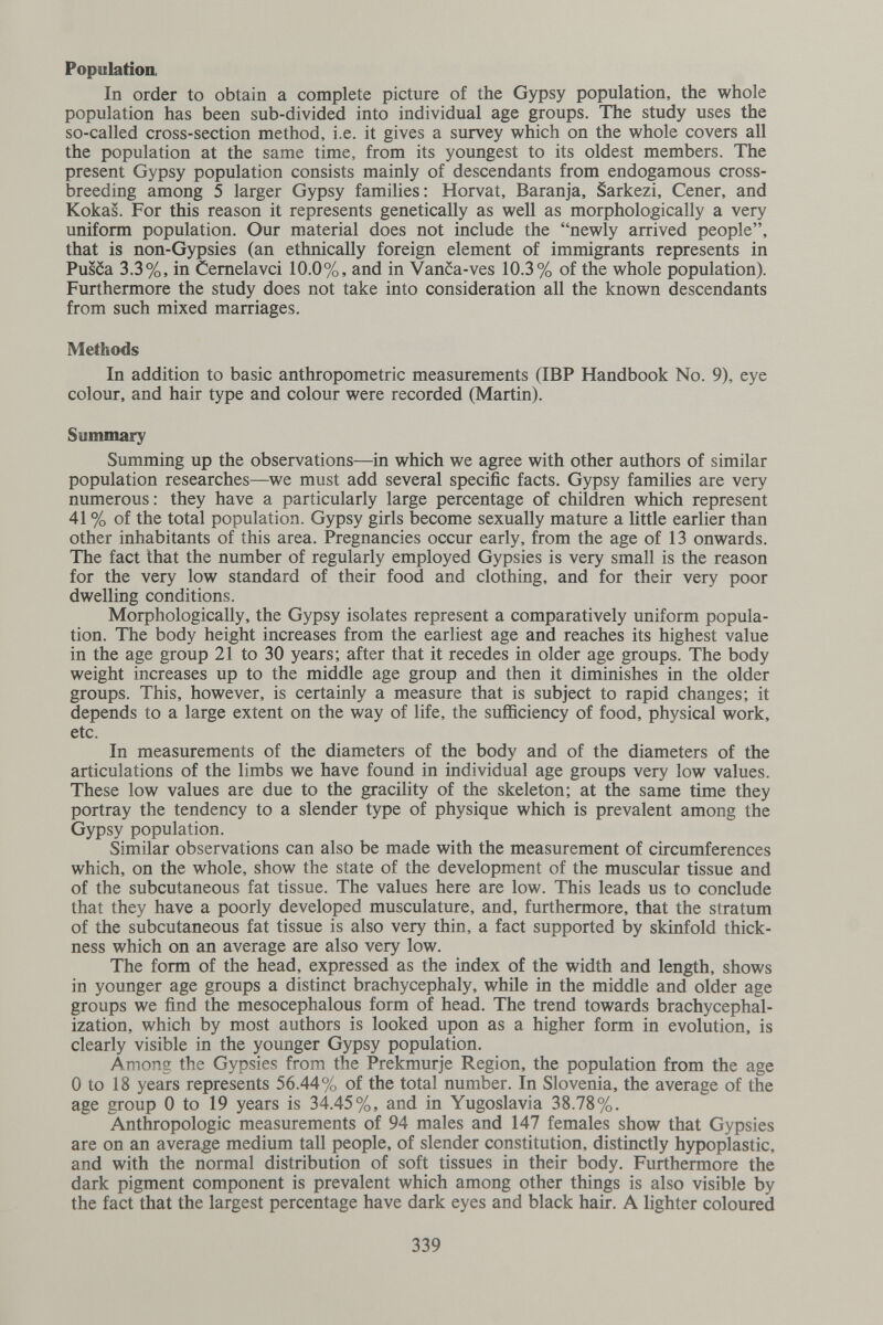 Population In order to obtain a complete picture of the Gypsy population, the whole population has been sub-divided into individual age groups. The study uses the so-called cross-section method, i.e. it gives a survey which on the whole covers all the population at the same time, from its youngest to its oldest members. The present Gypsy population consists mainly of descendants from endogamous cross¬ breeding among 5 larger Gypsy families: Horvat, Baranja, Sarkezi, Cener, and Kokas. For this reason it represents genetically as well as morphologically a very uniform population. Our material does not include the newly arrived people, that is non-Gypsies (an ethnically foreign element of immigrants represents in Pusca 3.3%, in Cemelavci 10.0%, and in Vanca-ves 10.3% of the whole population). Furthermore the study does not take into consideration all the known descendants from such mixed marriages. Methods In addition to basic anthropometric measurements (IBP Handbook No. 9), eye colour, and hair type and colour were recorded (Martin). Summary Summing up the observations—in which we agree with other authors of similar population researches—^we must add several specific facts. Gypsy families are very numerous: they have a particularly large percentage of children which represent 41 % of the total population. Gypsy girls become sexually mature a little earlier than other inhabitants of this area. Pregnancies occur early, from the age of 13 onwards. The fact that the number of regularly employed Gypsies is very small is the reason for the very low standard of their food and clothing, and for their very poor dwelling conditions. Morphologically, the Gypsy isolates represent a comparatively uniform popula¬ tion. The body height increases from the earliest age and reaches its highest value in the age group 21 to 30 years; after that it recedes in older age groups. The body weight increases up to the middle age group and then it diminishes in the older groups. This, however, is certainly a measure that is subject to rapid changes; it depends to a large extent on the way of life, the sufficiency of food, physical work, etc. In measurements of the diameters of the body and of the diameters of the articulations of the limbs we have found in individual age groups very low values. These low values are due to the gracility of the skeleton; at the same time they portray the tendency to a slender type of physique which is prevalent among the Gypsy population. Similar observations can also be made with the measurement of circumferences which, on the whole, show the state of the development of the muscular tissue and of the subcutaneous fat tissue. The values here are low. This leads us to conclude that they have a poorly developed musculature, and, furthermore, that the stratum of the subcutaneous fat tissue is also very thin, a fact supported by skinfold thick¬ ness which on an average are also very low. The form of the head, expressed as the index of the width and length, shows in younger age groups a distinct brachycephaly, while in the middle and older age groups we find the mesocephalous form of head. The trend towards brachycephal- ization, which by most authors is looked upon as a higher form in evolution, is clearly visible in the younger Gypsy population. Among the Gypsies from the Prekmurje Region, the population from the age 0 to 18 years represents 56.44% of the total number. In Slovenia, the average of the age group 0 to 19 years is 34.45%, and in Yugoslavia 38.78%. Anthropologic measurements of 94 males and 147 females show that Gypsies are on an average medium tall people, of slender constitution, distinctly hypoplastic, and with the normal distribution of soft tissues in their body. Furthermore the dark pigment component is prevalent which among other things is also visible by the fact that the largest percentage have dark eyes and black hair. A lighter coloured 339