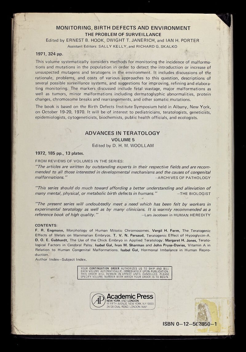 MONITORING, BIRTH DEFECTS AND ENVIRONMENT THE PROBLEM OF SURVEILLANCE Edited by ERNEST B. HOOK, DWIGHT T. JANERICH, and IAN H. PORTER Assistant Editors: SALLY KELLY, and RICHARD G. SKALKO 1971,324 pp. - * This volume systematically considers methods for monitoring the incidence of malforma¬ tions and mutations in the population, in order to detect the- introduction or increase of unsuspected mutagens and teratogens in the environment. It includes discussions of the rationale, problems, and costs of various approaches to this question, descriptions of several possible surveillance systems, and suggestions for improving, refining and elabora¬ ting monitoring. The markers discussed include fetal wastage, major malformations as well as tumors, minor malformations including dermatoglyphic abnormalities, protein changes, chromosome breaks and rearrangements, and other somatic mutations. The book is based on the Birth Defects Institute Symposium held in Albany, New York, on October 19-20, 1970. It will be of interest to pediatricians, teratologists, geneticists, epidemiologists, cytogeneticists, biochemists, public health officials, and ecologists. ADVANCES IN TERATOLOGY VOLUMES Edited by D. H. IVI. WOOLLAM 1972, 185 pp., 13 plates. FROM REVIEWS OF VOLUMES IN THE SERIES: The articles are written by outstanding experts in their respective fields and are recom¬ mended to all those interested in developmental mechanisms and the causes of congenital malformations.  -ARCHIVES OF PATHOLOGY This series should do much toward affording a better understanding and alleviation of many mental, physical, or metabolic birth defects in humans.  -THE BIOLOGIST The present series will undoubtedly meet a need which has been fait by workers in experimental teratology as well as by many clinicians, it is warmly recommended as a reference book of high quality. -Lars Jacobsen in HUMAN HEREDITY CONTEMTS: F. R. Engmann, Morphology of Human Mitotic Chromosomes. Vergil H. Perm, The Teratogenic Effects of Metals on Mammalian Embryos. T. V. N. Persaud, Teratogenic Effect of Hypoglycin-A. D. O. E. Gebhardt, The Use of the Chick Embryo in Applied Teratology. Margaret H. Jones, Terato- logical Factors in Cerebral Palsy. Isabel Gal, Ivan M. Sharman and John Pryse-Davles, Vitamin A in Relation to Human Congenital Malformations. Isabel Gal, Hormonal Imbalance in Human Repro¬ duction. Author Index-Subject Index. YOUR CONTINUATION OROER AUTHORIZES US TO SHIP AND BILL EACH VOLUME AUTOMATICALLY, IMMEDIATELY UPON PUBLICATION. THIS ORDER WILL REMAIN IN EFFECT UNTIL CANCELLED. PLEASE SPECIFY VOLUME NUMBER WITH WHICH YOUR ORDER IS TO BEGIN. Academic Press NEW YORK AND LONDON 111 FIFTH AVENUE, NEW YORK, N.Y 10003 24/28 OVAL ROAD, LONDON NW1 ISBN 0-12-502854-1