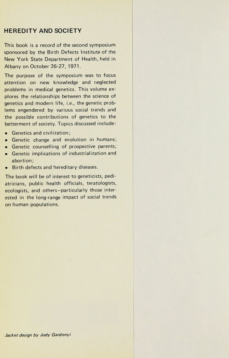 HEREDITY AND SOCIETY This book is a record of the second symposium sponsored by the Birth Defects Institute of the New York State Department of Health, held in Albany on October 26-27, 1971. The purpose of the symposium was to focus attention on new knowledge and neglected problems in medical genetics. This volume ex¬ plores the relationships between the science of genetics and modern life, i.e., the genetic prob¬ lems engendered by various social trends and the possible contributions of genetics to the betterment of society. Topics discussed include: • Genetics and civilization; • Genetic change and evolution in humans; • Genetic counselling of prospective parents; • Genetic implications of industrialization and abortion; • Birth defects and hereditary diseases. The book will be of interest to geneticists, pedi¬ atricians, public health officials, teratologists, ecologists, and others—particularly those inter¬ ested in the long-range impact of social trends on human populations. Jacket design by Judy Gardonyi