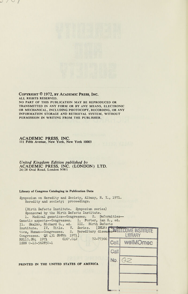 Copyright © 1972, by Academic Press, Inc. ALL RIGHTS RESERVED. NO PART OF THIS PUBLICATION MAY BE REPRODUCED OR TRANSMITTED IN ANY FORM OR BY ANY MEANS, ELECTRONIC OR MECHANICAL, INCLUDING PHOTOCOPY, RECORDING, OR ANY INFORMATION STORAGE AND RETRIEVAL SYSTEM, WITHOUT PERMISSION IN WRITING FROM THE PUBLISHER. ACADEMIC PRESS, INC. Ill Fifth Avenue, New York, New York 10003 United Kingdom Edition published by ACADEMIC PRESS, INC. (LONDON) LTD. 24/28 Oval Road, London NWl Library of Congress Cataloging in Publication Data Symposium on Heredity алс1 Society, Albany, N. Ï., 1971. Heredity aлd society; proceedings. (Birth Defects Institute. Symposium series) Sponsored by the Birth Defects Institute. 1. Medical genetics—Congresses. 2. Deformities— Genetic aspects—Gongresses. I. Porter, Ian H., ed. II. Skalko, Richard G., ed. III. Birth Defects Institute. IV. Title. tics> Human—Congresses. 72-77366 Col!. vvelMOmec Gail ¡No. printed in the united states OF america | 