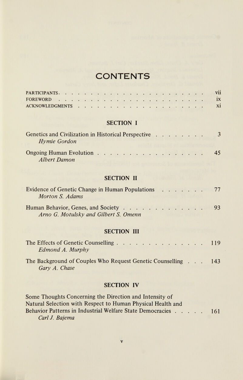 CONTENTS PARTICIPANTS vii FOREWORD ix ACKNOWLEDGMENTS xi SECTION I Genetics and Civilization in Historical Perspective 3 Hymie Gordon Ongoing Human Evolution 45 Albert Damon SECTION II Evidence of Genetic Change in Human Populations 77 Morton S. Adams Human Behavior, Genes, and Society 93 Arno G. Motulsky and Gilbert S. Omenn SECTION III The Effects of Genetic Counselling 119 Edmond A. Murphy The Background of Couples Who Request Genetic Counselling ... 143 Gary A. Chase SECTION IV Some Thoughts Concerning the Direction and Intensity of Natural Selection with Respect to Human Physical Health and Behavior Patterns in Industrial Welfare State Democracies 161 Carl J. Bajema V