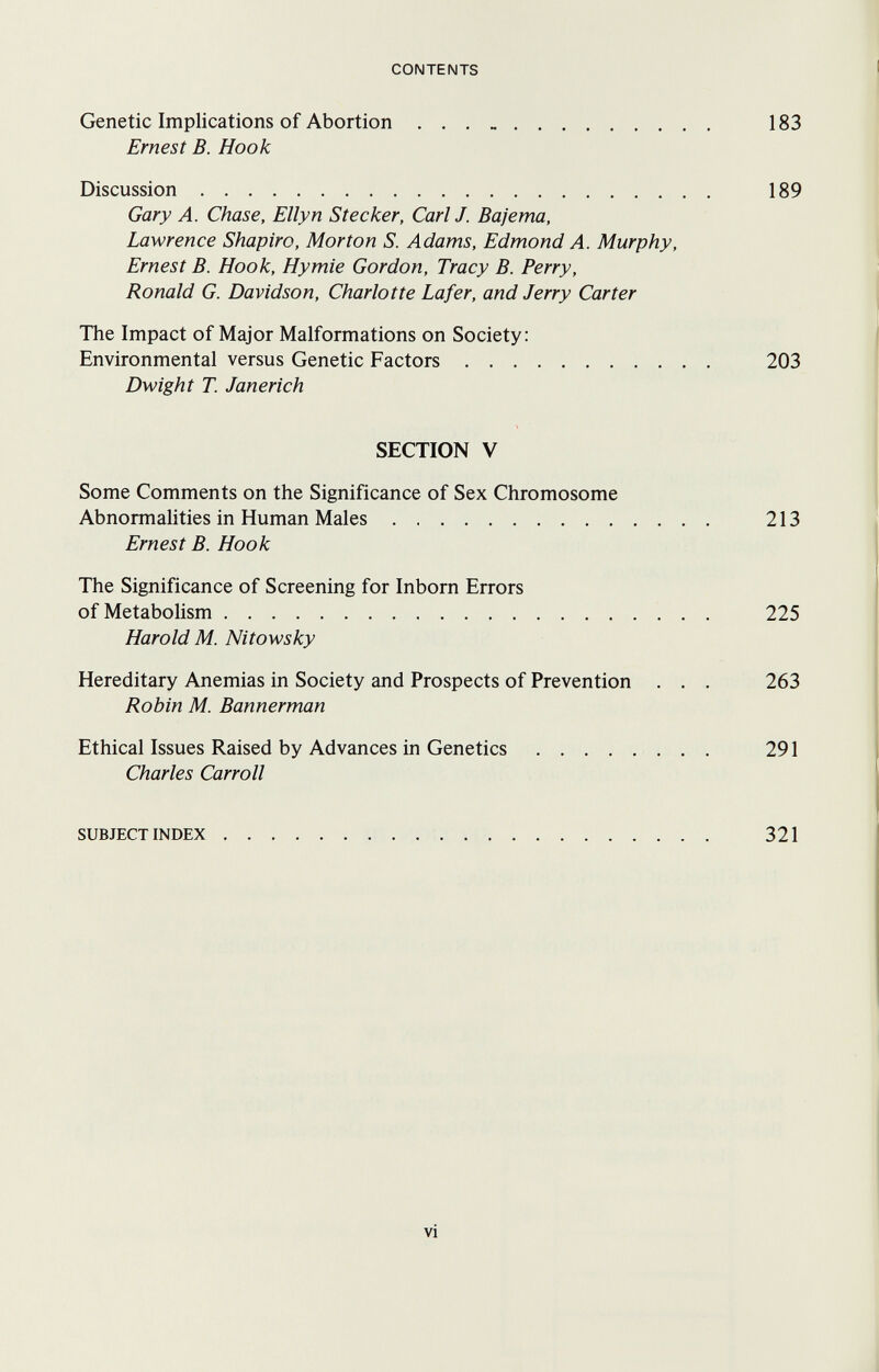 CONTENTS Genetic Implications of Abortion 183 Ernest В. Hook Discussion 189 Gary A. Chase, Ellyn Stecker, Carl J. Bajema, Lawrence Shapiro, Morton S. Adams, Edmond A. Murphy, Ernest B. Hook, Hymie Gordon, Tracy B. Perry, Ronald G. Davidson, Charlotte Lafer, and Jerry Carter The Impact of Major Malformations on Society: Environmental versus Genetic Factors 203 Dwight T. Janerich SECTION V Some Comments on the Significance of Sex Chromosome Abnormalities in Human Males 213 Ernest B. Hook The Significance of Screening for Inborn Errors of Metabolism 225 Harold M. Nitowsky Hereditary Anemias in Society and Prospects of Prevention . . . 263 Robin M. Bannerman Ethical Issues Raised by Advances in Genetics 291 Charles Carroll SUBJECTINDEX 321 vi