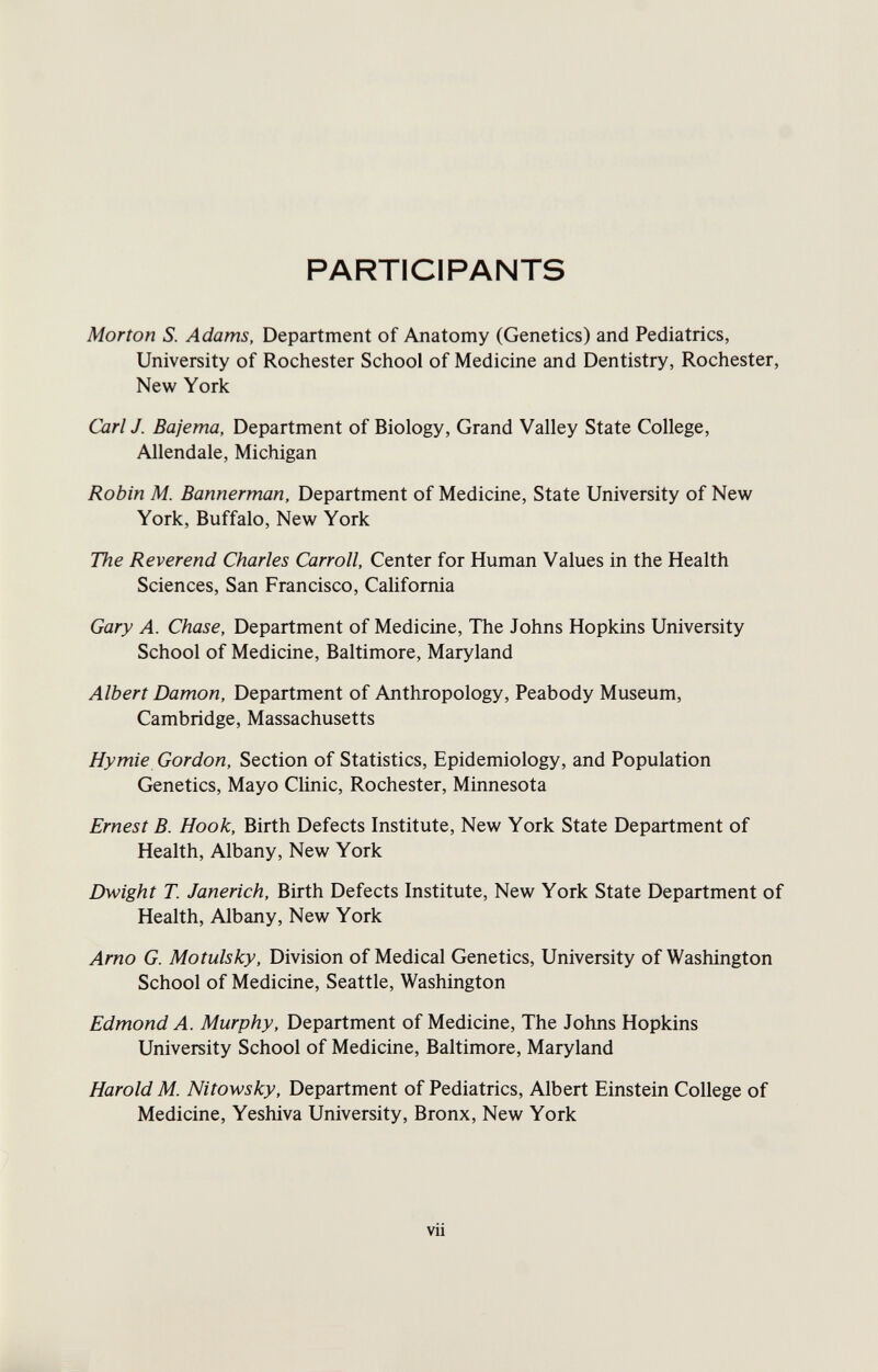 PARTICIPANTS Morton S. Adams, Department of Anatomy (Genetics) and Pediatrics, University of Rochester School of Medicine and Dentistry, Rochester, New York Carl J. Bajema, Department of Biology, Grand Valley State College, Allendale, Michigan Robin M. Bannerman, Department of Medicine, State University of New York, Buffalo, New York The Reverend Charles Carroll, Center for Human Values in the Health Sciences, San Francisco, California Gary A. Chase, Department of Medicine, The Johns Hopkins University School of Medicine, Baltimore, Maryland Albert Damon, Department of Anthropology, Peabody Museum, Cambridge, Massachusetts Hymie Gordon, Section of Statistics, Epidemiology, and Population Genetics, Mayo Clinic, Rochester, Minnesota Ernest B. Hook, Birth Defects Institute, New York State Department of Health, Albany, New York Dwight T. Janerich, Birth Defects Institute, New York State Department of Health, Albany, New York Amo G. Motulsky, Division of Medical Genetics, University of Washington School of Medicine, Seattle, Washington Edmond A. Murphy, Department of Medicine, The Johns Hopkins University School of Medicine, Baltimore, Maryland Harold M. Nitowsky, Department of Pediatrics, Albert Einstein College of Medicine, Yeshiva University, Bronx, New York vii