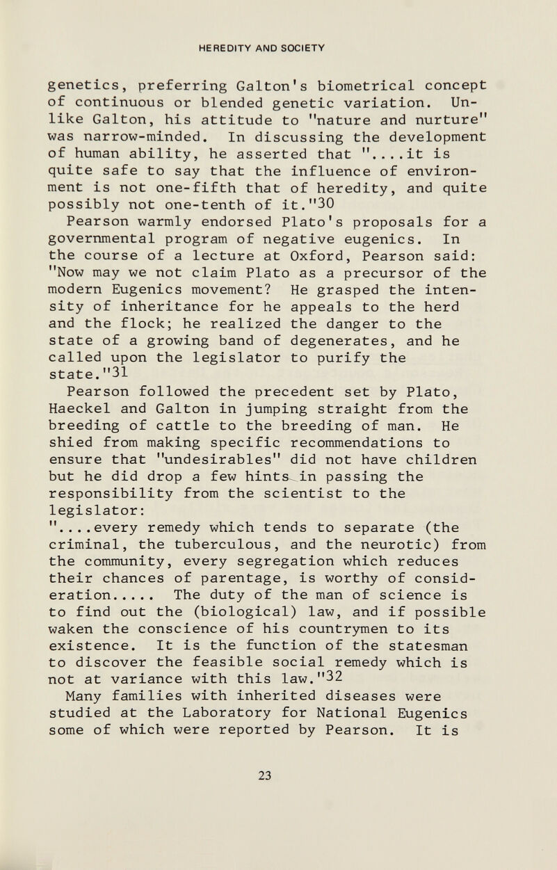 HEREDITY AND SOCIETY genetics, preferring Galton's biometrica! concept of continuous or blended genetic variation. Un¬ like Galton, his attitude to nature and nurture was narrow-minded. In discussing the development of human ability, he asserted that ....it is quite safe to say that the influence of environ¬ ment is not one-fifth that of heredity, and quite possibly not one-tenth of it.30 Pearson warmly endorsed Plato's proposals for a governmental program of negative eugenics. In the course of a lecture at Oxford, Pearson said: Now may we not claim Plato as a precursor of the modern Eugenics movement? He grasped the inten¬ sity of inheritance for he appeals to the herd and the flock; he realized the danger to the state of a growing band of degenerates, and he called upon the legislator to purify the state.31 Pearson followed the precedent set by Plato, Haeckel and Galton in jumping straight from the breeding of cattle to the breeding of man. He shied from making specific recommendations to ensure that undesirables did not have children but he did drop a few hints^in passing the responsibility from the scientist to the legislator : ....every remedy which tends to separate (the criminal, the tuberculous, and the neurotic) from the community, every segregation which reduces their chances of parentage, is worthy of consid¬ eration The duty of the man of science is to find out the (biological) law, and if possible waken the conscience of his countrymen to its existence. It is the function of the statesman to discover the feasible social remedy which is not at variance with this law.32 Many families with inherited diseases were studied at the Laboratory for National Eugenics some of which were reported by Pearson. It is 23