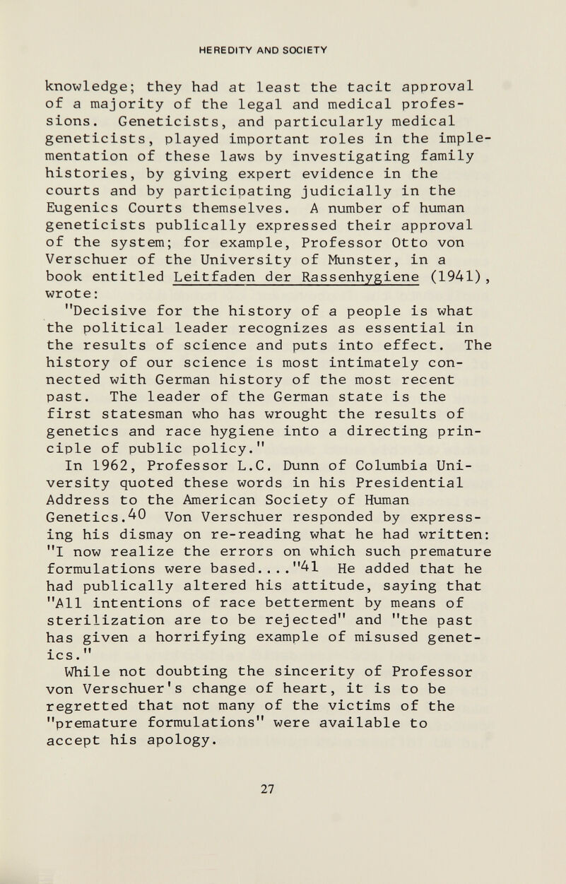 HEREDITY AND SOCIETY knowledge; they had at least the tacit approval of a majority of the legal and medical profes¬ sions. Geneticists, and particularly medical geneticists, played important roles in the imple¬ mentation of these laws by investigating family histories, by giving expert evidence in the courts and by participating judicially in the Eugenics Courts themselves. A number of human geneticists publically expressed their approval of the system; for example, Professor Otto von Verschuer of the University of Munster, in a book entitled Leitfaden der Rassenhygiene (1941), wrote : Decisive for the history of a people is what the political leader recognizes as essential in the results of science and puts into effect. The history of our science is most intimately con¬ nected with German history of the most recent past. The leader of the German state is the first statesman who has wrought the results of genetics and race hygiene into a directing prin¬ ciple of public policy. In 1962, Professor L.C. Dunn of Columbia Uni¬ versity quoted these words in his Presidential Address to the American Society of Human Genetics.^0 Von Verschuer responded by express¬ ing his dismay on re-reading what he had written: I now realize the errors on which such premature formulations were based....41 He added that he had publically altered his attitude, saying that All intentions of race betterment by means of sterilization are to be rejected and the past has given a horrifying example of misused genet¬ ics.  While not doubting the sincerity of Professor von Verschuer's change of heart, it is to be regretted that not many of the victims of the premature formulations were available to accept his apology. 27