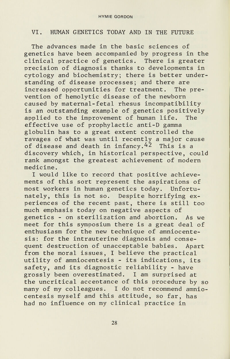 HYMIE GORDON VI. HUMAN GENETICS TODAY AND IN THE FUTURE The advances made in the basic sciences of genetics have been accompanied by progress in the clinical practice of genetics. There is greater precision of diagnosis thanks to developments in cytology and biochemistry; there is better under¬ standing of disease processes; and there are increased opportunities for treatment. The pre¬ vention of hemolytic disease of the newborn caused by maternal-fetal rhesus incompatibility is an outstanding example of genetics positively applied to the improvement of human life. The effective use of prophylactic anti-D gamma globulin has to a great extent controlled the ravages of what was until recently a major cause of disease and death in infancy.^2 This is a discovery which, in historical perspective, could rank amongst the greatest achievement of modern medicine. I would like to record that positive achieve¬ ments of this sort represent the aspirations of most workers in human genetics today. Unfortu¬ nately, this is not so. Despite horrifying ex¬ periences of the recent past, there is still too much emphasis today on negative aspects of genetics - on sterilization and abortion. As we meet for this symposium there is a great deal of enthusiasm for the new technique of amniocente¬ sis: for the intrauterine diagnosis and conse¬ quent destruction of unacceptable babies. Apart from the moral issues, I believe the practical utility of amniocentesis - its indications, its safety, and its diagnostic reliability - have grossly been overestimated. I am surprised at the uncritical acceptance of this procedure by so many of my colleagues. I do not recommend amnio¬ centesis myself and this attitude, so far, has had no influence on my clinical practice in 28