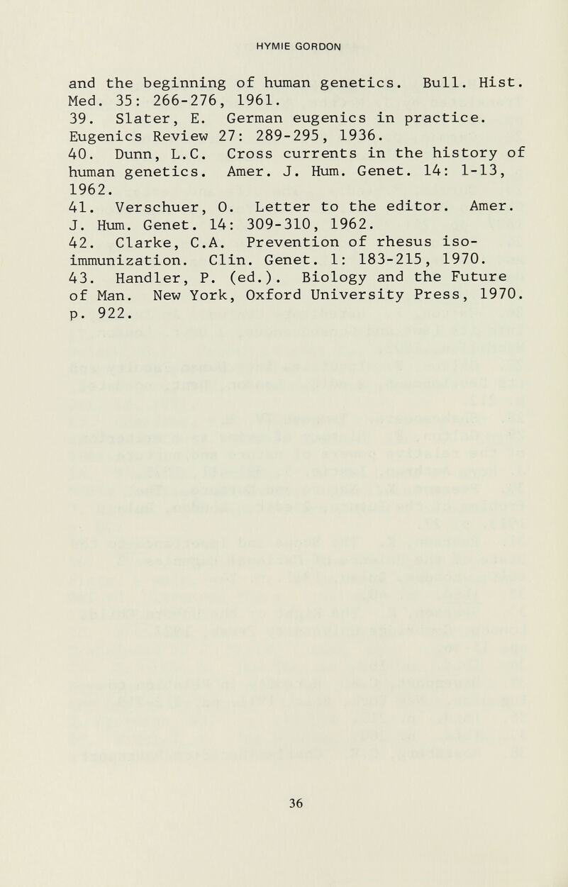 HYMIE GORDON and the beginning of human genetics. Bull. Hist. Med. 35: 266-276, 1961. 39. Slater, E. German eugenics in practice. Eugenics Review 27: 289-295, 1936. 40. Dunn, L.C. Cross currents in the history of human genetics. Amer. J. Hum. Genet. 14: 1-13, 1962. 41. Verschuer, 0. Letter to the editor. Amer. J. Hum. Genet. 14: 309-310, 1962. 42. Clarke, C.A. Prevention of rhesus iso¬ immunization. Clin. Genet. 1: 183-215, 1970. 43. Handler, P. (ed.). Biology and the Future of Man. New York, Oxford University Press, 1970. p. 922. 36